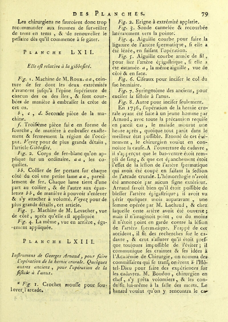 Les chirurgiens ne fauroient donc trop recommander aux femmes de furveiller de tems en tems , & de renouveller le pefTaire dès qu'il commence à fe gâter. Planche LXII. Elle ejl relative à la gibbofité. Fig. i. Machine de M. Roux, a a , cein- ture de fer dont les deux extrémités s'avancent jufqu'à l'épine fupérieure de chacun des os des îles , & font cour- bées de manière à embraffer la crête de cet os. b , c , d. Stzo\-adit pièce de la ma- chine. f. Troifïème pièce faie en forme de fourche , de manière à embraffer exacte- ment & fermement la région de l'occi- put. Voye^ pour de plus grands détails , l'article Gibbofitè. Fig. 2. Corps de fer-blanc qu'on ap- plique iur un ordinaire- a a , les co- quilles. bb. Collier de fer portant fur chaque côté du col une petite lame <aa, pareil- lement de fer. Chaque lame tient d'une part au collier , & de l'autre aux épau- lettes bby de manière à pouvoir s'enlever Se s'y attacher à volonté. Voye^ pour de plus grands détails, cet article. Fig. 3. Machine de M. Levacher, vue de côté, après qu'elle efl appliquée Fig. 4, La même ? vue en arrière , éga- 'ement appliquée. Planche LXIII. înjlrumens de Georges Arnaud3 pour faire L'opération de la hernie crurale. Quelques autres anciens , pour Vopération de la fiftule à Lanus, * Fig, 1. Crochet moufle pour fou- lever l'arcade.,. Fig. 2. Erigne à extrémité applatïe. Fig. 3. Sonde cannelée & recourbée latéralement vers la pointe. Fig. 4. Aiguille courbe pour faire la ligature de l'artère fpermatique, fi elle a été lézée, en faifant l'opération. Fig. y. Aiguille courbe armée de fil , pour lier l'artère épigaftrique , fi elle a été entamée- a,. la même aiguille , vue de côté Se en face. Fig. 6. Cifeaux pour incifer le col du fac herniaire. Fig. 7. Syringotôme des anciens, pour exciier la fiftuie à l'anus. Fig. S. Autre pour incifer feulement. En 1736, l'opération de la hernie cru- rale ayant été faite à un jeune homme par Arnaud, avec toute la précaution requife en pareil cas , le malade mourut une heure après , quoique tout parût dans le meilleur état poffible. Etonné de cet évé- nement , le chirurgien voulut en con- noître la caufe. A l'ouverture du cadavre ,; il s'apperçut que le bas-ventre étoit rem- pli de fang, & que cet épanchement étoit l'effet de la léfion de l'artère fpermatique qui avoit été coupé en failant la feflion de l'arcade crurale. L'hémorrhsgie n'avoir été annoncée par aucun figne extérieur. Arnaud favoit bien qu'il étoit poffible de bleffer l'artère épigaftrique ; il avoit vu périr quelques mois auparavant , une femme opérée par M. Lachaud , & chez: laquelle cette artère avoit été ouverte ;. mais il n'imaginoit point , ou du moins il n'étoit point en garde contre la léfion de l'artère fpermatique. Frappé de- cet accident, il fit des recherches fur le ca- davre , & crut s'affurer qu'il étoit pres- que toujours impoffible de l'éviter ; il communique fes craintes Se fes idées à l'Académie de Chirurgie, on nomma des- commiflàires qui fe tranfj ornèrent à- l'Hô- tel-Dieu pour faire des expériences fur les cadavres. M. Boudou r chirurgien en chef, s'y prêta volontiers, Se lès con- duifit lui-même à la falle des morts.. Le hazard voulut qu'on y rencontra le car