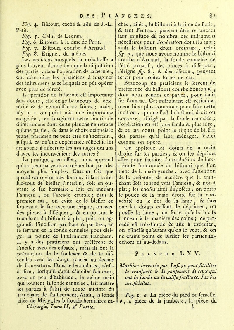 Fig. 4. Biftouri caché & aîlé de J.-L. Petit. Fig. y. Celui de Ledran. Fig. 6. Biftouri à la lime de Petit. Fïg. 7. Biftouri courbe d'Arnaud. Fig. 8. Erignc du même. Les accidens auxquels la maladreffe a plus fouvent donné lieu que la difpofition des parties, dans l'opération de la hernie , ont déterminé les praticiens à imaginer des infini mens avec lefquels on pût opérer avec plus de fureté. L'opération de la hernie eft importante fans doute , elle exige beaucoup de dex- térité & de connoifiances faines ; mais , n'y a-t-on point mis une importance exagérée , en imaginant cette multitude d'inftrumens dont cette planche ne retrace qu'une partie , & dans le choix defquelsle jeune praticien ne peut être qu'incertain , jufqu'à ce qu'une expérience réfléchie lui ait appris à difcerner les avantages des uns d'avec les inconvéniens des autres ? La pratique , en effet, nous apprend qu'on peut parvenir au même but par des moyens plus fimples. Chacun fait que quand on opère une hernie, il faut éviter fur-tout de bleffer .i'inteftin, foit en ou- vrant le fac herniaire , foit en incifant l'anneau , ou l'arcade crurale ; dans le premier cas , on évite de le bleffer en foulevant le fac avec une érigne, ou avec des pinces à difféquer , & en portant le tranchant du biftouri à plat, puis on ag- grandit l'incifion par haut & par bas, en fe fervant de la fonde cannelée pour diri- ger la pointe de l'inftrument tranchant. Il y a des praticiens qui préfèrent de l'incifer avec des cifeaux , mais ils ont la précaution de le foulever & de le dif- tendre avec les doigts placés au-dedans de l'ouverture. Dans le fécond cas , c'eft- à-dire , lorfqu'il s'agit d'incifer l'anneau , avec un peu d'habitude , la même main qui foutient la fonde cannelée , fait mettre les parties à l'abri de toute atteinte du tranchant de l'inftrument. Ainfi, la fonde ailée de Méry,les biftouris herniaires ca-1 Chirurgie, Tome II. Partie. chés , ailés , le biftouri à la lime de Petit, & tant d'autres , peuvent être retranchés fans injuftice du nombre des initrumens néceffaires pour l'opération dont il s'agit ; ainfi le biftouri droit ordinaire , celui fig. 7, que nous avons nommé le biftouri courbe d'Arnaud, la fonde cannelée de l'étui portatif , des pinces à difféquer, l'érigne fig. 8 , & des cifeaux , peuvent fervir pour toutes fortes de cas. Beaucoup de praticiens fe fervent de préférence du biftouri courbe boutonné , dont nous venons de parler, pour inci- fer l'anneau. Cet inftrument eft véritable- ment bien plus commode pour faire cette incifion , que ne l'eft le biftouri droit ou convexe , dirigé par la fonde cannelée ; l'opération en eft plus facile Se plus fûre, & on ne court point le rifque de bleffer des parties qu'il faut ménager. Voici comme on opère. On applique les doigts de la main droite fur les parues, & on les déprime affez pour faciliter l'introduction de l'ex- trémité boutonnée du biftouri que l'on tient de la main gauche , avec l'attention de le préfenter de manière que le tran- chant foit tourné vers l'anneau, & non à plat ; les chofès ainfi difpofées , on porte le pouce de la main droite fur la con- vexité ou le dos de la lame , 8c fans que les doigts cefTent de déprimer, on pouffe la lame , de forte qu'elle incife l'anneau à la manière des coins. ; ce pro- cédé eft très-fimple & aifé à exécuter, on n'incife qu'autant qu'on le veut, 8c on ne craint point de bleffer les parties au- dehors ni au-dedans. Planche LXV. Machine, inventée par Lafaye pour faciliter le tranfport & le panfement de ceux qui ont la jambe ou la cuiffe fracturée. Jambes artificielles. Fig. 1. a. La pièce du pied ou femelle. b, la pièce de la jambe, la pièce du