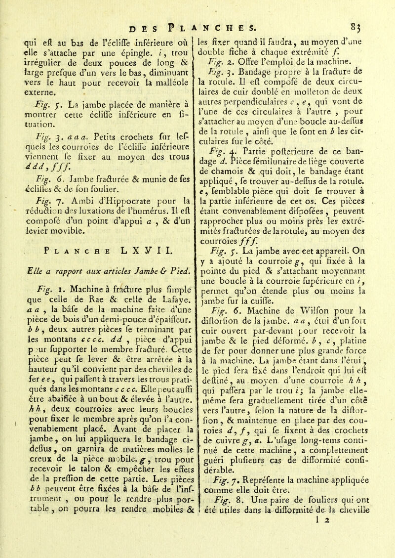qui eft au bas de l'écliffe inférieure où elle s'attache par une épingle, i, trou irrégulier de deux pouces de long & large prefque d'un vers le bas, diminuant vers le haut pour recevoir la malléole externe. Fig. 5*. La jambe placée de manière à montrer cette écliffe inférieure en fi- tuation. Fig. 3. a a a. Petits crochets fur les- quels les courroies de l'écliffe inférieure viennent fe fixer au moyen des trous Jddyfff. Fig. 6. Jambe fraéturée & munie de fes •écliflès & de fon fou lier. Fig. 7. Ambi d'Hippocrate pour la réduction d°s luxations de l'humérus. Il efl compofé d'un point d'appui a , & d'un levier movible. Planche L X FM. Elle a rapport aux articles Jambe & Pied. Fig. 1. Machine à fracture plus fimplé que celle de Rae & celle de Lafaye. a a , la bâfe de la machine faite d'une pièce de bois d'un demi-pouce d'épaiffeur. b b , deux autres pièces fe terminant par les montans ce ce. dd , pièce d'appui pour fupporter le membre fracturé. Cette pièce peut fe lever & être arrêtée à la hauteur qu'il convient par des chevilles de fer e e, qui paffent à travers les trous prati- qués dans les montans ce ce. Eilepeutauffi être abahTée à un bout & élevée à l'autre. h h, deux courroies avec leurs boucles pour fixer le membre après qu'on l'a con- venablement placé. Avant de placer la jambe, on lui appliquera le bandage ci- deffus , on garnira de matières molles le creux de la pièce mobile.^, trou pour recevoir le talon & empêeher les effets de la preffion de cette partie. Les pièces bb peuvent être fixées à la bâfe de l'inf- trument , ou pour le rendre plus por- table , on pourra les rendre mobiles 8c Iles fixer quand il faudra, au moyen d'une double fiche à chaque extrémité f. Fig. z. Offre l'emploi de la machine. Fig. 3. Bandage propre à la fracture de la rotule. Il eft compofé de deux circu- laires de cuir doublé en molleton de deux autres perpendiculaires c , e, qui vont de l'une de ces circulaires à l'autre , pour s'attacher au moyen d'un? boucle au-deffus de la rotule , ainfi que le font en b les cir- culaires fur le côté. Fig. 4. Partie pofterieure de ce ban- dage d. Pièce fémilunaire de liège couverte de chamois & qui doit, le bandage étant appliqué , fe trouver au-deffus de la rotule. e, femblable pièce qui doit fe trouver à la partie inférieure de cet os. Ces pièces étant convenablement difpofées , peuvent rapprocher plus ou moins près les extré- mités fracturées de la rotule, au moyen des courroies fff. Fig. 5. La jambe avec cet appareil. On y a ajouté la courroie qui fixée à la pointe du pied & s'attachant moyennant une boucle à la courroie fupérieure en i, permet qu'on étende plus ou moins la jambe fur la cuiffe. Fig. 6. Machine de Wilfon pour la diftorfion de la jambe, a a , étui d'un fort cuir ouvert par-devant pour recevoir la jambe 8c le pied déformé, b, c, platine de fer pour donner une plus grande force à la machine. La jambe étant dans l'étui, le pied fera fixé dans l'endroit qui lui eft deftiné, au moyen d'une courroie h A, qui parfera par le trou i; la jambe elle- même fera graduellement tirée d'un côte vers l'autre, félon la nature de la diflor- fion , & maintenue en place par des cou- roies d,ff qui fe fixent à des crochets de cuivre^-, a. L'ufage long-tems conti- nué de cette machine , a complètement guéri plufieurs cas de difformité confi- dérable. Fig. 7. Repréfente la machine appliquée comme elle doit être. Fig. 8. Une paire de fouliers qui ont été utiles dans la difformité de la cheville
