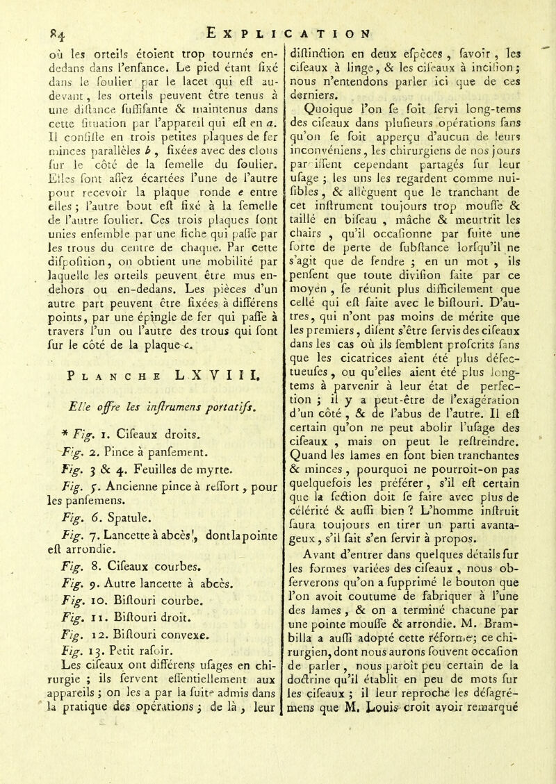 où les orteils étoîent trop tournés en- dedans dans l'enfance. Le pied étant fixé dans le fou lier par le lacet qui eft au- devant, les orteils peuvent être tenus à une di.fhnce fufîifante & maintenus dans cette fituation par l'appareil qui eft en a. Il confdîe en trois petites plaques de fer minces parallèles h , fixées avec des clous fur le côté de la femelle du foulier. Elles font allez écartées l'une de l'autre pour recevoir la plaque ronde e entre elles ; l'autre bout efl fixé à la femelle de l'autre foulier. Ces trois plaques font unies enfemble par une fiche qui pâlie par les trous du centre de chaque. Par cette difpofition, on obtient une mobilité par laquelle les orteils peuvent être mus en- dehors ou en-dedans. Les pièces d'un autre part peuvent être fixées à difTérens points, par une épingle de fer qui paffe à travers l'un ou l'autre des trous qui font fur le côté de la plaquer Planche L X VIII. Elle offre les inflrumens portatifs. * Fig. i. Cifeaux droits. Fig. i. Pince à panfement. Fig. 3 & 4. Feuilles de myrte. Fig. $. Ancienne pince à reffort , pour les panfemens. Fig. 6. Spatule. Fig. 7. Lancette à abcès|j dontlapointe eft arrondie. Fig. 8. Cifeaux courbes. Fig. 9. Autre lancette à abcès. Fig. 10. Biflouri courbe. Fig. 11. Biflouri droit. Fig. 12. Biflouri convexe. Fig. 13. Petit rafoir. Les cifeaux ont difTérens ufages en chi- rurgie ; ils fervent eflentiellement aux appareils ; on les a par la fuit^ admis dans diftinftion en deux efpèces , favoir , les cifeaux à linge, & les cifeaux à inciiionj nous n'entendons parler ici que de ces derniers. Quoique l'on fe foit fervi long-tems des cifeaux dans plufieurs opérations fans qu'on fe foit apperçu d'aucun de leurs inconvéniens, les chirurgiens de nos jours pan iiTent cependant partagés fur leur ufage ; les uns les regardent comme nui- fibles , & allèguent que le tranchant de cet inftrument toujours trop moufle & taillé en bifeau , mâche & meurtrit les chairs , qu'il occafionne par fuite une forte de perte de fubftance lorfqu'il ne s'agit que de fendre ; en un mot , ils penfent que toute divifion faite par ce moyen , fe réunit plus difficilement que cellé qui eft faite avec le biflouri. D'au- tres, qui n'ont pas moins de mérite que les premiers, difent s'être fervis des cifeaux dans les cas où ils femblent proferits fans que les cicatrices aient été plus défec- tueufes , ou qu'elles aient été plus long- tems à parvenir à leur état de perfec- tion ; il y a peut-être de l'exagération d'un côté , 8c de l'abus de l'autre. Il efl certain qu'on ne peut abolir l'ufage des cifeaux , mais on peut le reftreindre. Quand les lames en font bien tranchantes & minces , pourquoi ne pourroit-on pas quelquefois les préférer, s'il eft certain que la fedion doit fe faire avec plus de célérité «Se aufli bien ? L'homme inftruit faura toujours en tirer un parti avanta- geux ? s'il fait s'en fervir à propos. Avant d'entrer dans quelques détails fur les formes variées des cifeaux , nous ob- ferverons qu'on a fupprimé le bouton que l'on avoit coutume de fabriquer à l'une des lames , & on a terminé chacune par une pointe moufle 8c arrondie. M. Bram- billa a aufîî adopté cette réforme; ce chi- rurgien, dont nous aurons fouvent occafion de parler, nous paroît peu certain de la doétrine qu'il établit en peu de mots fur les cifeaux ; il leur reproche les défagré-