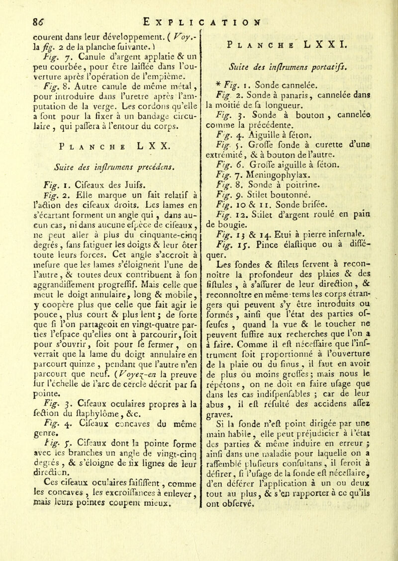 courent dans leur développement. ( Voy.~ la fig. 2 de la planche fuivante. ) Fig. 7. Canule d'argent applatie & un peu courbée, pour être lairîée dans l'ou- verture après l'opération de l'empième. Fig. 8. Autre canule de même métal, pour introduire dans l'urètre après l'am- putation de la verge. Les cordons qu'elle a font pour la fixer à un bandage circu- laire , qui paiTera à l'entour du corps. Planche L X X. Suite des inflrumens precédcns. Fig. I. Cifeaux des Juifs. Fig. 2. Elle marque un fait relatif à l'aclion des cifeaux droits. Les lames en s'écartant forment un angle qui , dans au- cun cas, ni dans aucune efpèce de cifeaux , ne peut aller à plus du cinquante-cinq degrés , fans fatiguer les doigts & leur ôter toute leurs forces. Cet angle s'accroît à mefure que les lames s'éloignent l'une de l'autre , & toutes deux contribuent à fon aggrandiifement progrelîîf. Mais celle que meut le doigt annulaire, long & mobile, y coopère plus que celle que fait agir le pouce, plus court & plus lent; de forte que fi l'on partageoit en vingt-quatre par- ties l'efpace qu'elles ont à parcourir, foit pour s'ouvrir, foit pour fe fermer , on verrait que la lame du doigt annulaire en parcourt quinze , pendant que l'autre n'en parcourt que neuf. (Voye^-en la preuve fur l'échelle de l'are de cercle décrit par fa pointe. Fig. 3. Cifeaux oculaires propres à la fection du ftaphylôme, &c. Fig. 4. Cifeaux concaves du même genre. tig. y. Cifeaux dont îa pointe forme avec ies branches un angle de vingt-cinq degrés , & s'éloigne de lix lignes de leur direction. Ces cifeaux ocu!aires faillirent, comme les concaves , les excroiiïances à enlever, rnais leurs pointes coupent mieux. Planche LXXI. Suite des inflrumens portatifs. * Fig. 1. Sonde cannelée. Fig 2. Sonde à panaris, cannelée dans la moitié de fa longueur. Fig. 5. Sonde à bouton , cannelée comme la précédente. Fg. 4,. Aiguille à féton. Fig. 5. Grolfe fonde à curette d'une extrémité, 6c à bouton de l'autre. Fig. 6. GroiTe aiguille à féton. Fig. 7. Meningophylax. Fig. 8, Sonde à poitrine. Fig. <j. Stilet boutonné. Fig. 10 & 11. Sonde brifée. Fig. 12. Siilet d'argent roulé en pain de bougie. Fig. 13 & 14. Etui à pierre infernale. Fig. iy. Pince élafiique ou à difie- quer. Les fondes & fiilets fervent à recon- noître la profondeur des plaies & des fiftules , à s'affurer de leur direction , & reconnoître en mêmetems les corps étran- gers qui peuvent s'y être introduits ou formés , ainfi que l'état des parties of- feufes , quand la vue & le toucher ne peuvent fuffire aux recherches que l'on a à faire. Comme il eft néceflaire que l'inf- trument foit proportionné à l'ouverture de la plaie ou du fi nus , il faut en avoir de plus ou moins greffes ; mais nous le répétons, on ne doit en faire ufage que dans les cas indifpenfables ; car de leur abus , il eft réfulté des accidens aflez graves. Si la fonde n'eft point dirigée par une main habile, elle peut préjudicier à l'état des parties 8c même induire en erreur ; ainfi dans une maladie pour laquelle on a raffemblé plufieurs confuitans , il feroit à défirer, fi l'ufage de la fonde eft nécefîaire, d'en déférer l'application à un ou deux tout au plus, & s'en rapporter à ce qu'ils ont obfervé.
