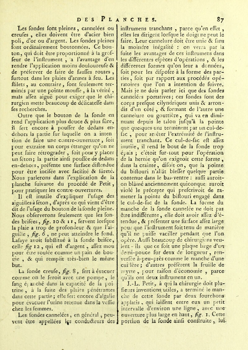 Les fondes font pleines , cannelées ou creufes , elles doivent être d'acier bien poli, d'or ou d'argent. Les fondes pleines font ordinairement boutonnées. Ce bou- ton, qui doit être proportionné à la grof- feur de Pinflrument , a l'avantage d'en rendre l'application moins douloureufe& de préferver de faire de fauffes routes , furtout dans les plaies d'armes à feu. Les flilets, au contraire, font feulement ter- minés par une pointe mouffe , à la vérité , mais affez aiguë pour exiger que le chi- rurgien mette beaucoup de délicateffe dans fes recherches. Outre que le bouton de la fonde en rend l'application plus douce & plus fûre, ïl fert encore à pouITer de dedans en- dehors la partie fur laquelle on a inten frion de faire une contre-ouverture , foit pour extraire un corps étranger qu'on ne peut faire rétrograder , foit pour y placer un féton; la partie ainfi poufféede dedans en-dehors, préfente une furface diftendue pour être incifee avec facilité & fureté. Nous parlerons dans l'explication de la planche fuivante du procédé de Petit , pour pratiquer les contre-ouvertures. Il eft inutile d'expliquer l'ufage des aiguilles à féton , d'après ce qui vient d'être dit de l'ufage du bouton de la fonde pleine. Nous obferverons feulement que les fon- des brifées, fig. 10 & 11, fervent lorfque la plaie a trop de profondeur & que l'ai- guille , fig. 6 , ne peut atteindre le fond. Lafaye avoit fubltitué à la fonde brifée, celle fig 12 , qui efl d'argent , allez mou pour être roulée comme un pain de bou- gie , & qui remplit très-bien le même but. La fonde creufe, fig. 8 , fert à évacuer comme on le feroit avec une pompe, le fang éj anché dans la capacité de la poi- trine , à la fuite des plaies pénétrantes dans cette partie; elle fert encore d'aigaiie pour évacuer l'urine retenue dans la veille chez les femmes. Les fondes cannelées , en général , peu- vent être appellées l|s conducteurs des inftrumens tranchans , parce qu'en effet , elles les dirigent lorfque le doigt ne peut le faire. Leur cannelure doit être unie & fans la moindre inégalité : on verra par la (uite les avantages de ces inflrumens dans les différentes efpèces d'opérations , & les différentes formes qu'on leur a données, foit pour les difpofer à la forme des par- ties , foit par rapport aux procédés opé- ratoires que l'on a intention de fuivre. Mais je ne dois parler ici que des fondes cannelées portatives; ces fondes font des corps prefque cilyndriques unis & arron- dis d'un côté , & formant de l'autre une cannelure ou gouttière, qui va en dimi- nuant depuis le talon jufqu'à ta pointe que quelques-uns terminent par un cul-de- fac , pour anêter l'extrémité de Pinflru- ment tranchant. Ce cul-de-fac eft allez inutile, il rend le bout de la fonde trop épais ; c'étoit fur-tout pour l'opération de la hernie qu'on exigeoit cette forme , dans la crainte, difoit on, que la pointe du biflouri n'allât bleffer quelque partie contenue dans le bas-ventre : auffi auroit- on blâmé anciennement quiconque auroit violé le précepte qui preferivoit de ra- mener la pointe du biftouri engagé dans le cul-de-fac de la fonde. La forme du manche de la fonde cannelée ne doit pas être indifférente , elle doit avoir affez d'é- tendue , & préfenter une furface affez large pour que l'inflrument foit tenu de manière qu'il ne puiffe vaciller pendant que l'on opère. Auffi beaucoup de chirurgiens veu- lent - ils que ce foit une plaque large d'un demi-pouce fur deux de longueur , ren- verfée à-peu-près comme le manche d'une cuiMère; d'autres préfèrent la feuille de myrte , pour raifon d'économie , parce qu'ils ont deux inflrumens en un. J.-L. Petit, à qui la chirurgie doit p!u~ fieurs inventions utiles, a terminé le man- che de cette fonde par deux fourchons- applatis , qui biffent entre eux un petit intervalle d'environ une ligne, avec une ouverture ['lus large en haut, fig. 1. Cette portion de la fonde ainfi conftruite % lui