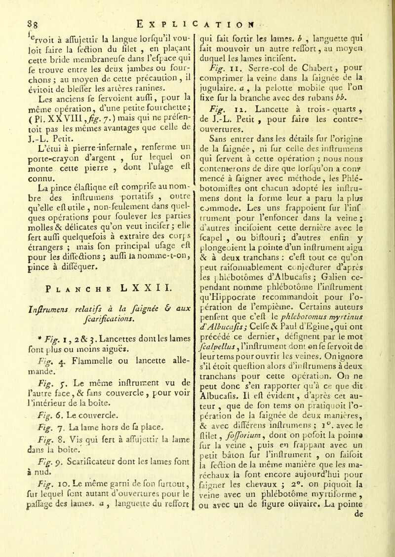 38 i E X P L I ervoit à affujettir la langue lorfqu'il vou- loit faire la fection du filet , en plaçant cette bride membraneufe dans l'efpace qui fe trouve entre les deux jambes ou four- chons ; au moyen de cette précaution , il évitoit de blefler les artères ranines. Les anciens fe fervoient auffi, pour la même opération, d'une petite fourchette; (Pl. XXVIII ,fig. 7.) mais qui ne pré (en- toit pas les mêmes avantages que celle de J.-L. Petit. L'étui à pierre-infernale, renferme un porte-crayon d'argent , fur lequel on monte cette pierre , dont l'ufage eft connu. La pince élaftique eft comprife au nom- bre des inftrumens portatifs , outre qu'elle eft utile , non-feulement dans quel- ques opérations pour foulever les parties molles & délicates qu'on veut incifer ; elle fert auffi quelquefois à extraire des corps étrangers ; mais fon principal ufage eft pour les difTeâions ; auffi la nomme-t-on, pince à difféquer. Planche LXXII. Inftrumens relatifs à la faignée & aux fearifications. * Fig. 1, 28c 3. Lancettes dont les lames font plus ou moins aiguës. Fig, 4. Flammelle ou lancette alle- mande. Fig. j\ Le même inftrument vu de l'autre face, & fans couvercle , pour voir l'intérieur de la boîte. Fig. 6. Le couvercle. Fig. 7. La lame hors de fa place. Fig. 8. Vis qui fert à affujettir la lame dans la boîte. Fig. p. Scarificateur dont les lames font s nud. Fig. 10. Le même garni de fon furtout, fur lequel font autant d'ouvertures pour le jpaflage des lames, a , languette du reffort cation- qui fait fortir les Lames, b , languette qui fait mouvoir un autre reflort, au moyen duquel les lames incifent. Fig. 11. Serre-col de Chabert, pour comprimer la veine dans la faignée de la jugulaire, a , la pelotte mobile que l'on fixe fur la branche avec des rubans bb. Fig. ix. Lancette à trois - quarts , de J.-L. Petit , pour faire les contre- ouvertures. Sans entrer dans les détails fur l'origine de la faignée, ni fur celle des inftrumens qui fervent à cette opération ; nous nous contenterons de dire que lorfqu'on a com« mencé à faigner avec méthode, les Phlé- botomiftes ont chacun adopté les inftru- mens dont la forme leur a paru la plu-s commode. Les uns frappoient fur l'irif trument pour l'enfoncer dans la veine ; d'autres incifoient cette dernière avec le feapel , ou biftouri ; d'autres enfin y plongeoient la pointe d'un inftrument aigu & à deux tranchans : c'eft tout ce qu'on peut raifonnablement conjecturer d'après les phiébotômes d'Albucafis ; Galien ce- pendant nomme phlébotôme l'inftrument qu'Hippocrate recommandoit pour l'o- pération de l'empièine. Certains auteurs penfent que c'eft le phlebotomus rnyrtinus d'Albucajîs; Celfe& Paul d'Egine, qui ont précédé ce dernier, défignent par le mot fcalvellus, l'inftrument dont en fe fervoit de leur tems pour ouvrir les veines. On ignore s'il étoit queftion alors d'inftrumens à deux tranchans pour cette opération. On ne peut donc s'en rapporter qu'à ce que dit Albucafis. Il eft évident, d'après cet au- teur , que de fon tems on pratiquoit l'o- pération de la faignée de deux manières, & avec différens inftrumens; 3°. avec le ftitet, foffbrium, dont on pofoit la point© fur la veine , puis en frappant avec un petit bâton fur l'inftrument , on faifoit la feétion de la même manière que les ma- réchaux la font encore aujourd'hui pour faigner les chevaux ; 20. on piquoit la veine avec un phlébotôme myrtiforme , ou avec un de figure olivaire. La pointe de