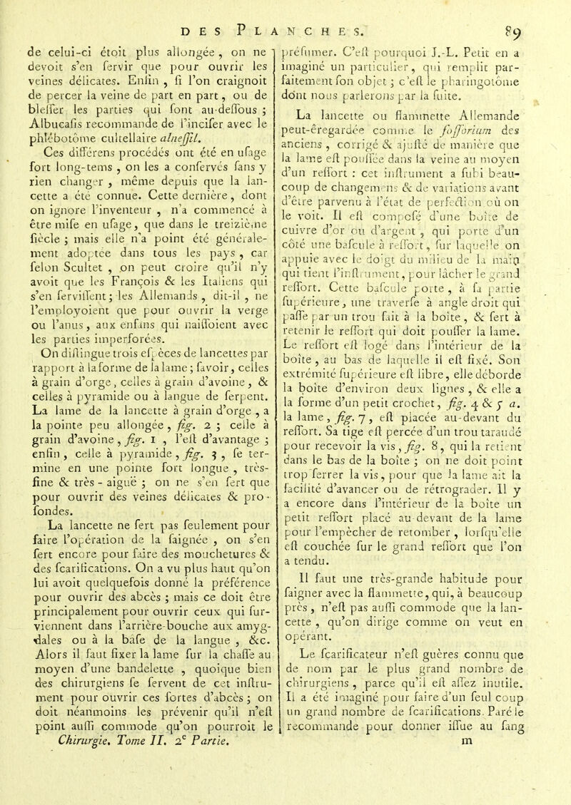 9 de celui-ci étoit plus allongée , on ne 1 devoit s'en fervir que pour ouvrir les veines délicates. Enfin , fi l'on craignoit de percer la veine de part en part, ou de blelfer les parties qui font au-deffous ; Albucafis recommande de l'incifer avec le phîébotôme cultellaire alnejjil. Ces différens procédés ont été en ufage fort long-tems , on les a confervés fans y rien changer , même depuis que la ian- cette a été connue. Cette dernière, dont on ignore l'inventeur , n'a commencé à être mife en ufage, que dans le treizième ficelé y mais elle na point été générale- ment adoptée dans tous les pays , car félon Scultet , on peut croire qu'il n'y avoit que les François Se les Italiens qui s'en ferviffent; les Allemands , dit-il , ne l'employoient que pour ouvrir la verge ou l'anus, aux enfms qui naiffoient avec les parties imperforées. On diflingue trois efj. èces de lancettes par rapport à la forme de la lame; favoir, celles à grain d'orge, celles à grain d'avoine, & celles à pyramide ou à langue de ferpent. La lame de la lancette à grain d'orge , a la pointe peu allongée , fig. i ; celle à grain d'avoine , fig. I , l'eft d'avantage 5 enfin , celle à pyramide , fig. $ , fe ter- mine en une pointe fort longue , très- fine Se très - aiguë ; on ne s'en fert que pour ouvrir des veines délicates Se pro ■ fondes. La lancette ne fert pas feulement pour faire l'opération de la faignée , on s'en fert encore pour faire des mouchetures Se des fearilications. On a vu plus haut qu'on lui avoit quelquefois donné la préférence pour ouvrir des abcès ; mais ce doit être principalement pour ouvrir ceux qui fur- viennent dans l'arrière-bouche aux amyg- dales ou à la bàfe de la langue , Sec. Alors il faut fixer la lame fur la chaffe au moyen d'une bandelette , quoique bien des chirurgiens fe fervent de cet inftru- ment pour ouvrir ces fortes d'abcès ; on doit néanmoins les prévenir qu'il n'eft point auffi commode qu'on pourroit le préfumer. C'eiî pourquoi J.-L. Petit en a imaginé un particulier, qui remplit par- faitement fon objet ; c'eft le pharingotôme dont nous parlerons par la fuite. La lancette ou flammette Allemande peut-êregardée comme le fofifàntùm des anciens , corrigé & àj'uiîê de manière que la lame eft pouffée dans la veine au moyen d'un reffort : cet inftrument a fubi beau- coup de changemens & de variations ayant d'être parvenu à l'état de perfection où on le voit. Il eft compefé d'une boue de cuivre d'or ou d'argent , qui porte d?un côté une bafcule à l'effort, fur laquelle on appuie avec le doigt du milieu de la main qui tient l'inftrument, pour lâcher le gran d reffort. Cette bafcule porte , à fa partie fupéneure, une traverfe à angle droit qui paflè par un trou fait à la boîte, Se fert à retenir le reffort qui doit pouffer la lame. Le reffort eft logé dans l'intérieur de la boîte , au bas de laquelle il eft fixé. Son extrémité fupérieure eft libre, elle déborde la boîte d'environ deux lignes , Se elle a la forme d'un petit crochet, fig. 4 Se y a. la lame, fig. 7, eft placée au-devant du reffort. Sa tige eft percée d un trou taraude pour recevoir la vis, fig. 8, qui la retient dans le bas de la boîte ; on ne doit point trop ferrer la vis, pour que la lame ait la facilité d'avancer ou de rétrograder. 11 y a encore dans l'intérieur de la boîte un petit reffort placé au-devant de la lame pour l'empêcher de retomber , lorfqu'elle eft couchée fur le grand reffort que Ton a tendu. Il faut une très-grande habitude pour faigner avec la flammette, qui, à beaucoup près, n'eft pas auffi commode que la lan- cette , qu'on dirige comme on veut en opérant. Le fearificateur n'eft guères connu que de nom par le plus grand nombre de chirurgiens , parce qu'il eft affez inutile. Il a été imaginé pour faire d'un feul coup un grand nombre de fearilications. Paré le recommande pour donner iffue au fan»