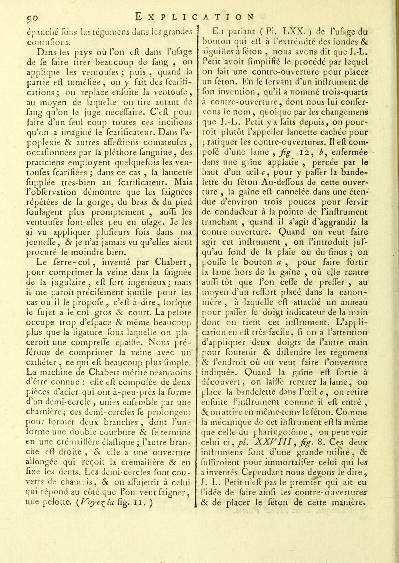 GO épanché fous les tégumens dans les grandes comufions. Dans les pays où l'on cft dans l'ufage de fe faire tirer beaucoup de fang , on applique les vemoufes ; puis , quand la partie eft tuméfiée, on y fait des fearifî- cations ; on replace enfuite la ventoufe , au moyen de laquelle on tire autant de. fang qu'on le juge nécelfaire. C'eft pour faire d'un feul coup toutes ces iriçifions qu'on a imaginé le Scarificateur. Dans l'a- poplexie & autres affrétions comateufes , occafionnées par la pléthore fanguine, des praticiens employant quelquefois les ven- toufes fcarifîées ; dans ce cas , la lancette fupplée très-bien au fearificateur. Mais l'obfervation démontre que les faignées répétées de la gorge, du bras & du pied foulagent plus promptement , auffî les vemoufes font-elles peu en ufage. Je les 31 vu appliquer plufieurs fois dans ma jeuneffe, 6V je n'ai jamais vu qu'elles aient procuré le moindre bien. Le ferre-col , inventé par Chabert , pour comprimer la veine dans la faignée de la jugulaire, eft fort ingénieux; mais il me paroit précifément inutile pour les cas où il le propofe , c'eft-à-dire, lorfque le fujet a Je col gros & court. La pelote occupe trop d'efpace & même beaucoup plus que la ligature fous laquelle on pia- ceroit une compreffe égaille. Nous pré- férons de comprimer la veine avec un cathéter , ce qui eft beaucoup plus fimple. La machine de Chabert mérite néanmoins d'être connue : elle eft compolée de deux pièces d'acier qui ont à-peu-près la forme d'un demi-cercle, unies enferobJe par une charnière; ces demi-cercles fe prolongent pour former deux branches , dont l'une forme une double courbure & fe termine en une crémaillère élaftique jj'autr'e bran- che eft droite , & elle a une ouverture allongée qui reçoit la crémaillère & en fixe les dents. Les demi-cercles font cou- verts de chamois, & on affujettit à celui qui répond au côté que l'on veutfaigner, une pelotte. {Voye^la fig. n. ) Explication En pariant ( Pi. LXX. ) de l'ufage du bouton qui eft à l'extrémité des fondes & aiguilles à féton , nous avons dit que J.-L. Petit avoit fimplifié le procédé par lequel on fait une contre-ouverture pour placer un féton. En fe fervant d'un infiniment de fon invention , qu'il a nommé trois-quarts à contre-ouverture, dont nous lui confer- vons ie nom , quoique par les changemens que J.-L. Petit y a faits depuis, on pour- roit plutôt l'appeller lancette cachée pour pratiquer les contre-ouvertures. Il eft corn- pofé d'une lame , fig 12, enfermée dans une griîne appiatie , percée par le haut d'un œilc, pour y paffer la bande- lette du féton Au-deffous de cette ouver- ture , la gaine eft cannelée dans une éten- due d'environ trois pouces pour fervir de conducteur à la pointe de l'inftrument tranchant , quand il s'agit d'aggrandir la contre-ouverture. Quand on veut faire agir cet infiniment , on l'introduit jus- qu'au fond de la plaie ou du finus ; on pouffe le bouton a , pour faire fortir la lame hors de la gaîne , où ejle rentre au fi! tôt que l'on ceffe de preffer , au moyen d'un reffort placé dans la canon- nière , à laquelle eft attaché un anneau pour paffer le doigt indicateur delà main dont on tient cet inftrument. L'appli- cation en eft très-facile, fi on a l'attention d'appliquer deux doigts de l'autre main pour foutenir & diftendre les tégumens & l'endroit où on veut faire l'ouverture indiquée. Quand la gaîne eft fortie à découvert, on laiffe rentrer la lame, on place la bandelette dans l'œil c , on retire enfuite l'inftrument comme il eft entré , c\on attire en même-tems le féton. Comme la mécanique de cet inftrument eft la même que celle du pharingotome , on peut voir celui-ci,/?/. XXPIII, fig. 8. Ces deux inft; umens font d'une grande utilité , & fuffiroient pour immortalifer celui qui les a inventés. Cependant nous devions le dire, J. L. Petit n'eft pas le premier qui ait eu l'idée de faire ainfi les contre-ouvertures & de placer le féton de cette manière.