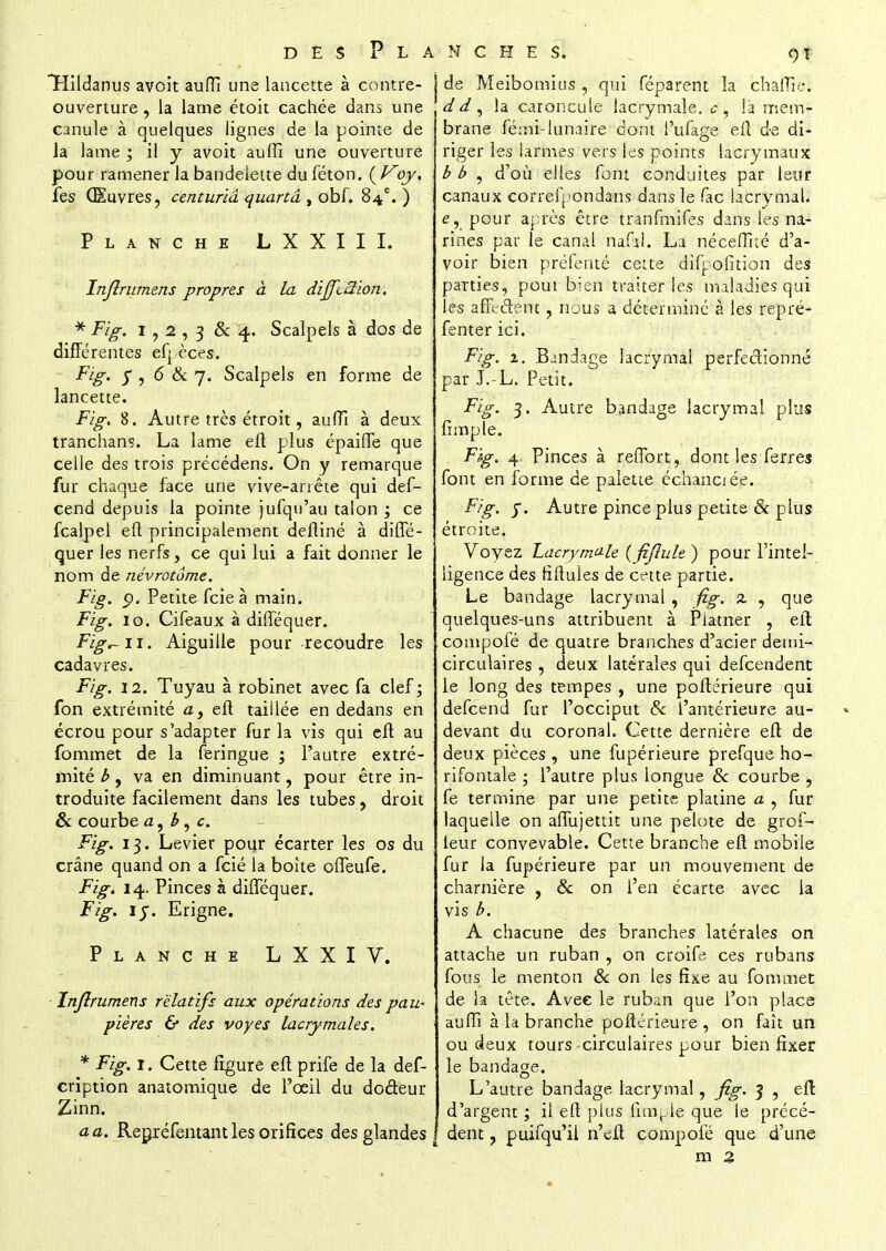 THildanus avoit auffi une lancette à contre- ouverture , la lame étoit cachée dans une canule à quelques lignes de la pointe de la lame ; il y avoit auffi une ouverture pour ramener la bandelette du féton. oy. fes Œuvres, centuriâ quand , obf. 84e. ) Planche LXXIII. Infîrumens propres à la difftàion. * Fig. 1,2,3 & 4 Scalpels à dos de différentes efj èces. Fig. y , 6 & 7. Scalpels en forme de lancette. Fig. 8. Autre très étroit, auffi à deux tranchans. La lame eft plus épaifle que celle des trois précédens. On y remarque fur chaque face une vive-arrête qui des- cend depuis la pointe jufqu'au talon ; ce fcalpel eft principalement defliné à diffé- quer les nerfs, ce qui lui a fait donner le nom de névrotôme. Fig. p. Petite fcieà main. Fig. 10. Cifeaux à difféquer. Fig^u. Aiguille pour recoudre les cadavres. Fig. 11. Tuyau à robinet avec fa clef; fon extrémité ay eft taillée en dedans en écrou pour s'adapter fur la vis qui eft au fommet de la feringue ; l'autre extré- mité b, va en diminuant, pour être in- troduite facilement dans les tubes, droit & courbe a, b, c. Fig. 13. Levier pour écarter les os du crâne quand on a fcié la boîte offeufe. Fig. 14. Pinces à difféquer. Fig. iy. Erigne. Planche LXXIV. Inflrumens relatifs aux opérations des pau- pières & des voyes lacrymales. * Fig. 1. Cette figure eft prife de la def- cription anatomique de l'œil du doâeur Zinn. a a. Regréfentant les orifices des glandes ! de Meibomius , qui féparent îa chaffie. ,dd^ la caroncule lacrymale, c, îa mem- brane fémi-lunaire dont i'ufage eft de di- riger les larmes vers les points lacrymaux b b , d'où elles font conduites par leur canaux correfpondans dans le foc lacrymal, e, pour après être tranfmifes dans les na- rines par le canal nafkl. La néceflné d'a- voir bien préfenté cette difpofition des parties, pour bien traiter les maladies qui les affectent, nous a déterminé à les repré- fenter ici. Fig. 1. Bandage lacrymal perfectionné par J.-L. Petit. Fig. 3. Autre bandage lacrymal plus fimple. Fïg. 4, Pinces à reflbrt, dont les ferres font en forme de palette échanciée. Fig. y. Autre pince plus petite Se plus étroite. Voyez Lacrymale (fiflule ) pour l'intel- ligence des fïftules de cette partie. Le bandage lacrymal , fig. 2. , que quelques-uns attribuent à Platner , eft compofé de quatre branches d'acier demi- circulaires , deux latérales qui defeendent le long des tempes , une poftérieure qui defeend fur l'occiput Se l'antérieure au- devant du coronal. Cette dernière eft de deux pièces, une fupérieure prefque ho- rifontale ; l'autre plus longue Se courbe , fe termine par une petite platine a , fur laquelle on affujettit une pelote de grof- leur convevable. Cette branche eft mobile fur la fupérieure par un mouvement de charnière , Se on l'en écarte avec la vis b. A chacune des branches latérales on attache un ruban , on croife- ces rubans fous le menton & on les fixe au fommet de la tête. Avec le ruban que l'on place auffi à la branche poftérieure, on fait un ou deux tours circulaires pour bien fixer le bandage. L'autre bandage lacrymal, fig. 3 , eft d'argent ; il eft plus finale que le précé- dent , puifqu'il n'eff compofé que d'une