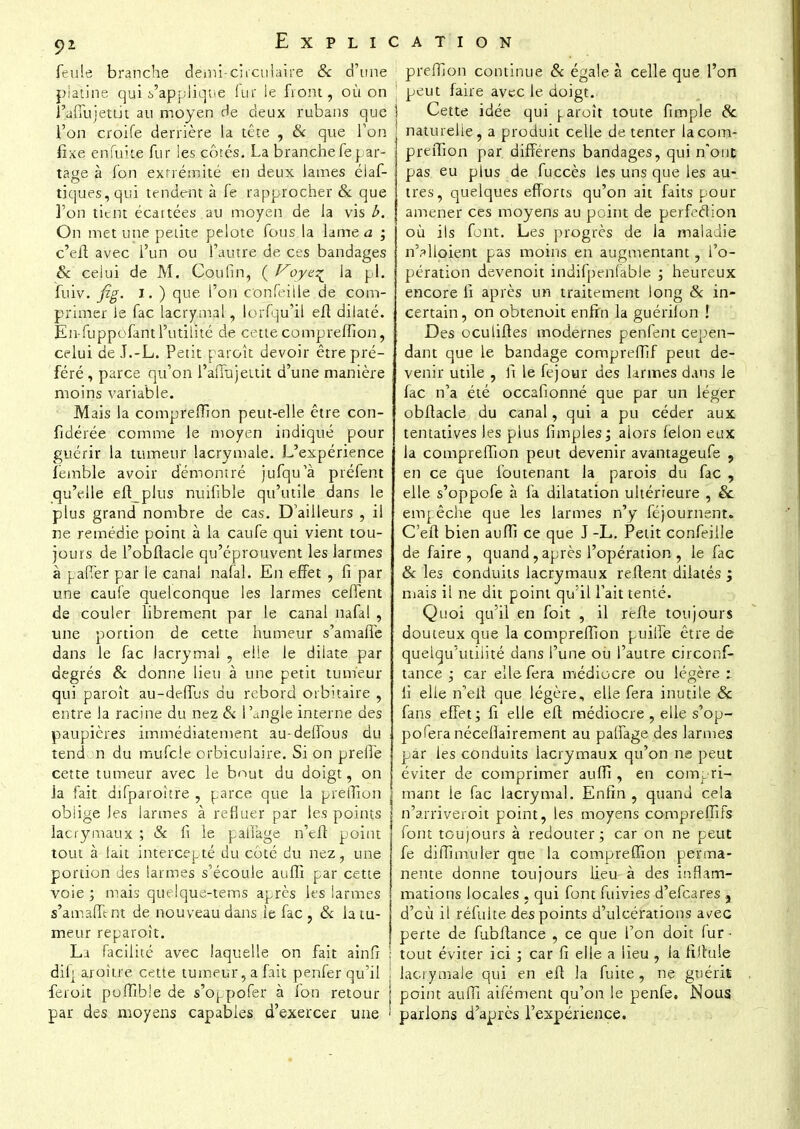 feule branche dëmir circulaire & d'une platine qui s'applique lur le front, où on l'affujetLit au moyen de deux rubans que l'on croife derrière la tête , & que Ton fixe enfuite fur les côtés. La branche fepar- tage à fon extrémité en deux James éiaf- tiques, qui tendent à le rapprocher & que l'on tient écartées au moyen de Ja vis b. On met une petite pelote fous la lame a ; c'eft avec l'un ou l'autre de ces bandages & celui de M. Cou fin, ( f^oye^ la pl. fuiv. fig. I. ) que l'on c'onfeille de com- primer le fac lacrymal, lorfqu'il efl dilaté. En-fuppofant l'utilité de cette compreffion, celui de J.-L. Petit paroît devoir être pré- féré, parce qu'on l'affujeitit d'une manière moins variable. Mais la compreffion peut-elle être con- fidérée comme le moyen indiqué pour guérir la tumeur lacrymale. L'expérience îémble avoir démontré jufqu'à préfent qu'elle efl_plus nuifible qu'utile dans le plus grand nombre de cas. D'ailleurs , il ne remédie point à la caufe qui vient tou- jours de l'obftacle qu'éprouvent les larmes à pafTer par le canal nafal. En effet , fi par une caufe quelconque les larmes ceffent de couler librement par le canal nafal , une portion de cette humeur s'amaffe dans le fac lacrymal , elle le dilate par degrés & donne lieu à une petit tumeur qui paroît au-deiTus du rebord orbitaire , entre la racine du nez & l'angle interne des paupières immédiatement au-deffous du tend n du mufeie orbiculaire. Si on preffe cette tumeur avec le bout du doigt, on la fait difparoître , parce que la pjrêffion oblige les larmes à refluer par les points lacrymaux ; & fi le pallage n'efi point tout à lait intercepté du côté du nez, une portion des larmes s'écoule auffi par cette voie ; mais quelque-tems après les larmes s'amaffe nt de nouveau dans le fac , & la tu- meur reparoît. Li facilité avec laquelle on fait ainfi dilj aroître cette tumeur, a fait penfer qu'il iêroit puffible de s'oppofer à Ion retour par des moyens capables d'exercer une preffion continue & égale à celle que l'on peut faire avec le doigt. Cette idée qui paroît toute fimple 8c naturelle, a produit celle de tenter la com- preffion par différens bandages, qui n'ont pas eu pius de fuccès les uns que les au- tres, quelques efforts qu'on ait faits pour amener ces moyens au point de perfection où ils font. Les progrès de la maladie n'Mloient pas moins en augmentant, l'o- pération devenoit indifpenfable ; heureux encore li après un traitement long & in- certain, on obtenoit enfin la guérifon ! Des ocuiiftes modernes penfent cepen- dant que le bandage compreffif peut de- venir utile , fi le fejour des larmes dans le fac n'a été occafionné que par un léger obftacle du canal, qui a pu céder aux tentatives les plus fimples; alors félon eux la compreffion peut devenir avantageufe , en ce que foutenant la parois du fac , elle s'oppofe à fa dilatation ultérieure , & empêche que les larmes n'y féjournent. C'eft bien aufîi ce que J -L. Petit confeiile de faire, quand, après l'opération , le fac 8c les conduits lacrymaux relient dilatés ; mais il ne dit point qu'il fait tenté. Quoi qu'il en foit , il refle toujours douteux que la compreffion puilfe être de quelqu'utilité dans l'une ou l'autre circonf- tance ; car elle fera médiocre ou légère :. fi elle n'eli que légère, elle fera inutile 8c fans effet; fi elle efl médiocre, elle s'op- pofera nécefîairement au palfage des larmes par les conduits lacrymaux qu'on ne peut éviter de comprimer auffi , en compri- | mant le fac lacrymal. Enfin , quand cela n'arriveroit point, les moyens compreffifs font toujours à redouter; car on ne peut fe difîimuler que la compreffion perma- nente donne toujours lieu à des inflam- mations locales , qui font fuivies d'efeares , d'eù il réfuite des points d'ulcérations avec perte de fubftance , ce que l'on doit fur - tout éviter ici ; car fi elle a lieu , la filfule lacrymale qui en efl la fuite , ne guérit point auffi aifément qu'on le penfe. Nous parlons d'après l'expérience.