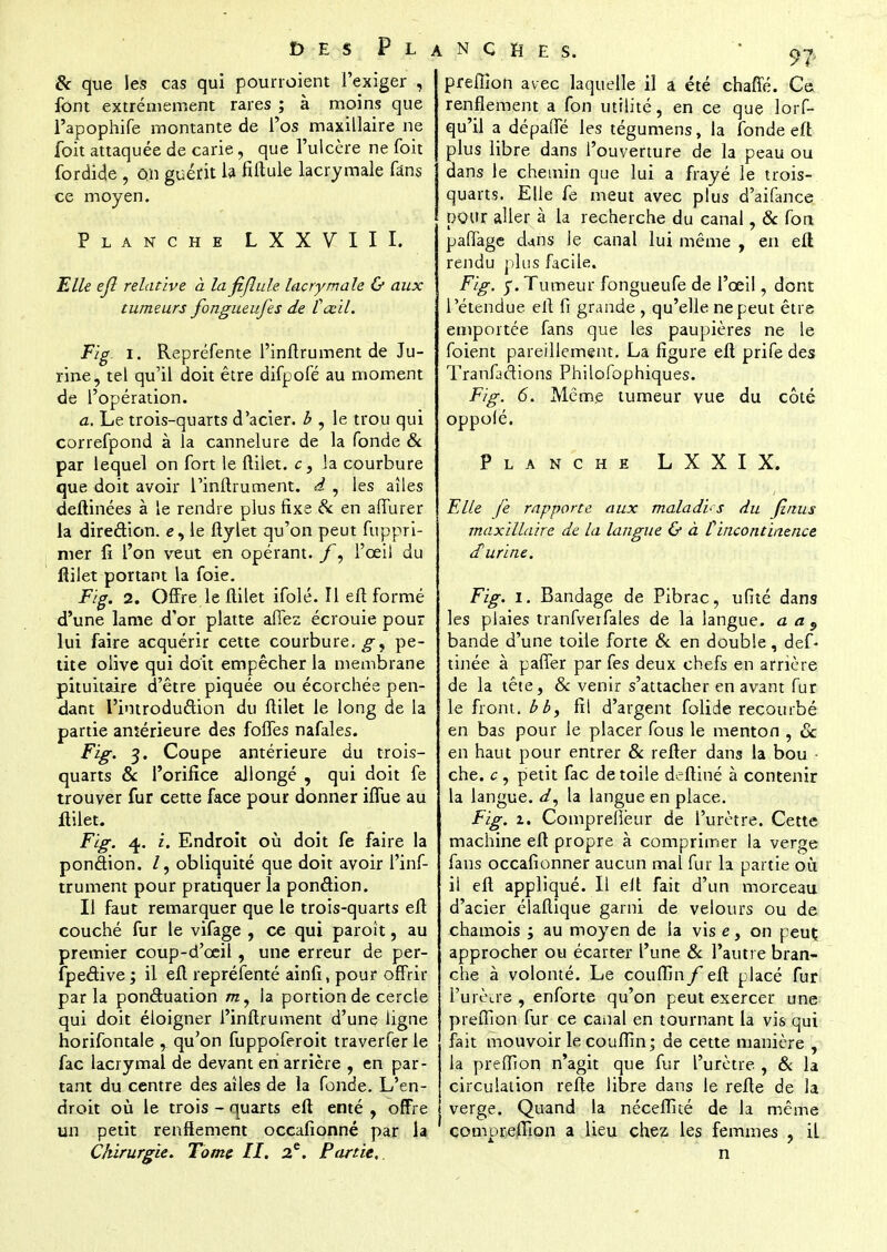 £> E S P L & que les cas qui pourroient l'exiger , font extrêmement rares ; à moins que l'apophife montante de l'os maxillaire ne foit attaquée de carie, que l'ulcère ne (bit fordide , on guérit la fiftule lacrymale fans ce moyen. Planche L X X V I I I. Elle ejl relative à la fiflule lacrymale & aux tumeurs fongueufes de îœil. Fig ïi Repréfente l'inftrument de Ju- rine, tel qu'il doit être difpofé au moment de l'opération. a. Le trois-quarts d'acier, b , le trou qui correfpond à la cannelure de la fonde & par lequel on fort le ftilet. c, la courbure que doit avoir l'inftrument. d , les aîles deftinées à le rendre plus fixe & en affurer la direction, e, le ftylet qu'on peut fuppri- nier fi l'on veut en opérant. ]f9 l'œil du ftilet portant la foie. Fig. 2. Offre le flilet ifolé. Il eft formé d'une lame d'or platte affez écrouie pour lui faire acquérir cette courbure.^, pe- tite olive qui doit empêcher la membrane pituitaire d'être piquée ou écorchée pen- dant 1'introduâion du ftilet le long de la partie antérieure des foffes nafales. Fig. 3. Coupe antérieure du trois- quarts & l'orifice allongé , qui doit fe trouver fur cette face pour donner iffue au flilet. Fig. 4. i. Endroit où doit fe faire la ponction. /, obliquité que doit avoir l'inf- trument pour pratiquer la ponction. Il faut remarquer que le trois-quarts eft couché fur le vifage , ce qui paroît, au premier coup-d'ceil, une erreur de per- spective ; il eft repréfenté ainfi, pour offrir parla pon&uation m, la portion de cercle qui doit éloigner l'inflrument d'une ligne horifontale , qu'on fuppoferoit traverfer le fac lacrymal de devant en arrière , en par- tant du centre des aîles de la fonde. L'en- droit où le trois - quarts eft enté , offre un petit renflement occafionné par la CJùrurgie. Tome H. 2e. Partie, ANCHES. ' 97 preffîon avec laquelle il a été chafle. Ce renflement a fon utilité, en ce que lors- qu'il a dépaffé les tégumens, la fonde eft plus libre dans l'ouverture de la peau ou dans le chemin que lui a frayé le trois- quarts. Elle fe meut avec plus d'aifance pour aller à la recherche du canal, & fon paffage dans le canal lui même , en eft rendu plus facile. Fig. y. Tumeur fongueufe de l'œil, dont l'étendue eft fi grande , qu'elle ne peut être emportée fans que les paupières ne le foient pareillement. La figure eft prife des Tranfaéfions Philofophiques. Fig. 6. Même tumeur vue du côté oppolé. Planche LXXIX. Elle fe rapporte aux maladb s du finus maxillaire de la langue & à C incontinence d'urine. Fig. I. Bandage de Pibrac, ufité dans les plaies tranfverfales de la langue, a a 9 bande d'une toile forte & en double, def- tinée à parler par fes deux chefs en arrière de la tête, & venir s'attacher en avant fur le front, bb, fit d'argent folide recourbé en bas pour le placer fous le menton , & en haut pour entrer & refter dans la bou che. c , petit fac de toile deftiné à contenir la langue. </, la langue en place. Fig. 1. Comprelîèur de l'urètre. Cette machine eft propre à comprimer la verge fans occafionner aucun mal fur la partie où il eft appliqué. Il eft fait d'un morceau d'acier élaftique garni de velours ou de chamois ; au moyen de la vis e, on peuç approcher ou écarter l'une & l'autre bran- che à volonté. Le couffin f eft placé fur l'urèire , enforte qu'on peut exercer une preftlon fur ce canal en tournant la vis qui fait mouvoir le couflin; de cette manière , la preffîon n'agit que fur l'urètre , & la circulation refte libre dans le refte de la verge. Quand la néceflué de la même compreffion a lieu chez les femmes , il n