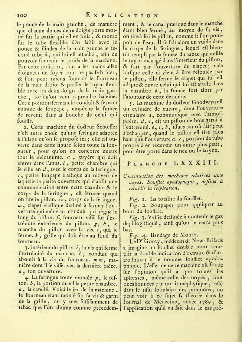 le pouce de la main gauche , de manière que chacun de ces deux doigts porte moi- tié fur la partie qui eft en buis , & moitié fur !e tube flexible. On faifit avec le pouce & l'index de la main gauche le fé- cond tube A, qui lui eft attaché , afin de pouvoir foutenir le poids de la machine. Par cette pofitL n , l'on a les mains aiïez éloignées du foyer pour ne pas febrûler, & l'on peut mieux foutenir le fourneau de la main droite & prefler le tuyau flexi- ble avec les deux doigts de la main gau- che , lorfqu'on veut reprendre haleine. Cetre pofition fermant le conduit Se fervant comme de foupape , empêche la fumée de revenir dans la bouche de celui qui fouffle. 2. Cette machine du docteur Schceffer n'eft autre, chofe qu'une feringue adaptée à l'ufage qu'on fe propofe ici ; elle eft ou- verte dans cette figure félon toute fa lon- gueur , pour qu'on en conçoive mieux tout le mécanifme. a , tuyère qui doit entrer dans l'anus, b , petite chambre qui fe vifle en d, avec le corps de la feringue. c , petite foupape élaftique au moyen de laquelle la petite ouverture qui établit une communication entre cette chambre & le corps de la feringue , eft fermée quand on tire le pifton. ee , corps de la feringue. m , clapet élaftique deftiné à fermer l'ou- verture qui mène au conduit qui règne le long du pifton./1, fourneau vifle fur l'ex- trémité extérieure du pifton. g, h , le manche du pifton avec la vis. i, qui le ferme, k, grille qui doit être au fond du fourneau. 3. Intérieur du pifton./, la vis qui ferme l'extrémité du manche. / , conduit qui aboutit à la vis du fourneau, mm, ma- nière dont il fe vifle avec la dernière pièce. a , fon ouverture. 4>. La feringue toute montée, g, le pif- ton. la portion où eft la petite chambre. a , la canulé. Voici le jeu de la machine , le fourneau étant monté fur fa vis & garni de fa grille , on y met fufïifamment de tabac que l'on allume comme précédem- ment , & le canal pratiqué dans le manche étant bien fermé, au moyen de fa vis, on tire à foi le pifton, comme fi l'on pom- poit de l'eau. Il fe fait alors un vuide dans le corps de la feringue , lequel eft bien- tôt rempli par la fumée du tabac qui enfile le tuyau ménagé dans l'intérieur du pifton, & fort par l'ouverture du clapet; mais lorfque celle-ci vient à être refoulée par le pifton, elle ferme le clapet qui lui eft adapté & ouvre celui qui lui eft ajufté dans la chambre b , la fumée fort alors par l'ajoutoir de cette dernière. y. La machine du dodeur Goodwyneft un cylindre de cuivre, dont l'ouverture circulaire <z, communique avec l'atmof- phère. d, <?, eft un pifton de bois garni à l'extrémité, <?, i, b, iflues par où l'air peut s'échapper, quand le pifton eft tiré plus haut que l'ouverture a. c , portion de tube propre à en recevoir un autre plus petit, pour être porté dans le nez ou le larynx. Planche L X X X I I I. Continuation des machines relatives aux noyés. Soufflet apodopnique , deftiné à rétablir la rejpiration, Fig. 1. La totalité du fouffiet. F/g. 2. Soupapes pour appliquer au bout du foufïbt. Fig. 3. Veffie deftinée à contenir le gaz dephlogiftiqué , ainfi qu'on le verra plus bas. Fig. 4. Bandage de Monro. LeDr Gorcy, médecin de New-Brifack a imaginé un foufHet double pour rem- plir la double indication d'extraire & d'in- troduire ; il le nomme louffliet apouo- pnique. L'effet de cette machine eft fondé fur l'opinion qu'il a que toutes les aphyxies , même celle des noyés , font occafionnées par un air méphytique, refté dans le tiflu lobulaire des poumons; on ! peut voir à ce fujet fa théorie dans le Journal de Médecine, année 1789, & l'application qu'il en fait dans le cas pré-