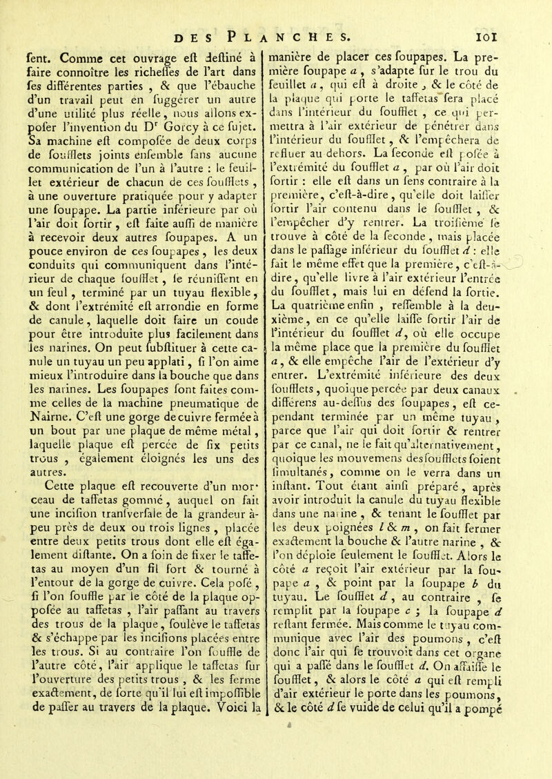 fent. Comme cet ouvrage eft deftiné à faire connoître les richefles de l'art dans fes différentes parties , & que l'ébauche d'un travail peut en fuggérer un autre d'une utilité plus réelle, nous allons ex- pofer l'invention du Dr Gorcy à ce fujet. Sa machine eft compofée de deux corps de foufflets joints enfemble fans aucune communication de l'un à l'autre : le feuil- let extérieur de chacun de ces foufflets , à une ouverture pratiquée pour y adapter une foupape. La partie inférieure par où l'air doit fortir , eft faite aufli de manière à recevoir deux autres foupapes. A un pouce environ de ces foupapes , les deux conduits qui communiquent dans l'inté- rieur de chaque loufflet, le réunifient en un feul , terminé par un tuyau flexible, & dont l'extrémité eft arrondie en forme de canule, laquelle doit faire un coude pour être introduite plus facilement dans les narines. On peut fubftituer à cette ca- nule un tuyau un peu applati, fi l'on aime mieux l'introduire dans la bouche que dans les narines. Les foupapes font faites com- me celles de la machine pneumatique de Nairne. C'eft une gorge de cuivre fermée à un bout par une plaque de même métal, laquelle plaque eft percée de fix petits trous , également éloignés les uns des autres. Cette plaque eft recouverte d'un mor ceau de taffetas gommé , auquel on fait une incifion tranlverfiie de la grandeur à- peu près de deux ou trois lignes , placée entre deux petits trous dont elle eft éga- lement diftante. On a foin de fixer le taffe- tas au moyen d'un fil fort & tourné à l'entour de la gorge de cuivre. Cela pofé , fi l'on fouffle par le côté de la plaque op- pofée au taffetas , l'air paflant au travers des trous de la plaque, foulève le taffetas & s'échappe par les incifîons placées entre les trous. Si au contraire l'on fouffle de l'autre côté, l'air applique le taffetas fur l'ouverture des petits trous , & les ferme exactement, de forte qu'il lui eftimpoffible de palier au travers de la plaque. Voici la manière de placer ces foupapes. La pre- mière foupape a , s'adapte fur le trou du feuillet a, qui eft à droite 3 Se le côté de la plaque qui porte le taffetas fera placé dans l'intérieur du foufflet , ce qui per- mettra à l'air extérieur de pénétrer dans l'intérieur du foufflet, Se l'empêchera de refluer au dehors. La féconde eft pofée à l'extrémité du foufflet a , par où l'air doit fortir : elle eft dans un fens contraire à la première, c'eft-à-dire, qu'elle doit Iailier fortir l'air contenu dans le foufflet , & l'empêcher d'y rentrer. La troifième le trouve à côté de la féconde , mais placée dans le paflage inférieur du foufflet d : elle fait le même effet que la première, c'eft-à- dire, qu'elle livre à l'air extérieur l'entrée du foufflet, mais lui en défend la fortie. La quatrième enfin , reffemble à la deu- xième, en ce qu'elle laiffe fortir l'air de l'intérieur du foufflet </, où elle occupe la même place que fa première du foufflet a , & elle empêche l'air de l'extérieur d'y entrer. L'extrémité inférieure des deux foufflets, quoique percée par deux canaux différens au-deflus des foupapes, eft ce- pendant terminée par un même tuyau , parce que 1 air qui doit fortir & rentrer par ce canal, ne le fait qu'alternativement quoique les mouvemens des foufflets foient fimultanés, comme on le verra dans un inftant. Tout étant ainfi préparé , après avoir introduit la canule du tuyau flexible dans une narine , 8c tenant le foufflet par les deux poignées / &c m , on fait fermer exactement la bouche Se l'autre narine , 8c l'on déploie feulement le foufflet. Alors le côté a reçoit l'air extérieur par la fou- pape a , Se point par la foupape b du tuyau. Le foufflet d, au contraire , fe remplit par la foupape 6 • la foupape d reftant fermée. Mais comme le tuyau com- munique avec l'air des poumons , c'eft donc l'air qui fe trouvoît dans cet organe qui a paffé dans le foufflet d. On affailTe le foufflet, & alors le côté a qui eft rempli d'air extérieur le porte dans les poumons, Se le côté d fe vuide de celui qu'il a pompé à