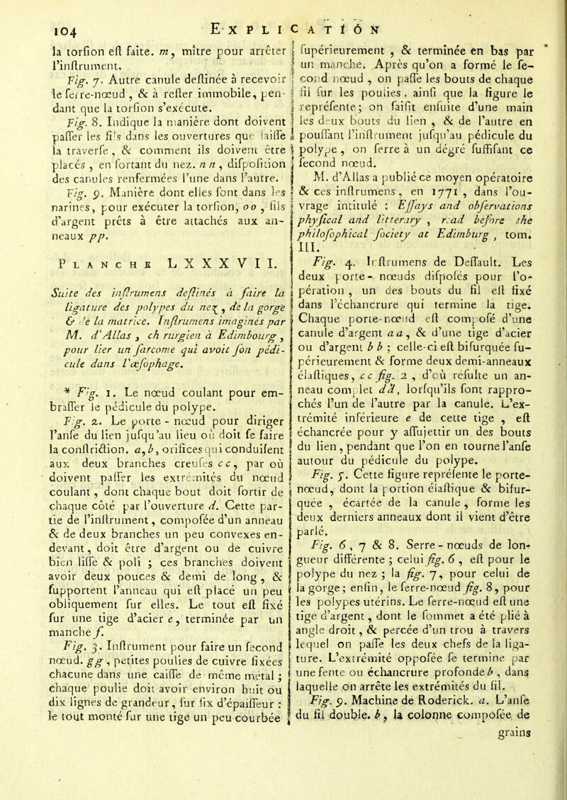 la torfion efl faîte, m, mître pour arrêter l'inftrument. Fig. 7. Autre canule deftinée à recevoir le ferre-nœud , & à refter immobile, pen- dant que la torfion s'exécute. Fig. 8. Indique la manière dont doivent paffer les fils dans les ouvertures que iailfe la traverfe , & comment ils doivent être placés , en fortant du nez. n n , difpofiuon des canules renfermées l'une dans l'autre. Fig. 9. Manière dont elles font dans les narines, pour exécuter la torfion, 00 , fils d'argent prêts à être attachés aux an- neaux pp. Planche L X X X V I I. Suite des inflrumens dejlinés à faire la ligature des polypes du ne^ , de la gorgé & 'e la matrice. Inflrumens imaginés par M. dAllas 3 ch rurgien à Edimbourg , pour lier un far corne qui avoit fon pédi- cule dans Vœfophage. * F/g. 1. Le nœud coulant pour em- braffer le pédicule du polype. Fig. %. Le porte - nœud pour diriger l'anfe du lien jufqu'au lieu où doit fe faire la conflridion. a,bt orifices qui conduifent aux deux branches creufesec, par où doivent palier les extrémités du nœud coulant, dont chaque bout doit fortîr de chaque côté par l'ouverture d. Cette par- tie de l'inltrument, compofée d'un anneau & de deux branches un peu convexes en- devant , doit être d'argent ou de cuivre bien line & poli ; ces branches doivent avoir deux pouces Se demi de long , Se fupportent l'anneau qui eft placé un peu obliquement fur elles. Le tout eft fixé fur une tige d'acier e, terminée par un manche f Fig. 3. Inftrument pour faire un fécond nœud, g g , petites poulies de cuivre fixées chacune dans une cailfe de même métal ; chaque poulie doit avoir environ huit ou dix lignes de grandeur, fur fix d'épaiffeur : k tout monté fur une tige un peu courbée I fupérieurement , & terminée en bas par | un manche. Après qu'on a formé le fe- f cond nœud , on paffe les bouts de chaque f fil fur les poulies » ainfi que la figure le l repréfente; on faifit enfuite d'une main f les deux bouts du lien , Se de l'autre en I pouffant l'inftrument jufqu'au pédicule du \ polype, on ferre à un degré furfifant ce i* fécond nœud. M. d'Alias a publié ce moyen opératoire ? & ces inflrumens, en 1771 , dans l'ou- vrage intitulé : Effays and obfervations phyfical and litterary , r:ad before ihe phUofophical fociety at Edunburg ' tom. III. Fig. 4. Irftrumens de Deflauit. Les deux porte- nœuds difpofes pour l'o- pération , un des bouts du fil efl fixé dans l'échancrure qui termine la tige. Chaque porte-nœud eft compofé d'une canule d'argent aa. Se d'une tige d'acier ou d'argent b b ; celle-ci eft bifurquée fu- ] périeurement Se forme deux demi-anneaux éiaftiques, ce fig. 1 , d'eù réfulte un an- neau complet det, loi (qu'ils font rappro- chés l'un de l'autre par la canule. L'ex- trémité inférieure e de cette tige , eft échancrée pour y affujettir un des bouts du lien, pendant que l'on en tourne l'anfe autour du pédicule du polype. Fig. y. Cette figure reprélente le porte- I nœud, dont la portion élaftique Se bifur- quée , écartée de la canule , forme les deux derniers anneaux dont il vient d'être parlé. Fig. 6, 7 Se 8. Serre-nœuds de Ion-? gueur différente ; celui fig. 6 , eft pour le polype du nez ; la fig. 7, pour celui de la gorge; enfin, le ferre-nœud fig. 8, pour les polypes utérins. Le ferre-nœud eft une tige d'argent, dont le fommet a été plié à angle droit, Se percée d'un trou à travers lequel on paiTe les deux chefs de la liga- l ture. L'extrémité oppofée fe termine par j une fente ou échancrure profonde £ , dans laquelle on arrête les extrémités du fil. Fig. 9. Machine de Roderick. a. L'anfe du fil double, b, la colonne compofée de grains