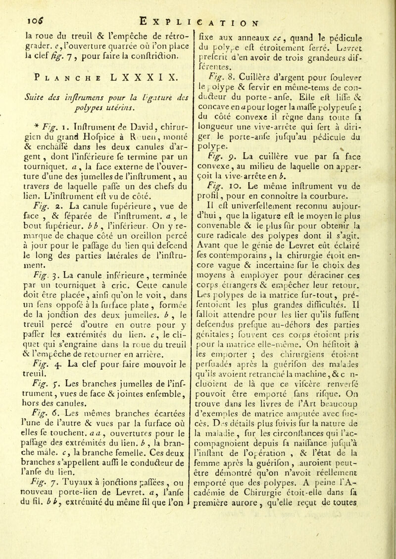 Explication la roue du treuil & l'empêche de rétro- grader. <?, l'ouverture quarrée où i'on place la clef fig. 7 , pour faire la conftridion. Planche LXXXIX. Suite des inflrumens pour la ligaturé des polypes utérins. * Fig. i. Tnftrument de David, chirur- gien du grand Hofpice à Rouen, monté & enchâfle dans les deux canules d'ar- gent , dont l'inférieure fe termine par un tourniquet, a , la face externe de l'ouver- ture d'une des jumelles de l'inftrument, au travers de laquelle pafle un des chefs du lien. L'inftrument eft vu de côté. Fig. 2. La canule fupérieure, vue de face , & féparée de l'inftrument. a , le bout fupérieur. bb , l'inférieur. On y re- marque de chaque côté un oreillon percé à jour pour le paflage du lien qui defcend le long des parties latérales de l'inftru- ment. Fig. 3. La canule inférieure, terminée par un tourniquet à cric. Cette canule doit être placée, ainfi qu'on le voit, dans un fens oppofé à la furface plate , formée de la jonction des deux jumelles, b , le treuil percé d'outre en outre pour y palier les extrémités du lien, c, le cli- quet qui s'engraine dans la roue du treuil & l'empêche de retourner en arrière. Fig. 4. La clef pour faire mouvoir le treuil. Fig. 5*. Les branches jumelles de l'inf- trument, vues de face & jointes enfemble, hors des canules. Fig. 6. Les mêmes branches écartées l'une de l'autre & vues par la furface où elles fe touchent, aa, ouvertures pour le pallàge des extrémités du lien, b , la bran- che mâle, cy la branche femelle. Ces deux branches s'appellent auffi le conducteur de l'anfe du lien. Fig. j. Tuyaux à jonctions pafTées , ou nouveau porte-lien de Levret. <z, l'anfe du RI. b b, extrémité du même fil que l'on fixe aux anneaux ce, quand le pédicule du polype efl étroitement ferré. Livret preferk d'en avoir de trois grandeurs dif- férentes. Fig. 8. Cuillère d'argent pour foulever lerolype & fervir en même-tems de con- ducteur du porte - anfe. Elle eft lifîè Se concave en <zpour loger la malfe polypeufe ; du côté convexe il règne dans toute fa longueur une vive-arrête qui fert à diri- ger le porte-anfe jufqu'au pédicule du polype. ( ^ ^ Fig. p. La cuillère vue par fa face convexe, au milieu de laquelle on apper- çoit la vive-arrête en b. Fig. 10. Le même inftrument vu de profil, pour en connoître la courbure. Il eft univerfellement reconnu aujour- d'hui , que la ligature efl le moyen le plus convenable Se le plus fur pour obtenir la cure radicale des polypes dont il s'agit. Avant que le génie de Levret eût éclairé fes contemporains , la chirurgie étoit en- core vague & incertaine fur le choix des moyens à employer pour déraciner ces corps étiangers & empêcher leur retour. Les polypes de la matrice fur-tout, pré- fentoient les plus grandes difficultés. Il falloit attendre pour les lier qu'ils fuffent defeendus prefque au-déhors des parties génitales ; fouvent ces corps étoient pris pour la matrice elle-même. On héfitoit à les emporter ; des chirurgiens étoient perfuauéa après la guérifon des maUdes qu'ils avoient retrancliéla machine,&c n- cluoient de là que ce vifeère renverfé pouvoit être emporté fans rifque. On trouve dans les livres de l'Art beaucoup d'exemples de matrice amputée avec fuc- cès. D s détails plus fuivis fur la nature de la maladie , fur les circonlîances qui Pac- compagnoient depuis fa naifTance jufqii'à l'inftanc de l'opération , Se l'état de la femme après la guérifon , auroient peut- être démontré qu'on n'avoit réellement emporté que des polypes. A peine l'A- cadémie de Chirurgie étoit-elle dans fa première aurore, qu'elle reçut de toutes