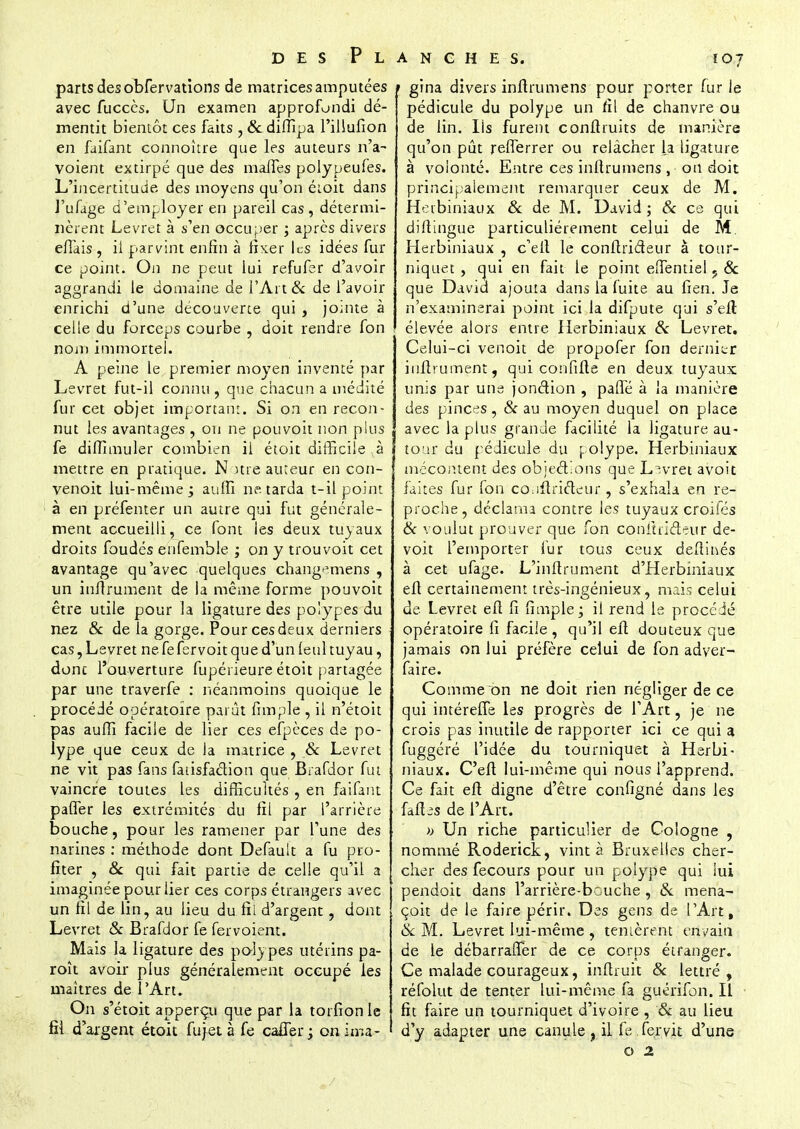 parts desobfervations de matrices amputées avec fuccès. Un examen approfondi dé- mentit bientôt ces faits , & diffipa l'illufion en faifant connoître que les auteurs n'a- voient extirpé que des maffes polypeufes. L'incertitude des moyens qu'on étoit dans J'ufage d'employer en pareil cas, détermi- nèrent Levret à s'en occuper ; après divers effais , ii parvint enfin à fixer les idées fur ce point. On ne peut lui refufer d'avoir aggrandi le domaine de l'Art & de l'avoir enrichi d'une découverte qui , jouite à celle du forceps courbe , doit rendre fon nom immortel. A peine le premier moyen inventé par Levret fut-il connu , que chacun a médité fur cet objet important. Si on en recon- nut les avantages , ou ne pouvoit non plus fe diffimuler combien il étoit difficile ,à mettre en pratique. N me auteur en con- venoit lui-même j aulfi ne. tarda t-il point à en préfenter un autre qui fut générale- ment accueilli, ce font les deux tuyaux droits foudés enfemble ; on y trouvoit cet avantage qu'avec quelques changemens , un inftrument de la même forme pouvoit être utile pour la ligature des polypes du nez & de la gorge. Pour ces deux derniers cas, Levret ne fe fervoit que d'un (eul tuyau, donc l'ouverture fupérieure étoit partagée par une traverfe : néanmoins quoique le procédé opératoire parût fimpie , il n'étoit pas auffi facile de lier ces efpèces de po- lype que ceux de la matrice , & Levret ne vit pas fans fatisfaétion que Brafdor fut vaincre toutes les difficultés , en faifant paffer les extrémités du fil par l'arrière bouche, pour les ramener par l'une des narines : méthode dont Default a fu pro- fiter , & qui fait partie de celle qu'il a imaginée pour lier ces corps étrangers avec un fil de lin, au lieu du fil d'argent, dont Levret & Brafdor fe fervoient. Mais la ligature des polypes utérins pa- roît avoir plus généralement occupé les maîtres de l'Art. On s'étoit apperçu que par la torfionle fil d'axgent étoit fu jet à fe caffer; onima- 1 gina divers inftrumens pour porter fur ie pédicule du polype un fil de chanvre ou de lin. lis furent confiruits de manière qu'on pût refferrer ou relâcher la ligature à volonté. Entre ces inftrumens , on doit principalement remarquer ceux de M. Heibiniaux & de M. David ; & ce qui diftingue particulièrement celui de M Herbiniaux , c'elt le conffrideur à tour- niquet , qui en fait le point elfentiei ; & que David ajouta dans la fuite au fien. Je n'examinerai point ici la difpute qui s'eil élevée alors entre Herbiniaux & Levret. Celui-ci venoit de propofer fon dernier inftrument, qui confiffe en deux tuyaux unis par une jonction , paffe à la manière des pinces, & au moyen duquel on place avec la plus grande facilité la ligature au- tour du pédicule du [.olype. Herbiniaux mécontent des objections que Livret avoit faites fur fon co^flrièteur, s'exhala en re- proche, déclama contre les tuyaux croifés & voulut prouver que fon conitti&eur de- voit l'emporter fur tous ceux defti&és à cet ufage. L'inftrument d'Herbiniaux eft certainement très-ingénieux, mais celui de Levret eft fi fimple • il rend le procédé opératoire fi facile , qu'il eft douteux que jamais on lui préfère celui de fon adyer- faire. Comme on ne doit rien négliger de ce qui intéreffe les progrès de l'Art, je ne crois pas inutile de rapporter ici ce qui a fuggéré l'idée du tourniquet à Herbi- niaux. C'eft lui-même qui nous l'apprend. Ce fait eft digne d'être configné dans les fafhs de l'Art. » Un riche particulier de Cologne , nommé Roderick, vint à Bruxelles cher- cher des fecours pour un polype qui lui pendoit dans l'arrière-beuche, & mena- çoit de le faire périr. Des gens de l'Art, & M. Levret lui-même , tentèrent envahi de le débarraffer de ce corps étranger. Ce malade courageux, inftruit & lettré, réfolut de tenter lui-même fa guérifon. Il fît faire un tourniquet d'ivoire , & au lieu d'y adapter une canule, il fe .fe.rvit d'une