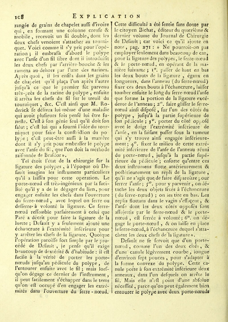 rangée de grains de chapelet auffi d'ivoire qui, en formant une colonne creufe & mobile, recevok un fil double, dont les deux chefs venoient s'attacher au tourni- quet. Voici comme il s'y prit pour l'opé- ration ; il embraffa d'abord le polype avec Panfe d'un fil libre dont il introduifit Jes deux chefs par l'arrière-bouche & les ramena au-dehors par l'une des narines. Après quoi , il les enfila dans les grains de chapelet qu'il plaça l'un après l'autre jufqu'à ce que le premier fût parvenu très-près de la racine du polype , enfuite il arrêta les chefs du fil fur le treuil du tourniquet , &c. C'efl ainfi que M. Ro- derick fe délivra lui-même d'une maladie qui avoit plufieurs fois penfé lui être fu- nefte. C'efl à fon génie feul qu'il doit fon falut ; c'efl lui qui a fourni l'idée du tour- niquet pour faire la conftridion du po- lype ; c'tft peut-être auffi à la manière dont il s'y prit pour embraffer le polype avec l'anfe du fil, que l'on doit la méthode raifonnée de Brafdor». Tel étoit l'état de la chirurgie fur la ligature des polypes , à l'époque où De- fauit imagina les infttumens particuliers qu'il a laides pour cette opération. Le porte-nœud eft trèï-ingénieux par la faci- lité qu'il y a de le dégager du lien, pour engager enfuite les chefs dans l'ouverture du ferre-nœud , avec lequel on ferre ou defierre* à volonté la ligature. Ce ferre- nœud reffemble parfaitement à celui que Paré a décrit pour faire la ligature de la luette ; Default y a feulement ajouté une échancrure à l'extrémité inférieure pour y arrêter les chefs de la ligature. Quoique l'opération paroiffe fort fimple par le pro- cédé de Default , je penfe qu'il exige beaucoup de dextérité & d'habitude : il eft facile à la vérité de porter les porte- nœuds jufqu'au pédicule du polype, de l'entourer enfuite avec le fi! ; mais lorf- qu'on dégage ce dernier de l'inftrument, il peut facilement s'échapper dans le tems qu'on eft occupé d'en engager les extré- mités dans l'ouverture du ferre - nœud. Cette difficulté a été fentie fans doute par le citoyen Bichat, éditeur du quatrième Se dernier voiume du Journal de Chirurgie de Default ; car voici ce qu'il ajoute en note, pag. 271 : » Ne pourroit-on pas employer feulement dans beaucoup de cas, pour la ligature des polypes, le ferre-nœud & le porte-nœud, en opérant de la ma- nière fuîvarite ; i°. palier de haut en bas les deux bouts de la ligature , égaux en longueurs, dans l'anneau (du ferre-nœud) fixer ces deux bouts à l'échancrure, lailfer tomber enfuite le long du ferre-nœud l'anfe que forme la portion de la ligature excé- dente de l'anneau; 2°. faire gliffer le ferre- nœud ainfi difpofé , fur l'un des côtés du polype , jufqu'à la partie fupérieure de fon péaicule ; 30. porter du côté oppofé avec le doigt l'extrémité inférieure de l'anfe, en la faifant paffer fous la tumeur qui s'y trouve ainfi engagée inférieure- ment; 40. fixer le milieu de cette extré- mité inférieure de l'anfe de l'anneau réuni du porte-nœud , jufqu'à la partie fupé- rieure du pédicule '; enforte qu'entre ces deux inftrumens flotte antérieurement & poflérieurement un repli de la ligature , qu'il ne s'agit que de faire difparohre pour ferrer l'anfe; $°. pour y parvenir , on dé- tache les deux objets fixés à l'échancrure ( du ferre-nœud) ; on les tire en bas. Les replis flottans dans le vagin s'effjçeut, & l'anfe dont les deux côtés oppofés font affujettis par le ferre-nœud & le porte- nœud , eft ferrée à volonté; 6°. on dé- gage le porte-nœud , & on iaiffe en place le ferre-nœud, à l'échancrure duquel s'atta- chent les deux chefs de la ligature ». Default ne fe fervoit que d'un porte- nœud , comme l'un des deux cités, & d'une canule légèrement courbe , longue d'environ fept pouces , pour s'adapter à la forme convexe du polype. Cette ca- nule porte à fon extrémité inférieure deux anneaux, dans l'un defquels on arrête le fil. Mais elle n'efl point d'une abfolue néceffité , parce qu'on peut également bien entourer le polype avec deux porte-nœuds