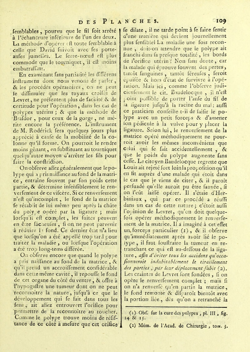 femblables , pourvu que le fil foit arrêté à l'êchancrure inférieure de l'un des deux. La méthode d'opérer cfi toute ferr.blable à celle que David fuivoit avec Tes porte- anfes jumelles. Le ferre-nœud eft plus commode que le tourniquet, il eft moins embarralfunt. En examinant fans partialité les diffcrens inftrumens dont nous venons de parier , & les procédés opératoires , on ne peut le diffimuler que les tuyaux croifés de Levret, ne préfentent plus de facilité & de certitude pour l'opération, dans les cas de polypes utérins ; & que la méthode de Brafdor , pour ceux de la gorge , ne mé- rite encore la préférence. L'inftrument de M. Rodérick fera quelques jours plus apprécié à caule de la mobilité de la co- lonne qu'il forme. On pourroit le rendre moins gênant, en fubftituant au tourniquet quelqu'autre moyen d'arrêter les fils pour faire la conftriction. Onobferve allez généralement que lepo- lype qui a pris naiffance aufond de la matri- ce , entraîne fouvent par fon poids cette partie, & détermine infehfiblement le ren- verfement de ce vifcère. Si ce renverfement n'eft qu'incomplet , le fond de la matrice fe rétablit de lui même peu après la chute du polype opéré par la ligature ; mais lorfqu'il eft complet, les fuites peuvent en êire fâcaeufes , fi on, ne peut parvenir à réduire 1?. fond. Ce dernier état n'a lieu que iorfqu'on a été appellé trop tard pour traiter la maladie , ou lorfque l'opération a été trop long-tems différée. On obferve encore que quand le polype a pris naiffance au fond de la matrice , Si qu'il prend un accroiffement confidérable dans cette même cavité, il repouffe le fond de cet organe du côté du ventre , & offre à l'hypogaftre une tumeur dont on ne peut reconnoître la nature, jufqu'à ce que le développement qui fe fait dans tous les fens, ait allez entrouvert l'orifice pour permettre de la reconnoître au toucher. Comme le polype trouve moins de réfif- tance de ce côté à mefure que cet orifice fe dilate , il ne tarde point à fe faire fentir d'une manière qui devient journellement plus fenfibiel La Anaiadie une fois recon- nue , doit-on attendre que le polype ait franchi dans fa prefque totalité , les bords de l'orifice utérinï Non fans doute, car la malade qui éprouve fouvent des pertes , tantôt fanguines , tantôt féreufes , feroit épui'fée & hors d'état de furvivre à l'opé- ration. Mais ici, comme l'obferve judi- cieufement le cit. Baudelocque , il n'elt ] oint portible de porter l'anfe du fit de ia ligature jtifqu'à la racine du mal: auffi ce praticien confeille-t-il de lailir le po- lype avec un petit forceps & d'amener l'on pédicule à la vuive pour y placer la ligature. Selon lui, le renverfement de la matrice opéré méthodiquement ne pour- roit avoir les mêmes inconvéniens que celui qui fe fait accidentellement , & que le poids du polype augmente fans ceffe. Le citoyen Baudelocque regrette que Louis ait rejeté fort loinlapropolitionqu'il en ht auprès d'une malade qui étoit dans le cas que je viens de citer , & il paroît perfuadé qu'elle auroit pu être fauvée, fi on l'eût lailie opérer. Il s'étaie d'Her- biniaux , qui par ce procédé a réufït dans un cas de cette nature; c'étoit auffi l'opinion de Levret, qu'on doit quelque- fois opérer méthodiquement le renverfe- ment de la matrice. Il a imaginé à cet effet un. forceps particulier (1) , & il obferve qu'immédiatement après avoir lié le po- lype , il faut louftraire la tumeur en re- tranchant ce qui eft au-deffous de ia liga- ture, afin d'éviter tous les accidens quocca- fionneroit indubitablement le tiraillement des parties , par leur déplacement jubit (2). Les craintes de Levret font fondées , fi on opère le renverfement complet ; mais fi on n'a renverfé qu'en partie la matrice, le fond remonte & difparoît bientôt avec la portion liée , dès qu'on a retranché la (1) Obf. fur la cure des polypes 3 pl. III s fig. 14 & 15. (2) Mém. de l'Acad. de Chirurgie } tom. 3.