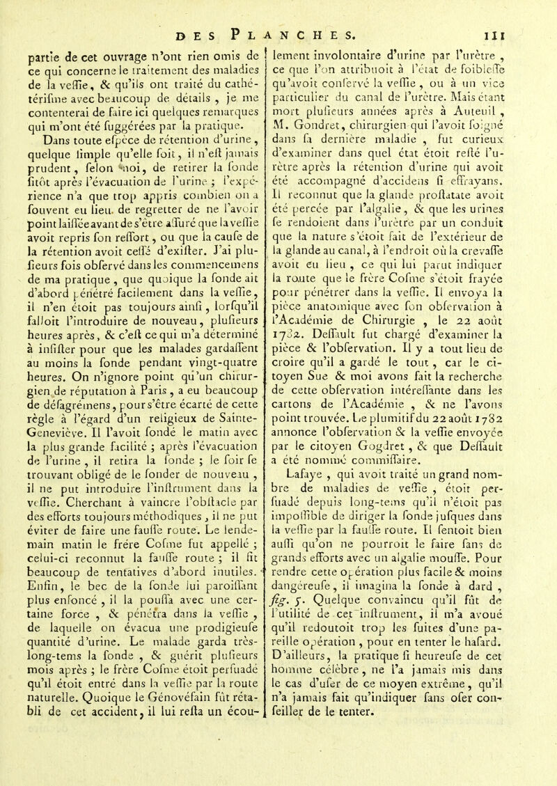 partie de cet ouvrage n'ont rien omis de ce qui concerne le traitement des maladies de la veffie, & qu'ils ont traité du cathé- térifme avec beaucoup de détails , je me contenterai de faire ici quelques remarques qui m'ont été fuggérées par la pratique. Dans toute efpèce de rétention d'urine , quelque limple qu'elle foit, il n'efi jamais prudent, félon -noi, de retirer la (onde fitôt après l'évacuation de l'urine ; f'expé- rience n'a que trop appris combien on a fou vent eu lieu, de regretter de ne l'avoir point lailTée avant de s'être aOTuréque laveiîîe avoit repris fon reffort, ou que la caufe de la rétention avoit celle d'exifter. J'ai plu- lieurs fois obfervé dans les commencemens de ma pratique , que quoique la fonde ait d'abord pénétré facilement dans la veffie, il n'en étoit pas toujours ainfî , lorfqu'il faIJoit l'introduire de nouveau, plufieurs heures après, & c'eft ce qui m'a déterminé à infifler pour que les malades gardaflènt au moins la fonde pendant vingt-quatre heures. On n'ignore point qu'un chirur- gien de réputation à Paris , a eu beaucoup de défagrémens, pour s'être écarté de cette règle à l'égard d'un religieux de Sainte- Geneviève. Il l'avoit fondé le matin avec la plus grande facilité ; après l'évacuation de l'urine, il retira la fonde ; le foir fe trouvant obligé de le fonder de nouveau , il ne put introduire Tinllrument dans la veffie. Cherchant à vaincre l'obfhcle par des efforts toujours méthodiques } il ne put éviter de faire une faulfe route. Le lende- main matin le frère Cofme fut appellé ; celui-ci reconnut la fauflTe route ; il fit beaucoup de tentatives d'abord inutiles.c' Enfin, le bec de la fonde lui paroiffant plus enfoncé , il la pouffa avec une cer- taine force , Se pénétra dans ja vefïie , de laquelle on évacua une prodigieufe quantité d'urine. Le malade garda très- long-tems la fonde , Se guérit plufieurs mois après ; le frère Cofme étoit perfuadé qu'il étoit entré dans la veffie par la route naturelle. Quoique le Génovéfain fût réta- bli de cet accident, il lui relia un écou- lement involontaire d'urine par l'urètre , ce que l'on attribuoit à l'état de foiblefiTe qu'avoit confervé la veffie , ou à un vice particulier du canal de l'urètre. Mais étant mort plufieurs années après à Ameuil , M. Gondret, chirurgien qui l'avoit foigné dans fa dernière maladie , fut curieux d'examiner dans quel état étoit reflé l'u- rètre après la rétention d'urine qui avoit été accompagné d'accidens fi effrayans. Il reconnut que Ja glande proftatate avoit été percée par l'algalie, Se que les urines fe rendoient dans l'urètre par un conduit que la nature s'étoit fait de l'extérieur de la glande au canal, à l'endroit où la crevaffe avoit eu lieu , ce qui lui parut indiquer la route que le frère Cofme s'étoit frayée pour pénétrer dans la veffie. Il envoya la pièce anatomique avec fon obfervaiion à l'Académie de Chirurgie , le 22 août 170Z. Deffvult fut chargé d'examiner la pièce Se l'obfervation. Il y a tout lieu de croire qu'il a gardé le tout, car le ci- toyen Sue Se moi avons fait la recherche de cette obfervation intéreflante dans les cartons de l'Académie , & ne l'avons point trouvée. Le plumitif du 22 août 1782 annonce l'obfervation Se la veffie envoyée par le citoyen Gogdret , Se que Deffauit a été nomme commiffaire. Lafaye , qui avoit traité un grand nom- bre de maladies de ve(île , étoit per- fuadé depuis long-tems qu'il n'étoit pas impoffible de diriger la fonde jufques dans la veffie par la fauife route. Il fentoit bien auffi qu'on ne pourroit le faire fans de grands efforts avec un algalie moulTe. Pour rendre cette opération plus facile & moins dangéreufe, il imagina la fonde à dard , fig. y. Quelque convaincu qu'il fût de l'utilité de ce.t~inltrument, il m'a avoué qu'il redoutoit trop les fuites d'une pa- reille opération , pour en tenter le hafard. D'ailleurs, la pratique fi heureufe de cet homme célèbre , ne L'a jamais mis dans le cas d'ufer de ce moyen extrême, qu'il n'a jamais fait qu'indiquer fans ofer cori^ feiller de le tenter.