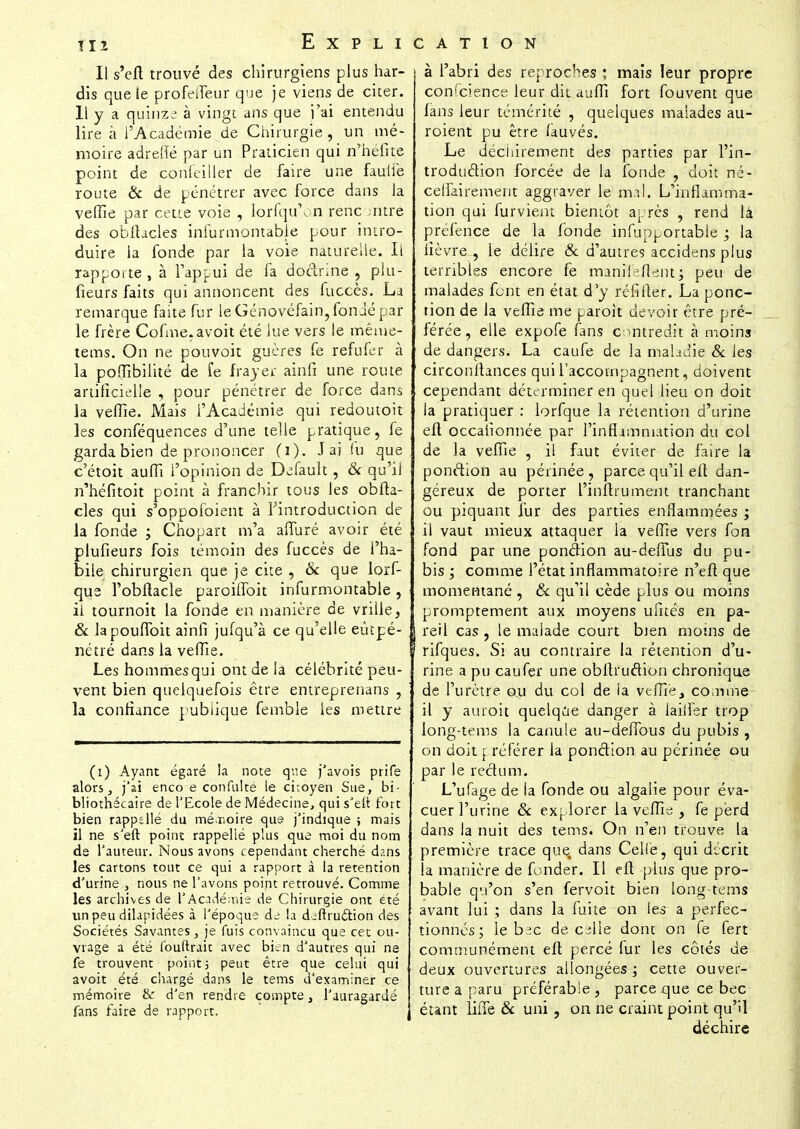 Il s'eft trouvé des chirurgiens plus har- dis que le profeiTeur que je viens de citer. Il y a quinze à vingt ans que j'ai entendu lire à l'Académie de Chirurgie , un mé- moire adreffé par un Praticien qui n'héfite point de confeiller de faire une faulfe route & de pénétrer avec force dans la veffie par cette voie , lorfqu'on renc jntre des obftacles infurmontable pour intro- duire la fonde par la voie naturelle. Il rapporte , à l'appui de fa doctrine , plu- fieurs faits qui annoncent des fuccès. La remarque faite fur le Génovéfain, fondé par le frère Cofme.avoit été lue vers le mêtue- tems. On ne pouvoit gucres fe refuier à la poffibilité de fe frayer ainfi une route artificielle , pour pénétrer de force dans la veffie. Mais l'Académie qui redoutoit les conféquences d'une telle pratique, fe garda bien de prononcer (i). J aj lu que c'étoit auffi l'opinion de Default , & qu'il n'héfitoit point à franchir tous les obfta- cles qui s'oppofoient à l'introduction de la fonde ; Chopart m'a affuré avoir été plufieurs fois témoin des fuccès de l'ha- bile chirurgien que je cite , & que lorf- qua l'obffacle paroiflbit infurmontable, il tournoit la fonde en manière de vrille, & lapouffoit ainfi julqu'à ce qu'elle eûtpé- nétré dans la veffie. Les hommes qui ont de la célébrité peu- vent bien quelquefois être entreprenans , la confiance publique femble les mettre (i) Ayant égaré la note que j'avois prife alors, j'ai enco e confnlté le citoyen Sue, bi- bliothécaire de l'Ecole de Médecine, qui s'elt fort bien rapptllé du mémoire que j'indique ; mais il ne s'eft point rappelle plus que moi du nom de l'auteur. Nous avons cependant cherché dans les cartons tout ce qui a rapport à la rétention d'urine , nous ne l'avons point retrouvé. Comme les archives de Y Académie de Chirurgie ont été un peu dilapidées à l'époque de la deftructi.on des Sociétés Savantes, je fuis convaincu que cet ou- vrage a été l'ouftrait avec bien d'autres qui ne fe trouvent point; peut être que celui qui avoit été chargé dans le tems d'examiner ce mémoire & d'en rendre compte, l'auragardé fans faire de rapport. à l'abri des reproches ; mais leur propre conscience leur dit auffi fort fou vent que fans leur témérité , quelques malades au- roient pu être fauvés. Le déchirement des parties par l'in- troduction forcée de la fonde , doit né- ceffairenient aggraver le mal. L'inflamma- tion qui furviem bientôt après , rend lâ préfence de la fonde infupportable ; la fièvre , le délire & d'autres accidens plus terribles encore fe manifeflent; peu de malades font en état d'y réfifter. La ponc- tion de la veffie me paroit devoir être pré- férée , elle expofe fans contredit à moins de dangers. La caufe de la maladie & les circonftances qui l'accompagnent, doivent cependant déterminer en quel lieu on doit la pratiquer : lorfque la rétention d'urine eft occafionnée par l'inflammation du col de la veffie , il faut éviter de faire la ponction au périnée , parce qu'il eit dan- géreux de porter l'inftrument tranchant ou piquant îur des parties enflammées ; il vaut mieux attaquer la veffie vers fon fond par une ponction au-deffus du pu- bis ; comme l'état inflammatoire n'eft que momentané , 8c qu'il cède plus ou moins promptement aux moyens ufités en pa- l reil cas , le malade court bien moins de rifques. Si au contraire la rétention d'u- rine a pu caufer une obftruction chronique de l'urètre ou du col de la veffie, comme il y auroit quelque danger à iailler trop long-tems la canule au-deffous du pubis , on doit préférer la ponction au périnée ou par le rectum. L'ufage de la fonde ou algalie pour éva- cuer l'urine 8c explorer la veffie , fe perd dans la nuit des tems. On n'en trouve la première trace que dans Celle, qui décrit la manière de fonder. Il eft plus que pro- bable qu'on s'en fervoit bien long-tems avant lui ; dans la fuite on les a perfec- tionnés; le b:^c de cille dont on fe fert communément eft percé fur les côtés de deux ouvertures allongées ; cette ouver- ture a paru préférable , parce que ce bec étant ïifTe 8c uni, on ne craint point qu'il déchire