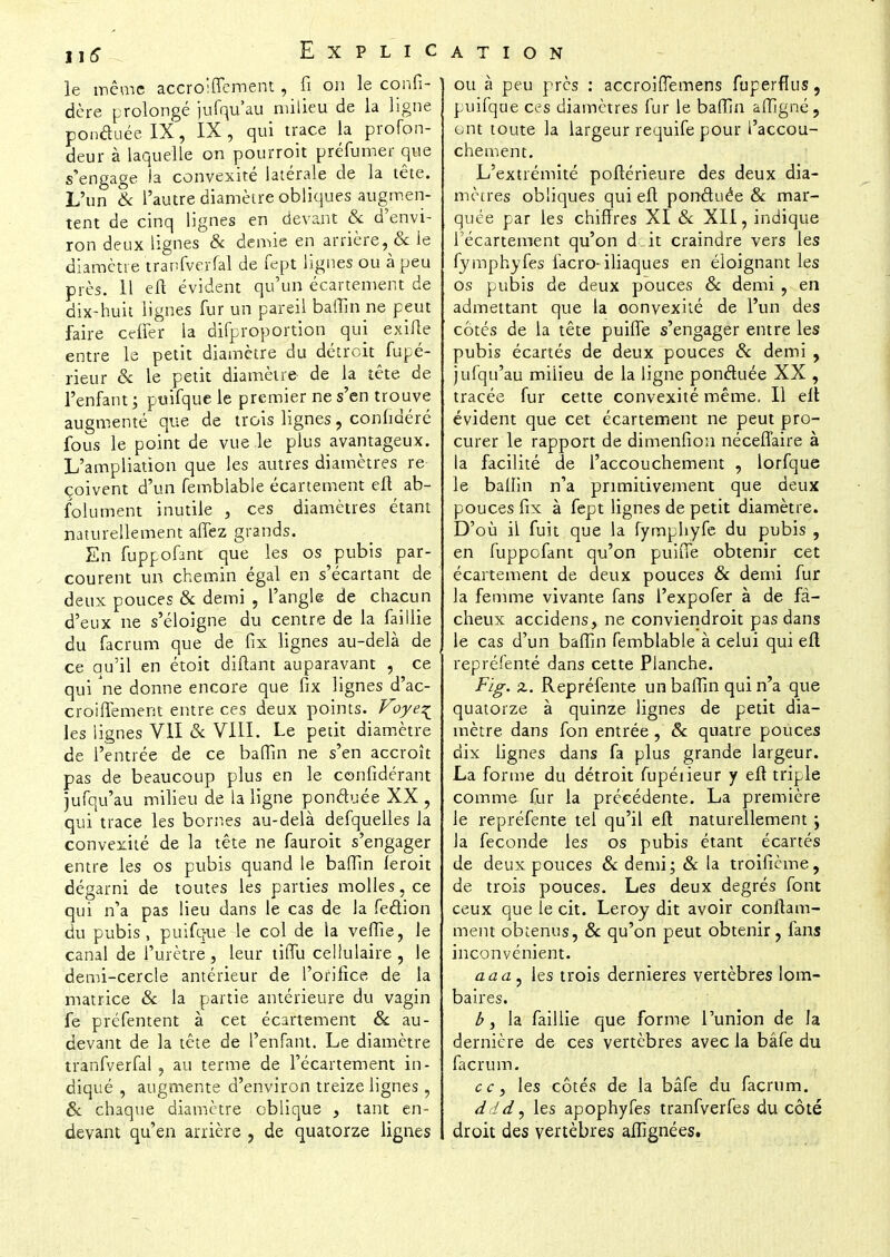 le même accrolffement, fi on le confi- ' dère prolongé jufqu'au milieu de la ligne ponctuée IX, IX, qui trace la profon- deur à laquelle on pourroit préfumer que s'engage fa convexité latérale de la tête. L'un & l'autre diamètre obliques augmen- tent de cinq lignes en devant Se d'envi- ron deux lignes & demie en arrière, & le diamètre tranfverfal de fept lignes ou à peu près. Il eft évident qu'un écartement de dix-huit lignes fur un pareil baffin ne peut faire ctffer la disproportion qui exifte entre le petit diamètre du détroit fupé- rieur & le petit diamètre de la tête de l'enfant; puifque le premier ne s'en trouve augmenté que de trois lignes, confidéré fous le point de vue Je plus avantageux. L'ampliation que les autres diamètres re çoivent d'un femblable écartement eft ab- solument inutile , ces diamètres étant naturellement afTez grands. En fuppofant que les os pubis par- courent un chemin égal en s'écartant de deux pouces & demi , l'angle de chacun d'eux ne s'éloigne du centre de la faillie du facrum que de fix lignes au-delà de ce qu'il en étoit diftant auparavant , ce qui ne donne encore que fix lignes d'ac- croiffement entre ces deux points. Voye^ les lignes VII Se VIII. Le petit diamètre de l'entrée de ce baffin ne s'en accroît pas de beaucoup plus en le confîdérant jufqu'au milieu de la ligne ponctuée XX , qui trace les bornes au-delà defquelles la convexité de la tête ne fauroit s'engager entre les os pubis quand le baffin feroit dégarni de toutes les parties molles, ce qui n'a pas lieu dans le cas de la fection du pubis, puifque le col de la vefîie, le canal de l'urètre, leur tiffu cellulaire, le demi-cercle antérieur de l'orifice de la matrice & la partie antérieure du vagin fe prefentent à cet écartement & au- devant de la tête de l'enfant. Le diamètre tranfverfal , au terme de l'écartement in- diqué , augmente d'environ treize lignes, & chaque diamètre oblique , tant en- devant qu'en arrière , de quatorze lignes ou à peu près : accroiflemens fuperflus, puifque ces diamètres fur le baffin aiïigné , ont toute la largeur requife pour l'accou- chement. L'extrémité poftérieure des deux dia- mètres obliques qui eft ponctuée & mar- quée par les chiffres XI & XII, indique Técartement qu'on d it craindre vers les fymphyfes facro- iliaques en éloignant les os pubis de deux pouces & demi , en admettant que la oonvexité de l'un des côtés de la tête puiffe s'engager entre les pubis écartés de deux pouces & demi , jufqu'au milieu de la ligne ponctuée XX , tracée fur cette convexité même. Il eft évident que cet écartement ne peut pro- curer le rapport de dimenfion néceffaire à la facilité de l'accouchement , lorfque le ballin n'a primitivement que deux pouces fix à fept lignes de petit diamètre. D'où il fuit que la fymphyfe du pubis , en fuppofant qu'on puifie obtenir cet écartement de deux pouces Se demi fur la femme vivante fans l'expofer à de fâ- cheux accidens, ne conviendroit pas dans le cas d'un baffin femblable à celui qui eft repréfenté dans cette Planche. Fig. z. Repréfenté un baffin qui n'a que quatorze à quinze lignes de petit dia- mètre dans fon entrée , Se quatre pouces dix lignes dans fa plus grande largeur. La forme du détroit fupéiieur y eft triple comme fur la précédente. La première le repréfenté tel qu'il eft naturellement ; Ja féconde les os pubis étant écartés de deux pouces Se demi; & la troificme, de trois pouces. Les deux degrés font ceux que le cit. Leroy dit avoir conftam- ment obtenus, Se qu'on peut obtenir, fans inconvénient. aaa.y les trois dernières vertèbres lom- baires. b> la faillie que forme l'union de la dernière de ces vertèbres avec la bâfe du facrum. ce, les côtés de la bâfe du facrum. ddd, les apophyfes tranfverfes du côté droit des vertèbres affignées.
