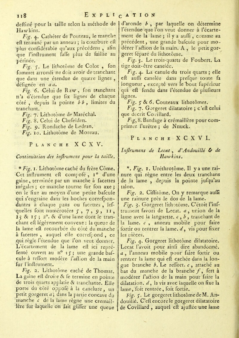 deftiné pour la taille selon la méthode de Hawkins. Fig. 4. Cathéter de Pouteau, le manche eft terminé par un anneau ; la courbure eft plus confidérable qu'aux précédens , afin que l'inftrument faffe plus de faillie au périnée. F/g. y. Le lithotôme de Colot , fon fommet arrondi ne doit avoir de tranchant que dans une étendue de quatre lignes , défignée en a a. Fig. 6. Celui de Raw, fon tfanchant n'a d'étendue que fix lignes de chaque côté , depuis la pointe b b , limites du tranchant. F/g. 7. Lithotome de Maréchal. Fig. 8. Celui de Chefelden. Fig. p. Rondache de Ledran. Fig. 10. Lithotôme de Moi eau. Planche XCXV. Continuh!ion des injlrumms pour la taille. * Fig. 1. Lithotôme caché du frère Côme. Cet inftrument eft compofé , i° d'une gaîne, terminée par un manche à facettes inégales; ce manche tourne fur fon axe; on le fixe au moyen d'une petite bafcule qui s'engraine dans les hoches correfpon- dantes à chaque pans ou facettes , lef- quelles font numérotées y, 7, 5), 11, 13 & iy ; 20. & d'une lame dont le tran- chant eft légèrement convexe : la queue de la lame eft recourbée du côté du manche à facettes , auquel elle correfpond , ce qui règle l'étendue que l'on veut donner. L'écartement de la lame eft ici repré- fenté ouvert au n° iy; une grande baf- cule à reffort modère i'aâion de la main fur l'inftrument. Fig. 2. Lithotôme caché de Thomas. La gaîne eft droite & fe termine en pointe de trois quarts applatie & tranchante. Elle porte du côté oppofé à la canelure, un petit gorgeret a; dans la partie concave du manche c de la lame règne une crémail- lère fur laquelle on fait gliffer une queue d'aronde b , par laquelle on détermine l'étendue que l'on veut donner à l'écarte- ment de la lame ; il y a aufli, comme au précédent, une grande bafcule pour mo- dérer l'action de la main. A , le petit gor- geret féparé du lithotôme. Fig, 3. Le trois-quarts de Foubert. La tige doit-être caneiée. F/g. 4. La canule du trois quarts ; elle eft aufîï caneiée dans prefque toute fa longueur, excepté vers le bout fupérieur qui eft fendu dans l'étendue de plufieurs lignes. Fig. y Se 6. Couteaux lithotômes. F/g. 7. Gorgeret dilatatoire ; c'eft celui que décrit Co billard. Fig, 8. Bandage à crémaillère pour com- primer l'urètre ; de Nnuck. Planche XCXVI. Injïrumens de Lecat, d'Andouillé & de Hawhins. *. Fig. 1. Uréthrotôme. Il y a une rai- nure qui règne entre les deux tranchans de la lame , depuis la pointe jufqu'au talon. Fig. 1. Ciftitôme. On y remarque auflï une rainure près le dos de la lame. Fig. 3. Gorgeret lithotôme. C'étoit l'inf- trument favori de Lecat. <x, union de la lame avec la languette, c , b , tranchant de la lame, c , anneau mobile pour faire fortir ou rentrer la lame, d, vis pour fixer les pièces. Fig. 4. Gorgeret lithotôme dilatatoire. Lecat l'avoit pour ainfi dire abandonné. a , l'anneau mobile pour faire fortir ou rentrer la lame qui eft cachée dans la lon- gue branche b. Le reiïbrt. c , attaché au bas du manche de la branchefert à modérer l'adion de la main pour faire la dilatation, d, la vis avec laquelle on fixe la lame, foit rentrée, foit fortie. Fig. y. Le gorgeret lithotômedeM. An- douillé. C'eft encore le gorgeret dilatatoire de Coviilard , auquel eft ajuftée une lame