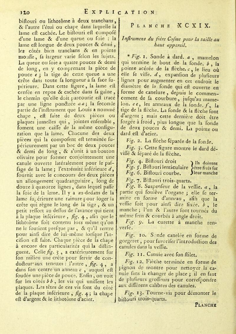 Explication biflouri ou lithotôme à deux tranchans, & l'autre l'étui ou chape dans laquelle la lame efl cachée. Le bilïouri efl compofé d'une lame & d'une queue ou foie : la lame efl longue de deux pouces & demi, les côtés bien tranchans & en pointe moufle, fa largeur varie félon les lu jets. La queue ou foie a quatre pouces Se demi de long , en y comprenant la pièce de pouce e ; la tige de cette queue a une crête dans toute fa longueur à fa face fu- périeure. Dans cette ligure, la lame efl cenfée en repos Se cachée dans fa gaine , le chemin qu'elle doit parcourir efl tracé par une ligne ponduée a a; la féconde partie del'inftrument que Louis a nommé chape , efl faite de deux pièces ou plaques jumelles qui, jointes enfemble 9 foment une caifle de la même configu- ration que la lame. Chacune des deux pièces qui la compofent efl terminée fu- périeurement par un bec de deux pouces Se demi de long , Se s'unit à un bouton olivaire pour former conjointement une canule ouverte latéralement pour le paf- fage de la lame ; l'extrémité inférieure d, fournit avec le concours des deux pièces un allongement quadranguiaire , long de douze à quatorze lignes , dans lequel pafîè la foie de la lame. Il y a au-dedans de la lame fuj. érieure une rainure pour loger la crête qui règne le long de la tige , Se un petit reflbrt au-deflus de l'avance qui tient à la plaque inférieure , fig. 4, afin que le lithotôme foit contenu lors même qu'on ne le foutient prefque pas , Se qu'il rentre pour ainfi dire de lui-même lorfque i'in- cifion efl faite. Chaque pièce de la chape à encore des particularités qui la diflin- guent. Celle fig. 3 , a extérieurement fur fon milieu une crête pour fervir de con- ducteur''aux tenettes : l'autre , fig. 4 , a dans fon centre un anneau c , auquel efl foudée une pièce de pouce. Enfin , on voit fur les côtés bb , les vis qui unifient les plaques. Les têtes de ces vis font du côté de la plaque inférieure , fig. 4 ; la chape efl d'argent Se le lithotôme d'acier. Planche X C X I X. Injlrumens du frère Cofrne pour la taille au haut appareil. *Fig.i. Sonde à dard, a , mamelon qui termine le bout de la fonde, b la pointe acérée de la flèche, c , le lieu où elle fe vifie. d, expanfion de plufieurs lignes pour augmenter en cet endroit le diamètre de la fonde qui efl ouverte en forme de canelure , depuis le commen- cement de fa courbure, jufqu'au mame- lon, ee, les anneaux de la fonde./, U tige de la flèche. La fonde Se la flèche font d'argent ; mais cette dernière doit être forgée à froid , plus longue que la fonde de deux pouces & demi. La pointe ou dard efl d'acier. Fig. 2. La flèche féparée de la fon Je. Fig. 3. Cette figure montre le dard dé- vifle Se fëparé de la flèche. Fig. 4 Biflouri droit ^ Us doivent Fig. f. Biflouri lenticulaire >êtrefixésfur Fig. 6. Biflouri courbe. jteur manche Fig. 7. Biflouri trois-quarts. Fig. 8. Suspenfeur de la veflie. a, la partie qui fouiève l'organe -3 elle fe ter- mine en forme d'anneau , afin que la veflie foit pour ainfi dire fixée, b , le manche; l'un «Se l'autre font tournés du même fens Se courbés à angle droit. Fig. 9. La curette à manche ren- verfé. Fig. 10. Sonde canelée en forme de gorgeret, pour favorifer l'introduction des canules dans la veflie. Fig. 11. Canule avec fon ftilet. Fig. 12. Flèche terminée en forme de pignon de montre pour nettoyer la ca- nule fans la changer de place ; il en faut de plufieurs groffeurs pour correfpondre aux différens calibres des canules. Fig. 13. Tourne-vis pour démonter le biflouri trois-quarts. Planche
