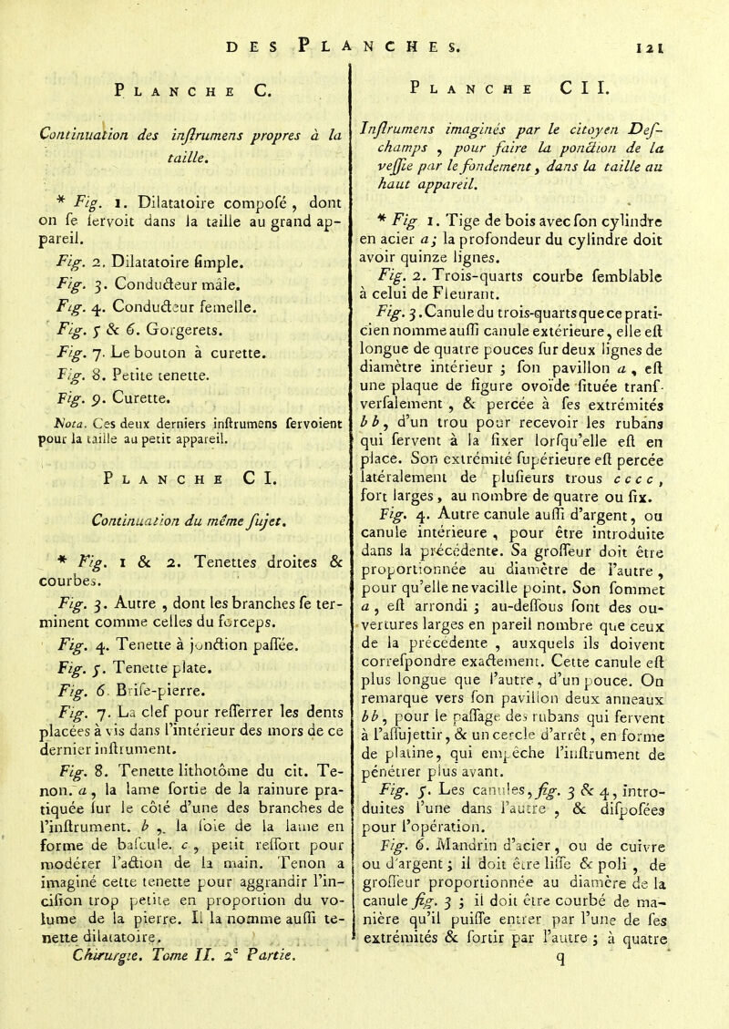 Planche C. Continuation des injîrumens propres à la taille. * Fig. i. Dilatatoire compofé , dont on fe lervok dans la taille au grand ap- pareil. Fig. i. Dilatatoire fimple. Fig. 3. Condudeur mâle. Fig. 4. Condudeur femelle. Fig. y & 6. Gorgerets. Fig. 7. Le bouton à curette. Fig. 8. Petite tenette. Fig. p. Curette. Nota. Ces deux derniers inftrumens fervoieut pour la taille au petit appareil. Planche CI. Continuation du même fujet. * Fig. 1 & 2. Tenettes droites & courbes. Fig. 3. Autre , dont les branches fe ter- minent comme celles du forceps. Fig. 4. Tenette à juiiétion paffée. Fig. j. Tenette plate. Fig. 6, Bdie-pierre. Fig. 7. La clef pour refferrer les dents placées à vis dans l'intérieur des mors de ce dernier inftrument. Fig. 8. Tenette lithotôme du cit. Te- non. <z, la lame fortie de la rainure pra- tiquée lur le côté d'une des branches de l'inftrument. b la foie de la lame en forme de bafcute. c ? petit reffort pour modérer l'a&ion de la main. Tenon a imaginé cette tenette pour aggrandir l'in- ciiion trop petite en proportion du vo- lume de la pierre. L la nomme auffi te- nette dilatatoire. Chirurgie. Tome II. 2e Partie. Planche CIL Injîrumens imaginés par le citoyen Def- champs , pour faire la ponction de la vejjie par le fondement} dans la taille au haut appareil. * Fig 1. Tige de bois avec fon cylindre en acier a; la profondeur du cylindre doit avoir quinze lignes. Fig. 2. Trois-quarts courbe femblable à celui de Fleurant. Fig. 3.Canuledu trois-quarts que ce prati- cien nomme auffi canule extérieure, elle eft longue de quatre pouces fur deux lignes de diamètre intérieur ; fon pavillon a , eft une plaque de figure ovoïde lituée tranf- verfalement , 8c percée à fes extrémités bb, d'un trou pour recevoir les rubans qui fervent à la fixer iorfqu'elle eft en place. Son extrémité fupérieure efl percée latéralement de plufieurs trous c c c c , fort larges , au nombre de quatre ou fix. Fig. 4. Autre canule auffi d'argent, on canule intérieure , pour être introduite dans la précédente. Sa groffeur doit être proportionnée au diamètre de l'autre, pour qu'elle ne vacille point. Son fommet a , eft arrondi ; au-deffous font des ou- vertures larges en pareil nombre que ceux de la précédente , auxquels ils doivent correfpondre exactement. Cette canule eft plus longue que l'autre, d'un pouce. On remarque vers fon pavillon deux anneaux bb, pour le paffage des rubans qui fervent à l'affujettir, 8c un cercle d'arrêt, en forme de platine, qui empêche l'inftrument de pénétrer plus avant. Fig. j\ Les canules,^. 3 & 4, intro- duites l'une dans l'autre ? 8c difpofées pour l'opération. Fig. 6. Mandrin d'acier, ou de cuivre ou d'argent ; il doit être liffe & poli • de groffeur proportionnée au diamère de la canule fig. 3 ; il doit être courbé de ma- nière qu'il puiffe entrer par l'une de fes extrémités 8c fortir par l'autre \ à quatre q