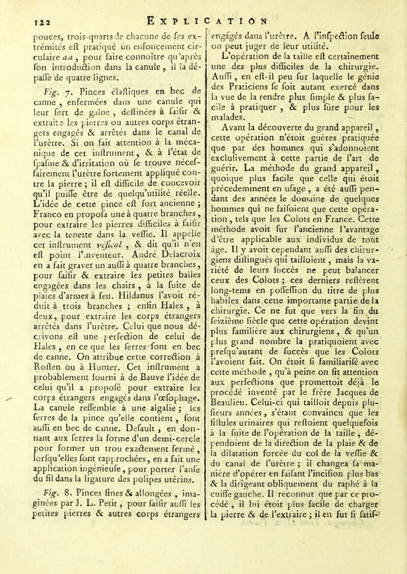 pouces, trois-quarts de chacune de fes ex- trémités efî pratiqué un enfoncement cir- culaire aa , pour faire connoître qu'après fon introdii&ion dans la canule , il la dé- pafle de quatre lignes. Fig. y. Pinces élaftiques en bec de canne , enfermées dans une canule qui leur fert de gaine , deflinées à faifir 6c extraire les pierres ou autres corps étran- gers engagés & arrêtés dans le canal de l'urètre. Si on fait attention à la méca- nique de cet inflrument, & à l'état de fpafme & d'irritation où fe trouve nécef- fairement l'urètre fortement appliqué con- tre la pierre ; il eft difficile de concevoir qu'il puifle être de quelqu'utiiité réelle. L'idée de cette pince efl fort ancienne ; Franco en propofa une à quatre branches , pour extraire les pierres difficiles à faifir avec la tenette dans la veffie. Il appelle cet inflrument véfical , & dit qu'il n'en efl point inventeur. André Delacroix en a fait graver un auffi à quatre branches, pour faifir & extraire les petites bailes engagées dans les chairs , à la fuite de plaies d'armes à feu. Hildanus l'avoit ré- duit à trois branches ; enfin Haies , à deux, pour extraire les corps étrangers arrêtés dans l'urètre. Celui que nous dé- crivons efl une perfection de celui de Haies , en ce que les ferres font en bec de canne. On attribue cette correction à Roflen ou à Hunter. Cet inflrument a probablement fourni à de Bauve l'idée de celui qu'il a propofé pour extraire les corps étrangers engagés dans l'œfophage. La canule reffembie à une algalie ; les ferres de la pince qu'elle contient, font auffi en bec de canne. Default , en don- nant aux ferres la forme d'un demi-cercle pour former un trou exadement fermé , lorfqu'elles font rapprochées, en a fait une application ingénieufe, pour porter l'anfe du fil dans la ligature des polipes utérins. Fig. 8. Pinces fines & allongées , ima- ginées par J. L. Petit, pour faifir auffi les petites pierres & autres corps étrangers engagés dans l'urètre. A l'înfpection feule on peut juger de leur utilité. L'opération de la taille efl certainement une des plus difficiles de la chirurgie. Auffi , en eft-il peu fur laquelle le génie des Praticiens fe foit autant exercé dans la vue de la rendre plus fimple & plus fa- cile à pratiquer , & plus fûre pour les malades. Avant la découverte du grand appareil , cette opération n'étoit guères pratiquée que par des hommes qui s'adonnoient exclufivement à cette partie de l'art de guérir. La méthode du grand appareil , quoique plus facile que celle qui étoit précédemment en ufage , a été auffi pen- dant des années le domaine de quelques hommes qui ne faifoient que cette opéra- tion , tels que les Colots en France. Cette méthode avoit fur i'ancienne l'avantage d'être applicable aux individus de tout âge. Il y avoit cependant auffi des chirur- giens diflingués qui tailioient, mais la va- riété de leurs liiccès ne peut balancer ceux des Colots ; ces derniers relièrent long-tems en polîeffion du titre de plus habiles dans cette importante partie delà chirurgie. Ce ne fut que vers la fin du feizième, fiècle que cette opération devint plus familière aux chirurgiens , & qu'un plus grand nombre la pratiquoient avec prefqu'autant de fuccès que les Colots l'avoient fait. On étoit fi familiarifé avec cette méthode , qu'à peine on fit attention aux perfections que promettoit déjà le procédé inventé par le frère Jacques de Beaulieu. Celui-ci qui tailloit depuis plu- fieurs années, s'étant convaincu que les fiflules urinaires qui reftoient quelquefois à la fuite de l'opération de la taille , dé- pendoient de la direction de la plaie & de la dilatation forcée du col de la veffie & du canal de l'urètre ; il changea fa ma- nière d'opérer en faifant l'incifion plus bas & la dirigeant obliquement du raphé à la cuiffe gauche. Il reconnut que par ce pro- cédé , il lui étoit plus facile de charger la pierre & de l'extraire ; il en fut fi fatif-'