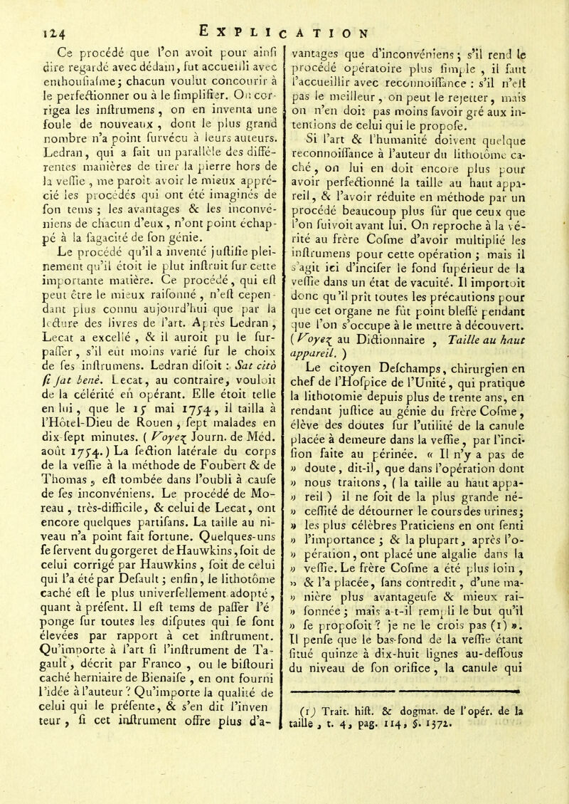 Ce procédé que l'on avoit pour ainfi dire regardé avec dédain, fut accueilli avec emhoufialme; chacun voulut concourir à le perfeâionner ou à le limplifîer. On cor rigea les inftrumens , on en inventa une foule de nouveaux , dont le plus grand nombre n'a point furvécu à leurs auteurs. Ledran, qui a fait un parallèle des diffé- rentes manières de tirer la pierre hors de te veffie , me paroit avoir le mieux appré- cié les procédés qui ont été imaginés de fon tems ; les avantages & les inconvé- nieris de chacun d'eux, n'ont point échap- pé à la fagacité de fon génie. Le procédé qu'il a inventé juflilîe plei- nement qu'il étoit le plut inftruit fur cette importante matière. Ce procédé, qui eft peut être le mieux raifonné , n'eft cepen- dant plus connu aujourd'hui que par la lecture des livres de l'art. Après Ledran , Lecat a excellé , & il auroit pu le fur- paffer, s'il eût moins varié fur le choix de fes inftrumens. Ledran difbit : Sat cito (iJat benè. Lecat, au contraire, vouloit de la célérité en opérant. Elle étoit telle en lui, que le 15 mai 1]$^, il tailla à l'Hôtel-Dieu de Rouen , fept malades en dix fept minutes. ( Voye^ Journ. de Méd. août I754. ) La fection latérale du corps de la veffie à la méthode de Foubert & de Thomas s eft tombée dans l'oubli à caufe de fes inconvéniens. Le procédé de Mo- reau , très-difficile, & celui de Lecat, ont encore quelques partifans. La taille au ni- veau n'a point fait fortune. Quelques-uns fefervent dugorgeret deHauwkins,foit de celui corrigé par Hauwkins , foit de celui qui l'a été par Default ; enfin, le lithotôme caché eft le plus univerfellement adopté, quant à préfent. Il eft tems de paffer l'é ponge fur toutes les difputes qui fe font élevées par rapport à cet inftrument. Qu'importe à l'art fi Pinftrument de Ta- gault, décrit par Franco , ou le biftouri caché herniaire de Bienaife , en ont fourni l'idée àl'auteur? Qu'importe la qualité de celui qui le préfente, & s'en dit l'inven vantages que d'inconvénient ; s'il rend le procédé opératoire plus fîmple , il faut l'accueillir avec reconnoiffance : s'il n'eit pas le meilleur , on peut le rejetter, mais on n'en dois pas moins favoir gré aux in- tentions de celui qui le propofe. Si l'art & l'humanité doivent quelque reconnoiffance à l'auteur du lithoiôme ca- ché , on lui en doit encore plus pour avoir perfectionné la taille au haut appa- reil, & l'avoir réduite en méthode par un procédé beaucoup plus fur que ceux que l'on fuivoit avant lui. On reproche à la vé- rité au frère Cofme d'avoir multiplié les inftrumens pour cette opération ; mais il 3 agit ici d'incifer le fond fupérieur de la veffie dans un état de vacuité. Il importoit donc qu'il prît toutes les précautions pour que cet organe ne fût point bleffé pendant que l'on s'occupe à le mettre à découvert. ( Voye^ au Dictionnaire , Taille au haut appareil. ) Le citoyen Defchamps, chirurgien en chef de l'Hofpice de l'Unité, qui pratique la lithotomie depuis plus de trente ans, en rendant juftice au génie du frère Cofme, élève des doutes fur l'utilité de la canule placée à demeure dans la veffie , par l'inci- fion faite au périnée. « Il n'y a pas de » doute, dit-il, que dans l'opération dont » nous traitons, (la taille au hautappa- » reil ) il ne foit de la plus grande né- » ceffité de détourner le cours des urines; » les plus célèbres Praticiens en ont fenti » l'importance ; Se la plupart, après l'o- » pération, ont placé une algalie dans la » veffie. Le frère Cofme a été plus loin , » 8c l'a placée, (ans contredit, d'une ma- >> nière plus avantageufe 8c mieux rai- » formée ; mais a-t-il rempli le but qu'il » fe propofoit ? je ne le crois pas (i) ». tl penfe que le bas-fond de la veffie étant fitué quinze à dix-huit lignes au-deffous du niveau de fon orifice , la canule qui (i) Trait, hift. & dogmat. de l'opér. de la