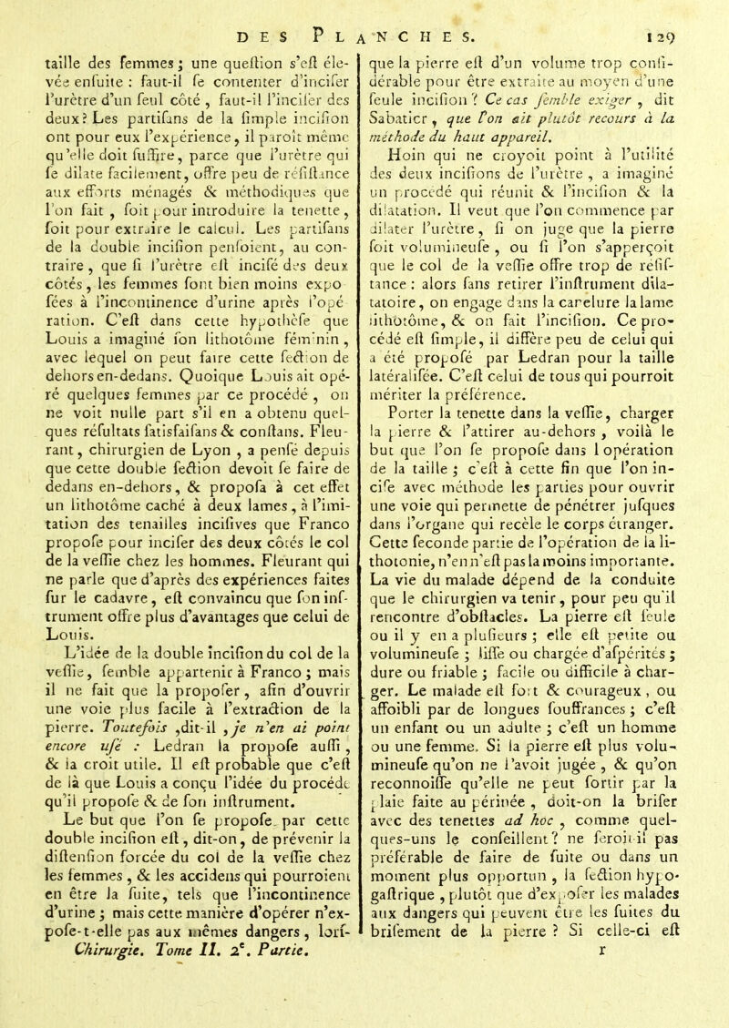 taille des femmes ; une queftion s'cfî éle- vée enfuite : faut-il fe contenter d'incifer l'urètre d'un feul côté , faut-il l'incifër des deux? Les partions de la fimple incifion ont pour eux l'expérience, il paroît même qu'elle doit fiiiTire, parce que l'urètre qui fe dilate facilement, offre peu de réfîflance aux efforts ménagés & méthodiques que l'on fait , foit pour introduire la tenette, foit pour extrjire le calcul. Les partifans de la double incifion pcnfoiént, au con- traire , que fi l'urètre ell incifé des deux côtés, les femmes font bien moins expo fées à l'incontinence d'urine après l'opé ration. C'eft dans cette hypothèfe que Louis a imaginé fon lithotôme fém'nin , avec lequel on peut faire cette fecVion de dehors en-dedans. Quoique Louis ait opé- ré quelques femmes par ce procédé , on ne voit nulle part s'il en a obtenu quel- ques réfultats fatisfaifans & conflans. Fleu- rant , chirurgien de Lyon , a penfé depuis que cette double feétion devoit fe faire de dedans en-dehors, & propofa à cet effet un lithotôme caché à deux lames, à l'imi- tation des tenailles incifives que Franco propofe pour incifer des deux côtés le col de la veffie chez les hommes. Fleurant qui ne parle que d'après des expériences faites fur le cadavre, eft convaincu que foninf- trument offre plus d'avantages que celui de Louis. L'idée de la double incifion du col de la vefîie, femble appartenir à Franco ; mais il ne fait que la propofer, afin d'ouvrir une voie plus facile à l'extraction de la pierre. Toutefois ,dit-il }je n'en ai point encore ufé : Ledran la propofe auffi , & ia croit utile. Il eft probable que c'eft de là que Louis a conçu l'idée du procède qu'il propofe & de fon infiniment. Le but que l'on fe propofe. par cette double incifion ell, dit-on, de prévenir la diftenfion forcée du col de la vefîie chez les femmes , & les accidens qui pourroieni en être Ja fuite, tels que l'incontinence d'urine j mais cette, manière d'opérer n'ex- pofe-t-elle pas aux mêmes dangers, lorf- Chirurgie. Tome II. 2e. Partie. que la pierre efl d'un volume trop cpnfi- dérable pour être extraite au moyen d'une feule incifion '{ Ce cas femble exiger , dit Sabaticr, que ton &it plutôt recours à la méthode du haut appareil. Hoin qui ne crôyoil point à l'utilité des deux incifions de l'urètre , a imaginé un procédé qui réunit & l'incifion & la dilatation. Il veut que l'on commence par dilater l'urètre, fi on Juge que la pierre foit volumineufe , ou fi l'on s'apperçoit que le col de la vefîie offre trop de refif- tance : alors fans retirer l'inflrument dila- tatoire, on engage dans lacarelure la lame lithotôme, & on fait l'incifion. Ce pro- cédé efl fimple, il diffère peu de celui qui a été propofé par Ledran pour la taille latéralifée. C'eft celui de tous qui pourroit mériter la préférence. Porter la tenette dans la veffie, charger la pierre & l'attirer au-dehors , voilà le but que l'on fe propofe dans 1 opération de la taille ; c'eft à cette fin que l'on in- cite avec méthode les parties pour ouvrir une voie qui permette de pénétrer jufques dans l'organe qui recèle le corps étranger. Cette féconde partie de l'opération de la li- thotonie, n'enn'eft pas la moins importante. La vie du malade dépend de la conduite que le chirurgien va tenir, pour peu qu'il rencontre d'obflacles. La pierre ell feule ou il y en a plufieurs ; elle eft petite ou volumineufe ; liffe ou chargée, d'afpérités ; dure ou friable ; facile ou difficile à char- ger. Le malade ell fort & courageux , ou affoibli par de longues fouffrances ; c'eft un enfant ou un adulte ; c'eft un homme ou une femme. Si la pierre ell plus volu- mineufe qu'on ne l'avoit jugée, & qu'on reconnoiffe qu'elle ne peut fortir par la r. laie faite au périnée , doit-on la brifer avec des tenettes ad hoc , comme quel- ques-uns le confeillent? ne feroit il pas préférabje de faire de fuite ou dans un moment plus opportun , ia feétion hypo- gaflrique , plutôt que d'expofer les malades aux dangers qui peuvent être les fuites du brifement de la pierre ? Si celle-ci eft r