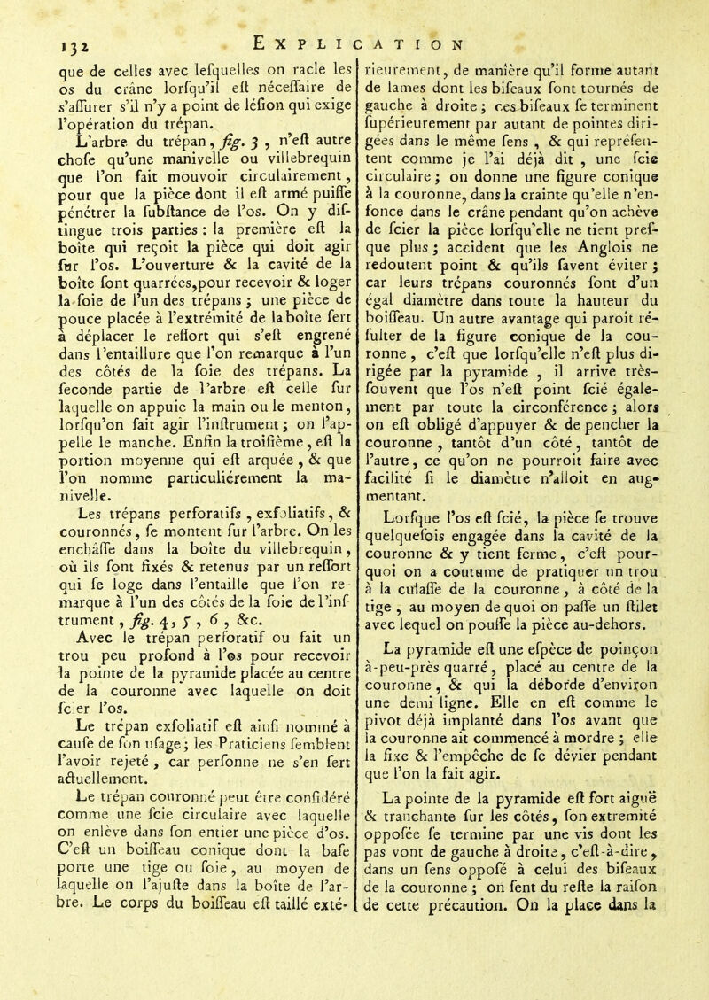 que de celles avec lefquelles on racle les os du crâne lorfqu'il eft néceffaire de s'aflurer s'il n'y a point de léfion qui exige l'opération du trépan. L'arbre du trépan, fig. $ , n'efl autre chofe qu'une manivelle ou villebrequin que l'on fait mouvoir circulairement, pour que la pièce dont il eft armé puifle pénétrer la fubftance de l'os. On y dis- tingue trois parties : la première eft la boîte qui reçoit la pièce qui doit agir far l'os. L'ouverture & la cavité de la boîte font quarrées,pour recevoir & loger la foie de l'un des trépans j une pièce de pouce placée à l'extrémité de la boîte fert à déplacer le reftorc qui s'eft engrené dans l'entaillure que l'on remarque à l'un des côtés de la foie des trépans. La féconde partie de l'arbre eft celle fur laquelle on appuie la main ou le menton, lorfqu'on fait agir l'inftrument ; on l'ap- pelle le manche. Enfin la troifième, eft la portion moyenne qui eft arquée , & que l'on nomme particulièrement la ma- nivelle. Les trépans perforatifs , exfoliatifs, & couronnés, fe montent fur l'arbre. On les enchâlTe dans la boîte du villebrequin, où ils font fixés & retenus par un reffort qui fe loge dans l'entaille que l'on re marque à l'un des côtés de la foie de l'inf- trument , fig. 4, y , 6 , &c. Avec Je trépan perforatif ou fait un trou peu profond à l'es pour recevoir la pointe de la pyramide placée au centre de la couronne avec laquelle on doit fc er l'os. Le trépan exfoliatif eft akifi nommé à caufe de fon ufage; les Praticiens fembrent l'avoir rejeté , car perfonne ne s'en fert actuellement. Le trépan couronné peut être confidéré comme une fcie circulaire avec laquelle on enlève dans fon entier une pièce d'os. C'eft un boiffeau conique dont la bafe porte une tige ou foie, au moyen de laquelle on l'ajufte dans la boîte de l'ar- bre. Le corps du boifleau eft taillé exté- rieurement, de manière qu'il forme autant de lames dont les bifeaux font tournés de gauche à droite ; ces bifeaux fe terminent fupérieurement par autant de pointes diri- gées dans le même fens , & qui représen- tent comme je l'ai déjà dit , une fcie circulaire ; on donne une figure conique à la couronne, dans la crainte qu'elle n'en- fonce dans le crâne pendant qu'on achève de fcier la pièce lorfqu'elle ne tient pres- que plus ; accident que les Angiois ne redoutent point & qu'ils favent éviter ; car leurs trépans couronnés font d'un égal diamètre dans toute la hauteur du boiffeau. Un autre avantage qui paroît ré- fulter de la figure conique de la cou- ronne , c'eft que lorfqu'elle n'eft plus di- rigée par la pyramide , il arrive très- fou vent que l'os n'eft point fcié égale- ment par toute la circonférence ; alors on eft obligé d'appuyer & de pencher la couronne , tantôt d'un côté, tantôt de l'autre, ce qu'on ne pourroit faire avec facilité fi le diamètre n'ailoit en aug» mentant. Lorfque l'os eft fcié, la pièce fe trouve quelquefois engagée dans la cavité de la couronne & y tient ferme, c'eft pour- quoi on a coutume de pratiquer un trou à la cufafle de la couronne, à côté de la tige , au moyen de quoi on paiTe un ftilet avec lequel on poulfe la pièce au-dehors. La pyramide eft une efpèce de poinçon à-peu-près quarré, placé au centre de la couronne , & qui la déborde d'environ une demi ligne. Elle en eft comme le pivot déjà implanté dans l'os avant que la couronne ait commencé à mordre ; elle la fixe & l'empêche de fe dévier pendant que l'on la fait agir. La pointe de la pyramide eft fort aiguë & tranchante fur les côtés, fon extrémité oppofée fe termine par une vis dont les pas vont de gauche à droite , c'eft-à-dire, dans un fens oppofé à celui des bifeaux de la couronne ; on fent du refte la raifon de cette précaution. On la place dans la