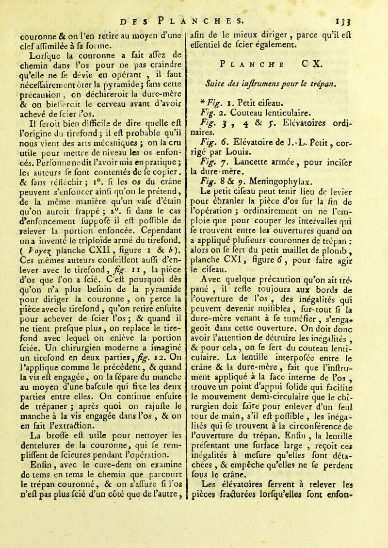 couronne & on l'en retire au moyen d'une clef affimilée à fa forme. Lorfque la couronne a fait atTez de chemin dans l'os pour ne pas craindre qu'elle ne fe dévie en opérant , il faut nécelTairementôter la pyramide; fans cette précaution , oh déchireroit la dure-mère & on biefieroit le cerveau avant d'avoir achevé de feifer l'os. Il feroit bien difficile de dire quelle eft l'origine du tirefond ; il eft probable qu'il nous vient des ans mécaniques ; on la cru utile pour mettre de niveau les os enfon- cés. Perfonnenedit l'avoir mis enpratique; les auteurs fe font contentés de fe copier, & fans réfléchir ; i°. fi les os du crâne peuvent s'enfoncer ainfi qu'on le prétend, de la même manière qu'un vafe d'étain qu'on auroit frappé ; %°. fi dans le cas d'enfoncement luppofé il eft pofîible de relever la portion enfoncée. Cependant on a inventé le triploïde armé du tirefond. ( Poye^ planche CXII, figure i & b). Ces mêmes auteurs confeillent aufli d'en- lever avec le tirefond, fig. 11 , la pièce d'os que l'on a fcié. C'eft pourquoi dès qu'on n'a plus befoin de la pyramide pour diriger la couronne , on perce la pièce avec le tirefond , qu'on retire enfuite pour achever de feier l'os ; & quand il ne tient prefque plus, on replace le tire- fond avec lequel on enlève la portion fciée. Un chirurgien moderne a imaginé un tirefond en deux parties 12. On l'applique comme le précédent, & quand la vis eft engagée, on la fépare du manche au moyen d'une bafcule qui fixe les deux parties entre elles. On continue enfuite de trépaner ; après quoi on rajufte Je manche à la vis engagée dans l'os , & on en fait l'extraction. La brofle eft utile pour nettoyer les dentelures de la couronne, qui fe rem- pliflent de feieures pendant l'opération. Enfin, avec le cure-dent on examine de tems en tems le chemin que parcourt le trépan couronné, & on s'affure fi l'os n'eft pas plus fcié d'un côté que de l'autre, afin de le mieux diriger , parce qu'il eft eflentiel de feier également. Planche CX. Suite des inftrumenspour le trépan. * Fig. 1. Petit cifeau. Fig. 2. Couteau lenticulaire. Fig. 3 , 4 & j*. Elévatoires ordi- naires. Fig. 6. Elévatoire de J.-L. Petit, cor- rigé par Louis. Fig, j. Lancette armée, pour incifer la dure mère. Fig. S Se 9. Meningophylax. Le petit cifeau peut tenir lieu de levier pour ébranler la pièce d'os fur la fin de l'opération ; ordinairement on ne l'em- ploie que pour couper les intervalles qui fe trouvent entre les ouvertures quand on a appliqué plufieurs couronnes de trépan : alors on fe fert du petit maillet de plomb , planche CXI, figure 6, pour faire agir Je cifeau. Avec quelque précaution qu'on ait tré- pané , il refte toujours aux bords de l'ouverture de l'os , des inégalités qui peuvent devenir nuiîibles , fur-tout lî la dure-mère venant à fe tuméfier, s'enga-» geoit dans cette ouverture. On doit donc avoir l'attention de détruire les inégalités , Se pour cela, on fe fert du couteau lenti- culaire. La lentille interpofée entre le crâne & la dure-mère, fait que l'inftru- ment appliqué à la face interne de l'os , trouve un point d'appui folide qui facilite le mouvement demi-circulaire que le chi- rurgien doit faire pour enlever d'un feui tour de main, s'il eft pofîible , les inéga- lités qui fe trouvent à la circonférence de l'ouverture du trépan. Enfin , la lentille préfentant une furfaee large , reçoit ce* inégalités à mefure qu'elles font déta- chées , Se empêche qu'elles ne fe perdent fous le crâne. Les élévatoires fervent à relever les pièces fracturées lorfqu'elles font enfon>