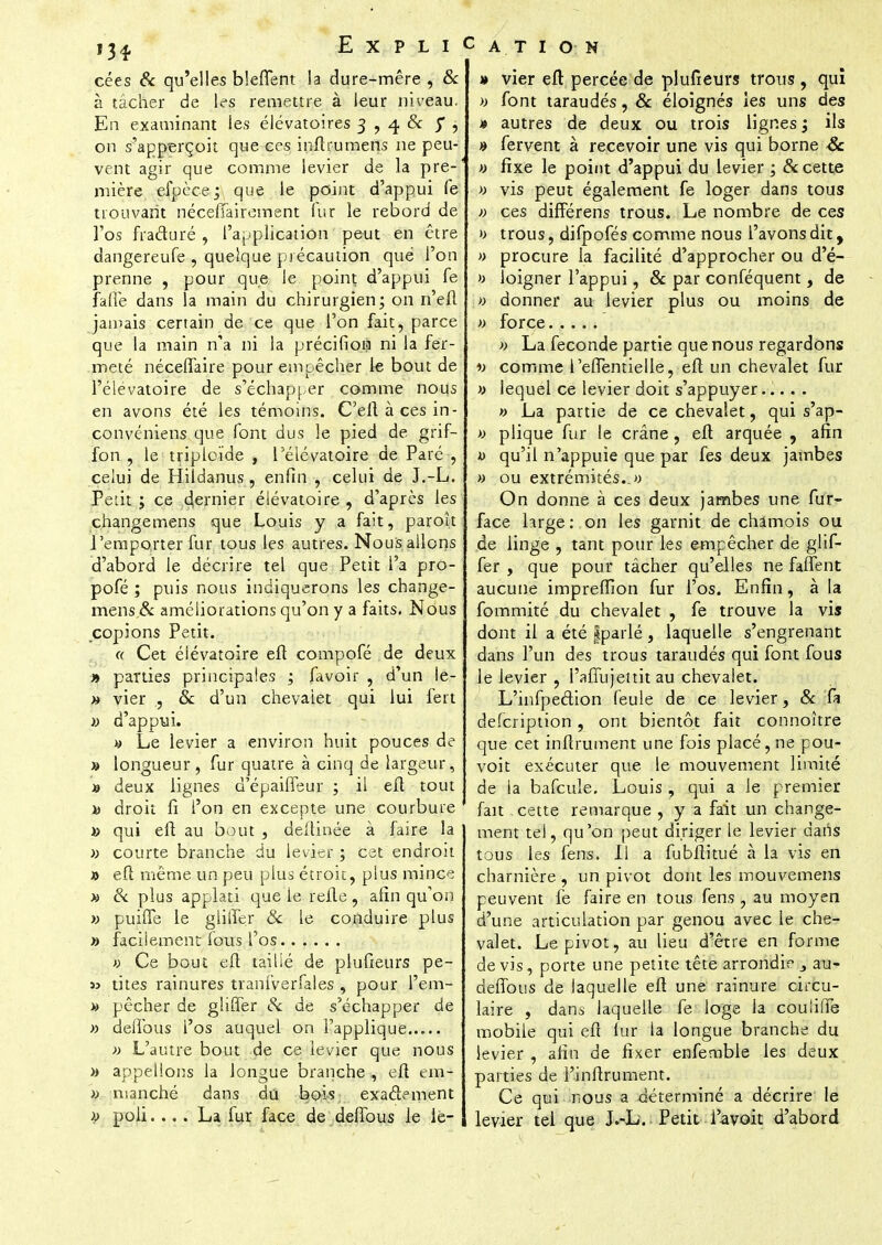 13* cées & qu'elles bleflent la dure-mêre , & à tâcher de les remettre à leur niveau. En examinant les élévatoires 3 , 4 & , on s'apperçoit que ces inftrumens ne peu- vent agir que comme levier de la pre- mière efpèce; que le point d'appui le trouvant néceffairement lur le rebord de l'os fracturé , l'application peut en être dangereufe , quelque précaution que l'on prenne , pour que le point d'appui fe faffe dans la main du chirurgien; on n'eft jamais certain de ce que l'on fait, parce que la main n'a ni la précifion ni la fer- meté néceffaire pour empêcher le bout de l'élevatoire de s'échapper comme nous en avons été les témoins. C'eftàcesin- convéniens que font dus le pied de grif- fon , le triploïde , l'élevatoire de Paré , celui de Hildanus , enfin , celui de J.-L. Petit ; ce dernier élévatoire , d'après les changemens que Louis y a fait, paroît l'emporter fur tous les autres. Nous allons d'abord le décrire tel que Petit l'a pro- pofé ; puis nous indiquerons les change- mens & améliorations qu'on y a faits. Nous copions Petit. « Cet élévatoire eft compofé de deux » parties principales ; favoir , d'un le- » vier ., & d'un chevaiet qui lui fert » d'appui. « Le levier a environ huit pouces de » longueur, fur quatre à cinq de largeur, » deux lignes d'épaifleur ; il eft tout h droit fi l'on en excepte une courbure » qui eft au bout , deftinée à faire la » courte branche du levier ; cet endroit » eft même un peu plus étroit, plus mince » 8c plus applati que le refte , afin qu'on » puiffe le gliîfer & le conduire plus » facilement fous l'os » Ce bout eft taillé de plufieurs pe- « tites rainures tranfverfales , pour l'em- » pêcher de gliffer §c de s'échapper de » deffous l'os auquel on l'applique » L'autre bout de ce levier que nous » appelions la longue branche, eft em- » n!3nché dans du bois, exactement i> poli. ... La fur face de deffous le iè- » vier eft percée de plufieurs trous , qui » font taraudés, & éloignés les uns des » autres de deux ou trois lignes ; ils » fervent à recevoir une vis qui borne Se » fixe le point d'appui du levier ; & cette » vis peut également fe loger dans tous » ces différens trous. Le nombre de ces b trous, difpofés comme nous l'avons dit, » procure la facilité d'approcher ou d'é- » loigner l'appui, & par conféquent, de » donner au levier plus ou moins de » force » La féconde partie que nous regardons « comme l'effentielle, eft un chevalet fur y lequel ce levier doit s'appuyer » La partie de ce chevalet, qui s'ap- » plique fur le crâne, eft arquée , afin a qu'il n'appuie que par fes deux jambes » ou extrémités.. » On donne à ces deux jambes une fur- face large: on les garnit de chamois ou de linge , tant pour les empêcher de glif- fer , que pour tâcher qu'elles ne faffent aucune imprefîion fur l'os. Enfin, à la fommité du chevalet , fe trouve la vis dont il a été |parlé, laquelle s'engrenant dans l'un des trous taraudés qui font fous le levier , l'affujettit au chevalet. L'infpection feule de ce levier, & fa defeription, ont bientôt fait connoître que cet inftrument une fois placé, ne pou- voit exécuter que le mouvement limité de la bafcule. Louis, qui a le premier fait cette remarque , y a fait un change- ment tel, qu'on peut diriger le levier dans tous les fens. Il a fubftitué à la vis en charnière , un pivot dont les mouvemens peuvent fe faire en tous fens , au moyen d'une articulation par genou avec le che- valet. Le pivot, au lieu d'être en forme de vis, porte une petite tête arrondie j au- deffous de laquelle eft une rainure circu- laire , dans laquelle fe loge la couliffe mobile qui eft lur la longue branche du levier , afin de fixer enfemble les deux parties de l'inftrument. Ce qui nous a déterminé a décrire le levier tel que JAj. Petit i'avoit d'abord