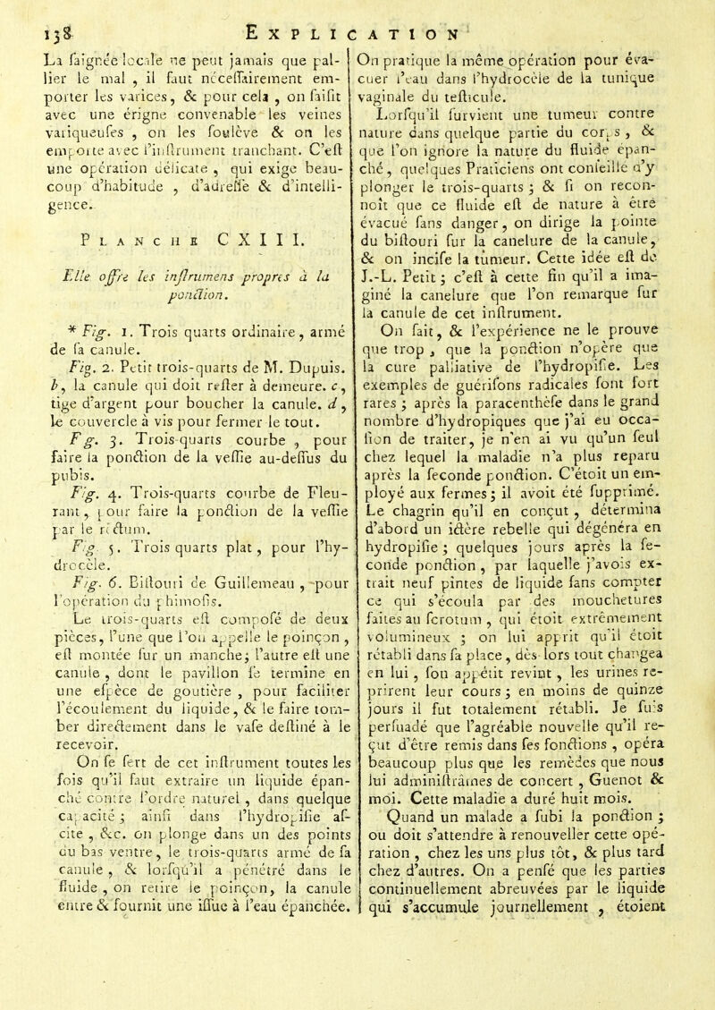 La faignée locale ne peut jamais que pal- lier le mal , il faut nccelïkirement em- porter les varices, & pour cela , on faifit avec une érigne convenable les veines variqueufes , on les foulève & on les emporte avec i inltrument tranchant. C'elt une opération délicate , qui exige beau- coup d'habitude , d'auïeffe & d'intelli- gence. Planche CXIII. Elle: ojf/e les infirumens propres à lu ponclion. * Fig. 1. Trois quarts ordinaire , armé de fa canule. Fig. 2. Petit trois-quarts de M. Dupuis. la canule qui doit relier à demeure, c, tige d'argent pour boucher la canule, d , le couvercle à vis pour fermer le tout. F g. 3. Trois quarts courbe ? pour faire la ponclion de la veflie au-deffus du pubis. Fig. 4. Trois-quarts courbe de Fleu- rant, pour faire la ponction de la veffie par le ri ctum. Fig 5. Trois quarts plat, pour l'hy- dre cèle. Fig. 6. Bitîouri de Guillemeau , pour l'opération du phi mon* s. Le; trois-quarts eit compofé de deux pièces, l'une que Fou appelle le poinçon , elt montée fur un manche ; l'autre elt une canule , dont le pavillon le termine en une efpèce de goutière , pour faciliter l'écoulement du liquide, & le faire tom- ber directement dans le vafe deltiné à le recevoir. On fe fert de cet inltrument toutes les fois qu'il faut extraire un liquide épan- ché contre l'ordre naturel , dans quelque capacité ; ainfi dans l'hydropifie af- cite , &C. on plonge dans un des points du bas ventre, le trois-quarts armé de fa canule, & lorfqu'il a pénétré dans le fluide , on retire ie poinçon, la canule entre & fournit une iffue à l'eau épanchée. On pratique la même opération pour éva- cuer l'eau dans l'hydrocèie de la tunique vaginale du tefticuîe. Lorfqu'il furvient une tumeur contre nature dans quelque partie du corps , Se que l'on ignore ia nature du fluide épan- ché, quelques Praticiens ont conteilie d'y plonger le trois-quarts ; & fi on recon- noît que ce fluide elt de nature à être évacué fans danger, on dirige la pointe du biltouri fur la canelure de la canule, & on incife la tûmeur. Cette idée elt de. J.-L. Petit ; c'elt à cette fin qu'il a ima- giné la canelure que l'on remarque fur la canule de cet inltrument. On fait, & l'expérience ne le prouve que trop A que la ponction n'opère que la cure palliative de l'hydropifie. Les exemples de guérifons radicales font fort rares ; après la paracenthèfe dans le grand nombre d'hydropiques que j'ai eu occa- fion de traiter, je n'en ai vu qu'un feul chez lequel la maladie n'a plus reparu après la féconde ponction. C'étoit un em- ployé aux fermes; il avoit été fupprimé. Le chagrin qu'il en conçut, détermina d'abord un ictère rebelle qui dégénéra en hydropifie ; quelques jours après la fé- conde ponction , par laquelle j'avois ex- trait neuf pintes de liquide fans compter ce qui s'écoula par des mouchetures faites au ferotum , qui étoit extrêmement volumineux ; on lui apprit qu'il étoit rétabli dans fa place, dès lors tout changea en lui, fou appétit revint, les urines re- prirent leur cours ; en moins de quinze jours il fut totalement rétabli. Je fuis perfuadé que l'agréable nouvelle qu'il re- çut d'être remis dans fes fonctions , opéra beaucoup plus que les remèdes que nous lui adminiltrârnes de concert , Guenot & moi. Cette maladie a duré huit mois. Quand un malade a fubi Ja ponction ; ou doit s'attendre à renouveller cette opé- ration , chez les uns plus tôt, & plus tard chez d'autres. On a penfé que les parties continuellement abreuvées par le liquide qui s'accumule journellement , étoient