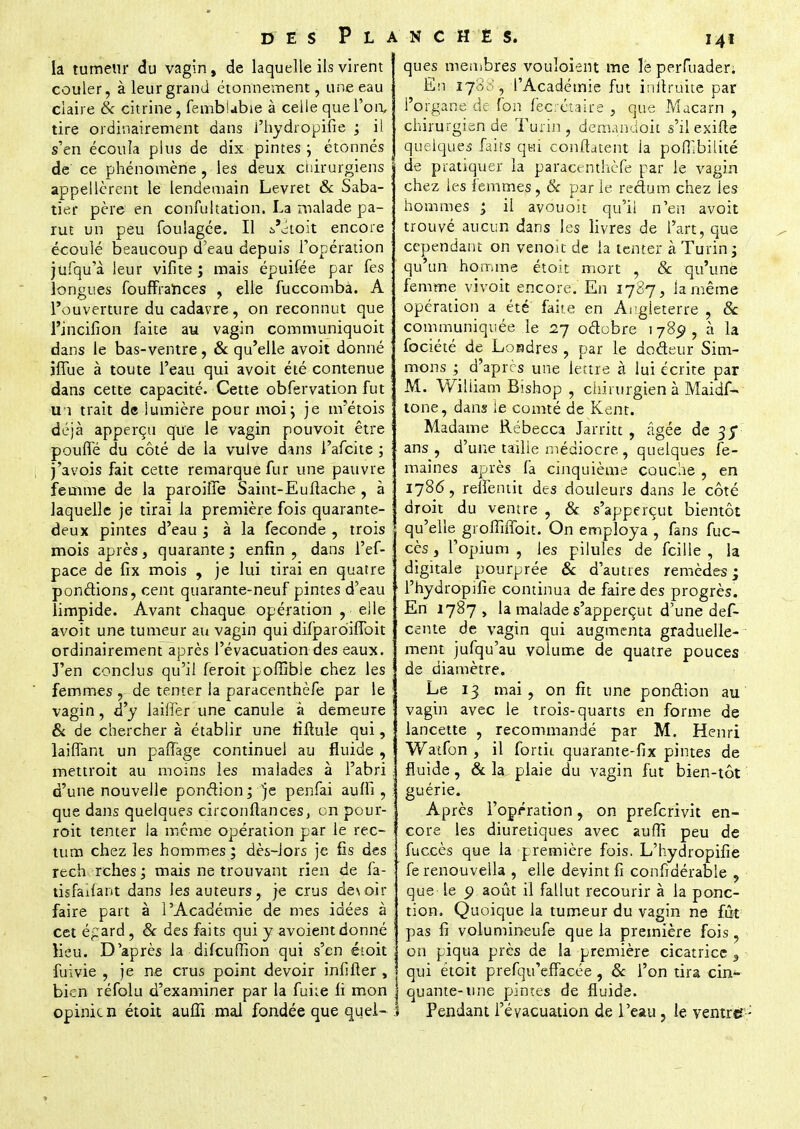 la tumeur du vagin, de laquelle ils virent couler, à leur grand étonnement, une eau claire & citrine, fembiabie à celle que l'on, tire ordinairement dans J'hydropifie ; il s'en écoula plus de dix pintes j étonnés de' ce phénomène, les deux chirurgiens appellcrent le lendemain Levret & Saba- tier père en confultation. La malade pa- rut un peu foulagée. Il a'âtoit encore écoulé beaucoup d'eau depuis l'opération jufqu'à leur vifite ; mais épuifée par fes longues foufFrarices , elle fuccombà. A l'ouverture du cadavre, on reconnut que l'incifion faite au vagin communiquoit dans le bas-ventre, & qu'elle avoit donné jffue à toute l'eau qui avoit été contenue dans cette capacité. Cette obfervation fut U î trait de lumière pour moi j je nrétois déjà apperçu que le vagin pou voit être pouffé du côté de la vulve dans l'afcite ; j'avois fait cette remarque fur une pauvre femme de la paroiffe Saint-Euftache , à laquelle je tirai la première fois quarante- deux pintes d'eau ; à la féconde , trois mois après, quarante ; enfin, dans l'ef- pace de fix mois , je lui tirai en quatre pondions, cent quarante-neuf pintes d'eau limpide. Avant chaque opération , elle avoit une tumeur an vagin qui difparoiffoit ordinairement après l'évacuation des eaux. J'en conclus qu'il feroit poffibie chez les femmes , de tenter la paracenthèfe par le vagin, d'y laiffer une canule à demeure & de chercher à établir une fiftule qui, laiflant un paffage continuel au fluide , mettroit au moins les malades à l'abri d'une nouvelle ponction; je penfai auffi , que dans quelques circonftanceSj on pour- roit tenter Ja même opération par le rec- tum chez les hommes; dès-lors je fis des rech relies; mais ne trouvant rien de fa- tisfailant dans les auteurs, je crus de\oir faire part à l'Académie de mes idées à cet é^ard, & des faits qui y avoient donné Heu. D'après la difcufïion qui s'en était fuivie , je ne crus point devoir infifter , bien réfolu d'examiner par la fuite li mon j opinien étoit auffi mal fondée que quel- I ques membres vouloient me le perfuader. En 170,', l'Académie fut initruite par l'organe de ton feerétaire , que Macarn , chirurgien de Turin, demandoit s'ilexifte quelques faits qui conftatent ia poŒbilité de pratiquer la paracenthèfe par le vagin chez les femmes, 8c par le redum chez ies hommes ; il avouoit qu'il n'en avoit trouvé aucun dans les livres de l'art, que cependant on venoit de ia tenter à Turin; qu'un homme étoit mort , & qu'une femme vivoit encore. En 1787, la même opération a été' faite en Angleterre , & communiquée le 27 odebre 1 789 , à la fociété de Londres, par le dodeur Sim- mons ; d'après une lettre à lui écrite par M. William Bishop , chirurgien à Maidf- tone, dans le comté de Kent. Madame Rébecca Jarritt , âgée de 35* ans , d'une taille médiocre , quelques fe- maines après fa cinquième couche , en 1786, reflentit des douleurs dans le côté droit du ventre , 8c s'apperçut bientôt qu'elle groffiffoit. On employa , fans fuc- cès, l'opium , ies pilules de fcille , la digitale pourprée 8c d'autres remèdes; l'hydropifie continua de faire des progrès. En 1787 , la malade s'apperçut d'une des- cente de vagin qui augmenta graduelle- ment jufqu'au volume de quatre pouces de diamètre. Le 13 mai, on fit une pondion au vagin avec le trois-quarts en forme de lancette , recommande par M. Henri Watfon , il fortii quarante-fix pintes de fluide, 8c la plaie du vagin fut bien-tôt guérie. Après l'opération, on preferivit en- core les diurétiques avec auffi peu de fuccès que la première fois. L'hydropifie fe renouvella , elle devint fi confidérable , que le o août il fallut recourir à la ponc- tion. Quoique la tumeur du vagin ne fût pas fi volumineufe que la première fois, on piqua près de la première cicatrice s qui étoit prefqu'effacée, 8c l'on tira chi- quante-une pintes de fluide. Pendant l'évacuation de l'eau , le ventre? -