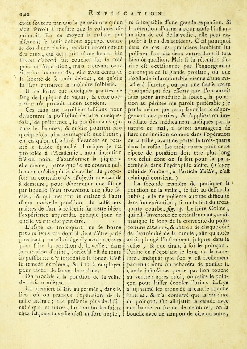•I.4Ï Explication étoit foutenw par une large ceinture qu'un aide ferroit à meftïfe que le volume di- minuoit. Par ce moyen la malade put aïfément Te tenir debout appuyée contre le dos d'une chaife, pendant l'écoulement des eaux, qui dura près d'une heure. On l'a voit d'abord fait coucher fur le côté pendant l'opération , mais trouvant cette fuuation incommode , elle avoit demandé X la liberté de fe tenir debout , ce qu'elle lit fans éprouver la moindre foibleffe. il ne lortit que quelques gouttes de fang de la piqûre du vagin , & cette opé- ration n'a produit aucun accident. Ces fàits me paroiffem fuffifans pour démontrer la poffibilité de faire quelque- fois, de préférence , la ponction au vagin chez les femmes, Se qu'elle pourrcît-étre quelquefois plus avantageufe que l'autre , en ce qu'on efi affuré d'évacuer en tota-. lité le fluide épanché. Lorfque je T'ai p r o p ofée à l'Académie , mon intention n'étoit point d'abandonner la piqûre à elle-même , parce que je ne doutois nul- lement qu'elle pût fe cicatrifer. Je propo- fois au contraire d'y affujettir une canule à demeure , pour déterminer une liftule par laquelle Feau trouveroit une iffue fa- cile , Se qui mettroit le malade à l'abri d'une nouvelle ponction. Je laiffe aux maîtres de l'art à rétiéchir fur cette idée ; l'expérience apprendra quelque jour de quelle valeur elle peut être. L'ufagë du trois-quarts ne fe borne pas aux feuls cas dont il vient d'être parlé plus haut ; on eft obligé d'y avoir recours pour faire la ponction de la veffie - dans la rétention d'urine, lerfqu'il eft de toute impoffibilité d'v introduire la fonde. C'eft le remède extrême , & l'un à employer pour tâcher de fauver le maUde. On procède à la ponction de la veffie de trois manières. La première fe fait au périnée , dans le lieu où on pratique l'opération de ia taille latérale ; e le préfente plus de diffi- culté que les autres , fur-tout fur les fujets, chez îefquels la veffie n'eft ni fort ample , ni fufeer tibîe d'une grande expanfion. Si la rétention d'urine a pour caufe I inflam- mation du col de la veffie, elle peut ex- pofer à bien des accidens, C'eft pourquoi dans ce cas les praticiens fembient lui préférer l'un des deux autres dont il fera bientôt queflion. Mais fi la rétention d'u- rine eft occafionnée par l'engorgement chronique de la glande proftate , ou que i'obilacîe infurmontable vienne d'une ma- ladie à l'urètre, ou par une fauffe route pratiquée par des efforts que l'on auroit faits pour introduire la fonde , la ponc- tion au périnée me paroît préférable ; je penfe même que pour favorifer le dégor- gement des parties, Se l'application im- médiate des médicamens indiqués par la nature du mal, il feroit avantageux de faire une incifion comme dans l'opération de la taille, avant de porter le trois-quarts dans la veffie. Le trois-quarts pour cette efpèce de ponction doit être plus long que celui dont on fe fert pour la para- centhèfe dans l'hydropifie afeite. (Voye^ celui de Foubert, à l'article Taille , c'eft celui qui convient. ) La féconde manière de pratiquer la * ponction de la veffie , fe fait au-deffus du pubis ; elle ne préfente aucune difficulté dans fon exécution , fi on fe fert du trois- quarts courbe, 3. Le frère Cofme , qui eft l'inventeur de cet inftrument, avoit pratiqué le long de la convexité du poin- çon une canelure, Se un trou de chaque côté de l'extrémité de la canule , afin qu'après avoir plongé l'inftrument jufques dans la veffie , & que tirant à foi le poinçon , l'urine en s'écoulant le long de la cane- lure , indiquât que l'on y eft réellement parvenu : alors on achèvera de pouffer la canule jufqu'à ce que le pavillon touche au ventre; après quoi, on retire le poin- çon pour laifler écouler l'urine. Lafaye a fupprimé les trous de la canule comme inutiles, Se n'a confervé que la canelure du poinçon. On aflujettit ia canule avec | une bande en forme de ceinture , on la 1 bouche avec un tampon de cire ou autre;