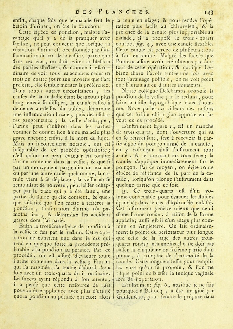 enfîit, chaque fois que le malade fent le befoin d'uriner , en ôte le bouchon. Cette efpèce de pondion , malgré l'a- vantage qu'il y a de la pratiquer avec facilité , ne peut convenir que iorfque la rétention d'urine elt occafionnée par l'in- flammation du coi de la veffie ; parce que dans cet état , on doit éviter la blefiure des parties affedées ; & comme il eft or- dinaire de voir tous les accidens céder en trois ou quatre jours aux moyens que l'art preferit, elle femble mériter la préférence. Dans toutes autres circonftances , les caufes de la maladie étant beaucoup plus long-tems à fe diffiper, la canule reftée à demeure au-delfus du pubis, détermine une inflammation locale , puis des efcha- res gangreneufes ; la veffie s'échappe , l'urine peut s'infiltrer dans les parties voifines & donner lieu à une maladie plus grave encore; enfin, à la mort du fujet. Mais un inconvénient notable , qui efl inféparable de ce procédé opératoire ; c'eft qu'on ne peut évacuer en totalité l'urine contenue dans la veffie, & que fi par un mouvement particulier du malade ou par une autre caufe quelconque, la ca- nule vient à fe déplacer, la veffie en fe remptiffant de nouveau , peut laiffer échap- per par la plaie qui y a été faite , une partie du fluide qu'elle contient, & quel- que célérité que l'on mette à réitérer ia ponction , l'infiltration d'urine n'a pas moins lieu , & détermine les accidens graves dont j'ai parlé. Enfin la troifièrne efpèce de ponction à la velfie fe fait par le redum. Cette opé- ration ne convient que dans le cas qui rend en quelque forte la précédente pré- férable à la pondion au périnée. Par ce procédé , on eft afluré d'évacuer tome l'urine contenue dans la veffie ; Flurant qui l'a imaginée , l'a tentée d'abord deux lois avec un trois-quarts droit ordinaire. Le fuccès ayant répondu, à fon attente , il a penfé que cette reffource de l'art pouvoit être appliquée avec plus d'utilité que la pondion au périnée qui étoit alors ANCHES. 143 > la feule en ufage ; & pour rend.e l'opé ration plus facile au chirurgien , 6c la prélence de la canule plus fupportable au malade, il a propofé le trois - quarts courbe, fig. 4, avec une canule flexible. Cette canule eit percée de plufieuis nous à fon extrémité. Malgré les fuceès que Pouteau affure avoir été obtenus par l'au- teur de cette opération , & quoique Le- blanc afiure l'avoir tentée une fois avec tout l'avantage poffible, on ne voit point que Flurant ait eu d'autres imitateurs. Notre collègue Delchamps propole la pondion delà veffie { ar le redum , pour faire ia taille hypogallrique dans i'iiom- me. Nous parlerons ailleurs des raifons que cet habile chirurgien apporte en fa- veur de ce procédé. L'inftrument figure e , eft un manche de trois quarts , dont l'ouverture qui va en fe rétrécilîànt , fert à recevoir la par- tie aigu'é du poinçon armé de la canule , en y enfonçant ainfi l'inftrument tout armé , & le tournant en tous fens ; la Citiule s'applique immédiatement fur le poinçon. Par es moyen , on évite route efpèce de réfiitance de la part de la ca- nule , lorfquJon plonge l'inftrument dans quelque partie que ce foit. i$. Ce trois - quarts eft d'un vo- lume convenable pour évacuer les fluides épanchés dans le cas d'hydrocèle enkilté. Cet infiniment pénètre mieux que celui d'une forme ronde , à raifon de fa forme applatie; auffi eft il d'un ufage plus com- mun en Angleterre. On fait ordinaire- ment la pointe du perforateur plus longue que celle de la tige des autres trois- . quarts ronds j néanmoins elle ne doit pas palier la cinquième ou fixième partie d'un pouce , à compter de l'extrémité de la canule. Cette longueur iuffit pour remplir 1 s vues qu'on fe propofe , & l'on ne rifque point de blefier la tunique vaginale ■ lors de - l'opération. L'iriftiument fig. (5, attribué je ne fais pourquoi à Ik-ilocq , a été imaginé par i> Guiilemeau, pour fendre le prépuce dans