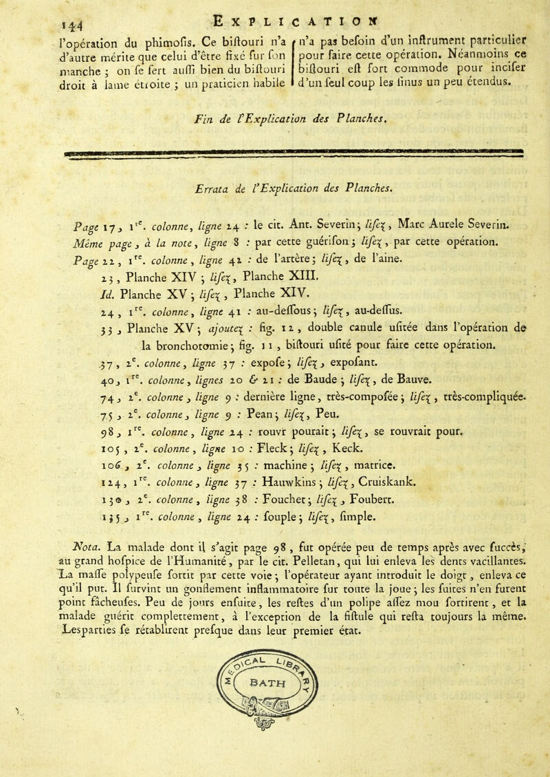 ,44 Explication l'opération du phimofis. Ce biflouri n'a t n'a pas befoin d'un inftrument particulier d'autre mérite que celui d'être fixé fur foin pour faire cette opération. Néanmoins ce manche; on fe fert auffi bien du biftouri biilouri eft fort commode pour incifer droit à lame étioite ; un praticien habile d'un feul coup les linus un peu étendus. Fin de VExplication des Planches, Errata de l'Explication des Planches. Page 17j itC. colonne, ligne 14 : le cit. Ant. Severin; /i/qr, Marc Aurele Severin. Même page 3 à la note, ligne 8 : par cette guérifon j life\, par cette opération. Page ix, ire. colonne, ligne 41 : de l'artère; life^, de l'aine. z3 , Planche XIV ; fi/êç, Planche XIII. Jd. Planche XV j lifil , Planche XIV. 14, ire. colonne, ligne 41 : au-delïbus ; Hfe\, au-deflus. 3 3 j Planche XV -, ajoute^ : fig. il, double canule ufitée dans l'opération de la bronchotomie j fig. 11 » biftouri ufité pour faire cette opération. .37, ie. colonne, ligne 37 : expofe; Hfc\» expofant. 40j ire. colonne, lignes zo & zi ; de Baude j Hfe\, de Bauve. 74 j ze. colonne , ligne 9 ; dernière ligne, très-compofée \ life\ , très-compliquée. 75 j ze. colonne3 ligne 9 : Peanj Hfe\, Peu. 98 j ire. colonne, ligne x\ : rouvr pourait ; se rouvrait pour. 105 , ie. colonne, Vigne 10 ; Fleckj /i/qr, Keck. \oô j ie. colonne /zg/ze 35 : machine j life^ , matrice. IZ4, ire. colonne } ligne 37 : Hauwkins \ Hfi\? Çruiskank. 13©., ze. colonne, ligne 38 : Fouchet; /i/qr .> Foubert. 1J5 j ire. colonne., /ig/ze 14 : fouple j Zi/ê^, fimple. ./Vora. La malade dont il s'agit page 98 , fut opérée peu de temps après avec fuccès, au grand hofpice de l'Humanité, par le cit. Pelletan, qui lui enleva les dents vacillantes. La malTe polypeufe fortit par cette voie -, l'opérateur ayant introduit le doigt, enleva ce qu'il put. Il furvint un gonflement inflammatoire fur toute la joue j les fuites n'en furent point fâcheufes. Peu de jours enfuit©, les relies d'un polipe afTez mou fortirent, et la malade guérit complètement, à l'exception de la fiftule qui refta toujours la même. Lesparties fe rétablirent prefque dans leur premier état.