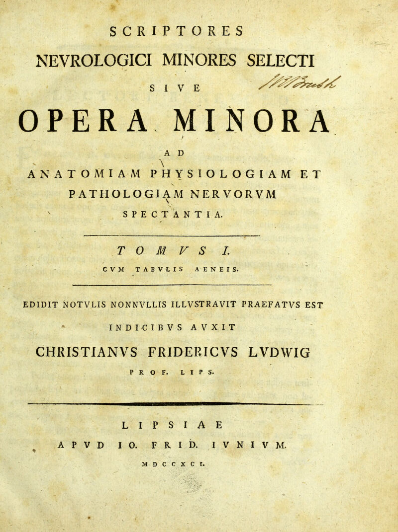 NEVROLOGICI MINORES SELECTI SIVE OPERA MINORA A D - \ ANATOMIAM PHYSIOLOGIAM ET PATHOLOGIAM NERVORVM S' v SPECTANTIA. T 0 M V S I. CVM TAB VIIS AENEIS. EDIDIT NOTVLIS NONNVLLIS ILLVSTRAVIT PRAEFATVS EST INDICIB VS A V X IT CHRISTIANVS FRIDERICVS LVDWIG P R O F. L I P S. L I P S I A E APVD IO. FRID. I V N I V M. *