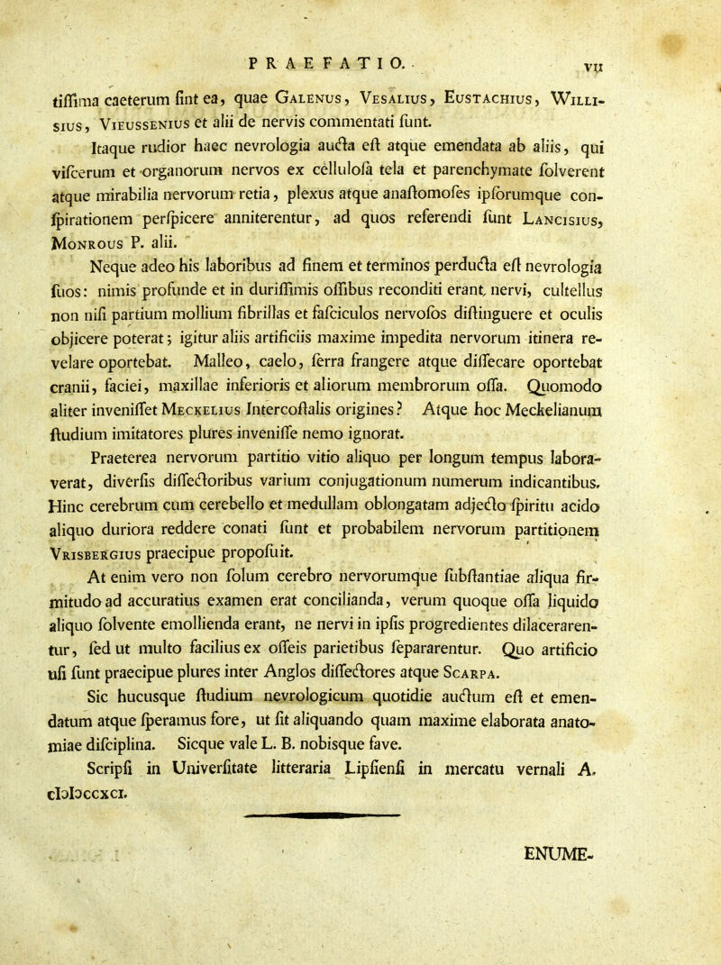 VII tifiima caeterum fint ea, quae Galenus, Vesalius, Eustachius, Willi- sius, Vieussenius et alii de nervis commentati funt Itaque rudior haec nevrologia au&a eft atque emendata ab aliis, qui vifcerum et organorum nervos ex cellulofa tela et parenchymate folverent atque mirabilia nervorum retia, plexus atque anaftomofes ipforumque con- fpirationem perfpicere anniterentur, ad quos referendi funt Lancisius, Monrous P. alii. Neque adeo his laboribus ad finem et terminos perducta efl nevrologia fuos: nimis profunde et in duriffimis offibus reconditi erant nervi, cultellus non nifi partium mollium fibrillas et fafciculos nervofos difiinguere et oculis objicere poterat; igitur aliis artificiis maxime impedita nervorum itinera re- velare oportebat. Malleo, caelo, ferra frangere atque dilTecare oportebat cranii, faciei, maxillae inferioris et aliorum membrorum offa. Quomodo aliter inveniffet Meckelius Intercoflalis origines ? Atque hoc Meckelianum ftudium imitatores plures inveniffe nemo ignorat. Praeterea nervorum partitio vitio aliquo per longum tempus labora- verat, diverfis difie&oribus varium conjugationum numerum indicantibus. Hinc cerebrum cum cerebello et medullam oblongatam adje&o fpiritu acido aliquo duriora reddere conati funt et probabilem nervorum partitionem Vrisbergius praecipue propofuit. At enim vero non folum cerebro nervorumque fubflantiae aliqua fir- mitudo ad accuratius examen erat concilianda, verum quoque offa liquido aliquo folvente emollienda erant, ne nervi in ipfis progredientes dilaceraren- tur, fedut multo facilius ex ofieis parietibus fepararentur. Quo artificio nfi funt praecipue plures inter Anglos diffedores atque Scarpa. Sic hucusque ftudium nevrologicum quotidie audum efi et emen- datum atque fperamus fore, ut fit aliquando quam maxime elaborata anato- miae difciplina. Sicque vale L. B. nobisque fave. Scripfi in Univerfitate litteraria Lipfienfi in mercatu vernali A, cIoHccxci. ENUME-