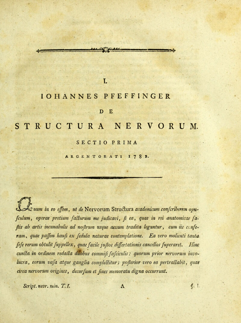 * ...-'J... ,-i, .rmafr . - . • ' . ♦ - I. IOHANNES PFEFFINGER D E ' i / ... - STRUCTURA NERVORUM. SECTIO PRIMA ARGENTORATI 17 8*. \2uum in eo effem, ut de Nervorum Stru6lura academicum confcriberem opu- fculum, operae'pretium fadurum me judicavi, fi ea, quae in rei anatomicae fa- fis ab artis incunabulis ad nojtrum usque aevum tradita leguntur, cum iis ccnfe- ram, quae pajfim haufi ex fedula naturae contemplatione. Ea vero molienti tanta fefe rerum obtulit fuppellex, quae facile jujlos dijfertationis cancellos fuperaret. Hinc M cundta in ordinem redacta duobus commiji fafciculis: quorum prior nervorum invo- lucra, eorum vafa atque ganglia compleditur; pojlerior vero ea pertraUabit, quae circa nervorum origines, decurfum et fmes memoratu digna occurrunt.