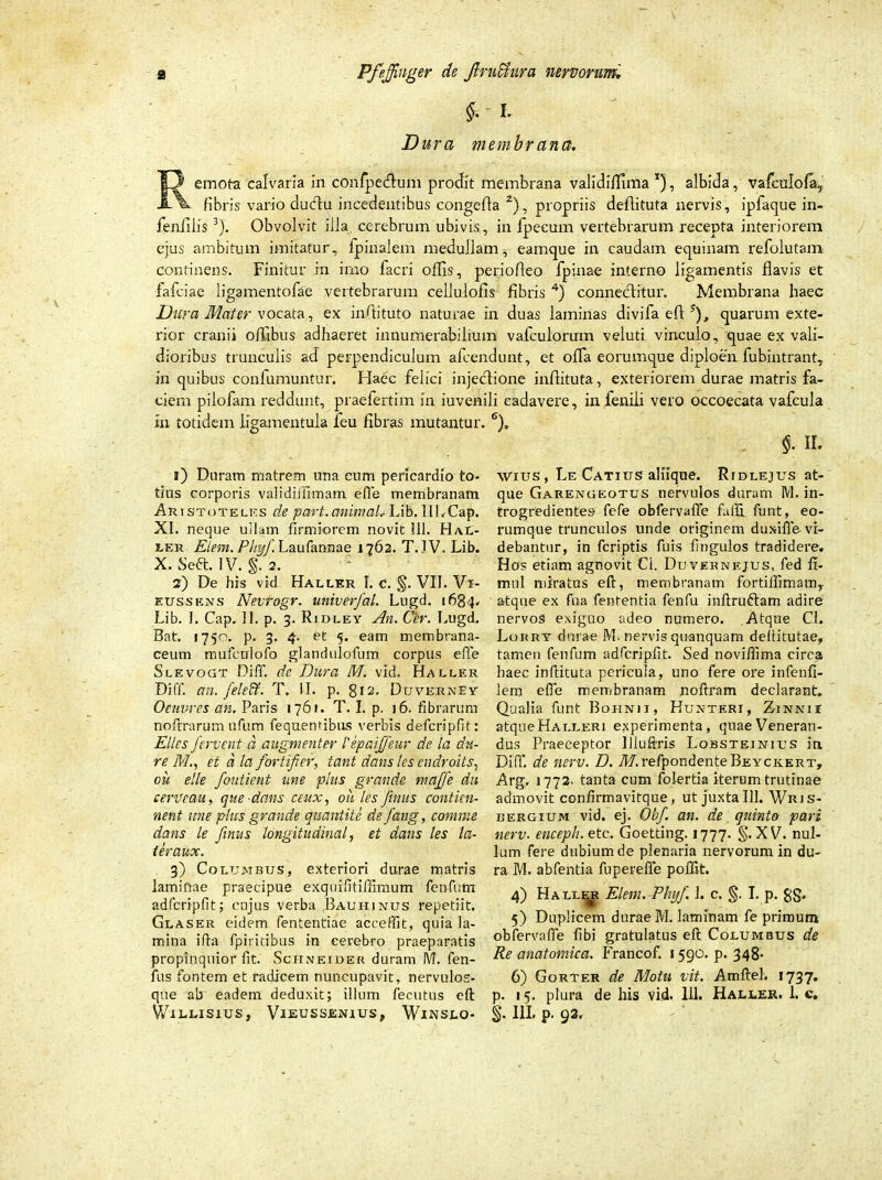 f.' t Dura membrana. Remota calvaria in confpecflum prodit membrana validiffima x), albida, vafculofa, fibris vario dudu incedentibus congefla 2), propriis defiituta nervis, ipfaque in- fenlilis3). Obvolvit illa cerebrum ubivis, in fpecum vertebrarum recepta interiorem ejus ambitum imitatur, fpinalem medullam, eamque in caudam equinam refolutam Continens. Finitur in imo facri offis, periofleo fpinae interno ligamentis flavis et fafciae ligamentofae vertebrarum cellulofis fibris 4) connedlitur. Membrana haec Dura Mater vocata, ex infiituto naturae in duas laminas divifa eft ?), quarum exte- rior cranii ofllbus adhaeret innumerabilium vafculorum veluti vinculo, quae ex vali- dioribus trunculis ad perpendiculum afcendunt, et offa eorumque diploen fubintrant, in quibus confumuntur. Haec felici injectione inftituta, exteriorem durae matris fa- ciem pilofam reddunt, praefertim in iuvenili cadavere, in fenili vero occoecata vafcula in totidem ligamentula feu fibras mutantur. 1) Duram matrem una cum pericardio to- tius corporis validiJiimam efie membranam Aristotelks de part.animal, Lib. ULCap. XI. neque ullam firmiorem novit 111. Hal- ier Eiern. Phyf. Laufannae 1762. T. IV. Lib. X. Seft. IV. §. 2. 2) De his vid Haller I. c. §. VII. Vi- eussens Nevrogr. univerfal. Lugd. 1684. Lib. 1. Cap. II. p. 3. Rjdley An. Cer. Lugd. Bat. 1750. p. 3. 4. et 5. eam membrana- ceum mufcnlofo glandulofum corpus efie Slevogt Diff de Dura M. vid. Haller Diffi an. feleff. T. II. p. 812, Duverney Oeuvres an. Paris 1761. T. I. p. 16. fibrarum noftrarum ufum fequentibus verbis defcripfit: Elles fervent d augmenter Hpaiffeur de la du- re. Met d la fortifier, tant dans les endroits, ou elle fontient une plus grande maffe du cenfeau, que dans ceux, ou les finus contien- nent une plus grande quantite de fang, comme dans le finus longitudinale et dans les la- ter aux. 3) Columbus, exteriori durae matris laminae praecipue exqiufitiffimum fenfum adfcripfit; cujus verba Baui-iinus repetiit. Glaser eidem fententiae accedit, quia la- mina ifia fpiritibus in cerebro praeparatis propinquior fit. Schneider duram M. fen- fus fontem et radicem nuncupavit, nervulos- que ab eadem deduxit; illum fecutus eft % §• H- Wius, Le Catius aliique. Rjdlejus at- que Garengeotus nervulos duram M. in- trogredientes fefe obfervafie faffi funt, eo- rumque trunculos unde originem duxifle vi- debantur, in fcriptis fuis fingulos tradidere. Hos etiam agnovit Ci. Duveknkjus, fed fi- mnl miratus eft, membranam fortiifimam, atque ex fua fententia fenfu inftruftam adire nervos exiguo adeo numero. Atque Cl. Lorry durae M. nervis quanquam dellitutae, tamen fenfum adfcripfit. Sed noviflima circa haec inftituta pericula, uno fere ore infenfi- lem efie membranam noftram declarant. Qualia funt Bohnii, Hunteri, Zi-nnii atqueHALLERi experimenta, quae Veneran- dus Praeceptor lliuftris Lobsteinius in Diff. de nerv. D. 7H.refpondenteBEYCK.ERT, Arg, 1772. tanta cum folertia iterum trutinae admovit confirmavitque, ut juxta III. Wrjs- bergium vid. ej. Obf. an. de quinto pari nerv. enceph.etc. Goetting. 1777. §. XV. nul- lum fere dubium de plenaria nervorum in du- ra M. abfentia fupereffe poffit. 4) Haller Elem. Phyf 1. c. §. I. p. gg. 5) Duplicem durae M. laminam fe primum obfervafie fibi gratulatus eft Columbus de Re anatomica. Francof. 1590. p. 348- 6) Gorter de Motu vit. Amftel. 1737. p. 15. plura de his vid. 111. Haller. 1. c.