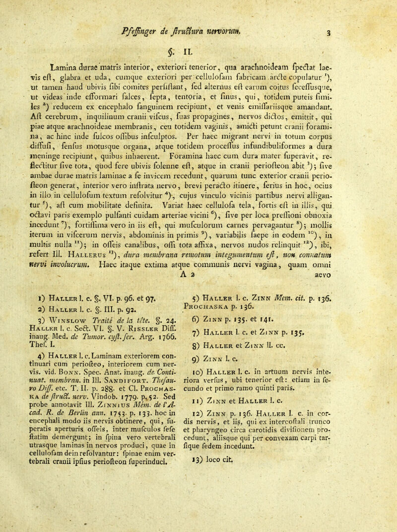 §. ii. Lamina durae matris interior, exteriori tenerior, qua arachnoideam fpedat lae- vis eft, glabra et uda, cumque exteriori per cellulofam fabricam .arde copulatur'), ut tamen haud ubivis fibi comites perfiflant, fed alternus efl earum cojtus leceffusque, ut videas inde efformari falces, fepta, tentoria, et finus, qui, totidem puteis fi mi- les z) reducem ex encephalo fanguinem recipiunt, et venis emillariisque amandant. AH cerebrum, inquilinum cranii vifcus, fuas propagines, nervos didos, emittit, qui piae atque arachnoideae membranis, ceu totidem vaginis, amidi petunt cranii forami- na , ac hinc inde fulcos offibus infcuiptos. Per haec migrant nervi in totum corpus •diffufi, fenfus motusque organa, atque totidem procelfus infundibuliformes a dura meninge recipiunt, quibus inhaerent. Foramina haec cum dura mater fuperavit, re- fleditur live tota, quod fere ubivis folenne ell, atque in cranii periofleon abit 3); five ambae durae matris laminae a fe invicem recedunt, quarum tunc exterior cranii perio- fleon generat, interior vero inflrata nervo, brevi perado itinere, ferius in hoc, ocius in illo in cellulofum textum refolvitur 4), cujus vinculo vicinis partibus nervi alligan- tur f), ali cum mobilitate definita. Variat haec cellulofa tela, fortis ell in illis, qui oclavi paris exemplo pullanti cuidam arteriae vicini 6), five per loca prelTioni obnoxia incedunt7), fortiffima vero in iis ell, qui mufculorum carnes pervagantur 8); mollis iterum in vifcerum nervis, abdominis in primis 9), variabilis faepe in eodem I0), in multis nulla ); in offeis canalibus, offi tota affixa, nervos nudos relinquit I2), ibi, refert 111. Hallerus I3), dura membrana remotum integumentum eji, non connatum nervi involucrum. Haec itaque extima atque communis nervi vagina, quam omni A 2 aevo 1) Haller 1. c. §. VI. p. 96. et 97. 2) Haller 1. c. §. HI. p. 92. 3) Winslow Traite de la icte. §. 24. Hallf.r 1. c. Seft. VI. §. V. Rissler Diff. inaug. Med. de Tumor, cyjl. fer. Arg. 1766. Thef. L 4) Haller 1. c.Laminam exteriorem con- tinuari cum periofteo, interiorem cum ner- vis. vid. Bonn. Spec. Anat. inaug. de- Conti- nuat. membrati. in I1L Sandifort. Thefau- ro DijJ. etc. T. II. p. 288- et CI. Prochas- ka de ftruffi. nerv. Vindob. 1779. p. 52. Sed probe annotavit 111. Zinnius Mem. del'A- cad. R. de Berlin ann. 1753- p. 133. hoc in encephali modo iis nervis obtinere, qui, fu- peratis aperturis, offeis, inter mufculos fefe ftatim demergunt; in fpina vero vertebrali utrasque laminas in nervos produci, quae in cellulofam dein refolvantur: fpinae enim ver- tebrali cranii ipfius periofleon fuperinduci. 5) Haller 1. c. Zinn Mem. cit. p. 136. Prochaska p. 136. 6) Zinn p. 135. et r4r« 7) Haller 1. c. et Zinn p. 135, 8) Haller et Zinn 11. cc. 9) Zinn 1. c. 10) Haller I. c. in artuum nervis inte- riora verfus, ubi tenerior efl: etiam infe- cundo et primo ramo quinti paris. 11) Zinn et Haller 1. c. 12) Zinn p. 136. Haller I. c. in cor- dis nervis, et ii^, qui ex intercoftali trunco et pharyngeo circa carotidis divilionem pro- cedunt, aliisque qui per convexam carpi tar- flque fe dem incedunt. 13) loco cit.