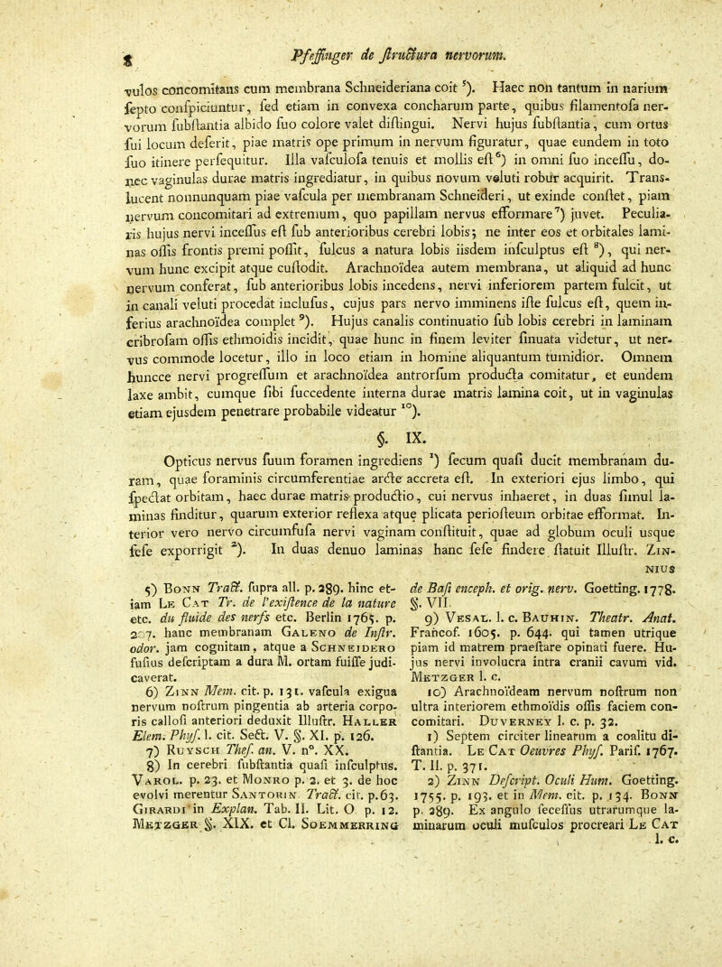 -vulos concomitans cum membrana Schneideriana coit5). Haec non tantum in narium fepto confpickmtur, fed etiam in convexa concharum parte, quibus fiiamentofa ner- vorum fubflautia albido fuo eoiore valet diflingui. Nervi hujus fubfiantia, cum ortus fui locum deferit, piae matris ope primum in nervum figuratur, quae eundem in toto fuo itinere perfequitur. Illa vafculofa tenuis et mollis eft6) in omni fuo incelfu, do- nec vaginulas durae matris ingrediatur, in quibus novum veluti robur acquirit. Trans- lucent nonnunquam piae vafcula per membranam Schneideri, ut exinde confiet, piam nervum concomitati ad extremum, quo papillam nervus efformare7) juvet. Peculia- ris hujus nervi incelfus efi fub anterioribus cerebri lobis; ne inter eos et orbitales lami- nas offis frontis premi poffit, fulcus a natura lobis iisdem infculptus efi 8), qui ner- vum hunc excipit atque cufiodit. Arachnoidea autem membrana, ut aliquid ad hunc nervum conferat, fub anterioribus lobis incedens, nervi inferiorem partem fulcit, ut in canali veluti procedat inclufus, cujus pars nervo imminens ifie fulcus efi, quem in- ferius arachnoidea complet 9). Hujus canalis continuatio fub lobis cerebri in laminam cribrofam offis ethmoidis incidit, quae hunc in finem leviter finuata videtur, ut ner- vus commode locetur, illo in loco etiam in homine aliquantum tumidior. Omnem huncce nervi progreffinn et arachnoidea antrorlum produefia comitatur, et eundem laxe ambit, cumque fibi fuccedente interna durae matris lamina coit, ut in vaginulas etiam ejusdem penetrare probabile videatur I0). §. ix. Opticus nervus fuum foramen ingrediens *) fecum quafi ducit membranam au- ram, quae foraminis circumferentiae anfie accreta efi. In exteriori ejus limbo, qui fpeclat orbitam, haec durae matris produefiio, cui nervus inhaeret, in duas fimul la- minas finditur, quarum exterior reflexa atque plicata periofieum orbitae efformat. In- terior vero nervo circumfufa nervi vaginam confiituit, quae ad globum oculi usque fefe exporrigit 2). In duas denuo laminas hanc fefe findere fiatuit Illuflr. Zin- 5) Bonn Traffi. fupra ali. p. 289. hinc et- iam Le Cat Tr. de l'exiflence de la nature etc. du fluide des nerfs etc. Berlin 176?. p. 207. hanc membranam Galeno de Inftr. odor, jam cognitam, atque a Schneidero fufius deferiptam a dura M. ortam fuiffe judi- caverat. 6) Zjnn Mem. cit. p. 131. vafcula exigua nervum noftrum pingentia ab arteria corpo- ris callofi anteriori deduxit llluftr. Haller Elem. Phyf. 1. cit. Seft. V. §. XI. p. 126. 7) Ruysch The/, an. V. n°. XX. 8) In cerebri fubftantia quafi infculptus. Varol. p. 23. et IVIonro p. 2. et 3. de hoc evolvi merentur Santorjn. Tradt. cit. p.63. Girardi in Explan. Tab. II. Lit. O. p. 12. Mexzger §. XIX. et Cl. Soemmerring NIUS de Bafi enceph. et orig. nerv. Goetting. 1778. S- VII. 9) Vesal. 1. c. Bauhin. Tlieatr. Anat. Francof. 1605. p. 644. qui tamen utrique piam id matrem praeftare opinati fuere. Hu- jus nervi involucra intra cranii cavum vid. Metzger 1. c. 10) Arachnoideam nervum noftrum non ultra interiorem ethmoidis offis faciem con- comitari. Duverney 1. c. p. 32. 1) Septem circiter linearum a coalitu di- ftantia. Le Cat Oeuvres Phyf. Parif. 1767. T. 11. p. 37 r. 2) Zinn Dpfcript. Oculi Hum. Goetting. 1755. p. «93. et in Mem. cit. p. 134. Bonn p. 289- Ex angulo feceflus utrarumque la- minarum oculi mufculos procreari Le Cat