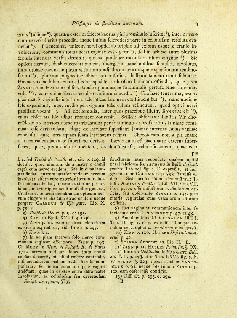 •mus3) aliique4), quarum exterior fcleroticae margini prominulo inferitur*), interior vero cum nervo ulterius procedit, inque intima fcleroticae parte in cellulofam refoluta eva- nefcit 6). Pia meninx, unicum nervi optici ab origine ad exitum usque e cranio in- volucrum, communis totius nervi vaginae vices gerit 7), fed in orbitae antro plurima feptula interiora verfus demittit, quibus quodiihet medullare filum cingitur s). Sic opticus nervus, duabus cerebri tunicis, intergerinis arachnoideae feptulis, involutus, intra orbitae cavum amplexu variorum mufculorum eorumque expanfionum tendino- farum 9), plurima pinguedine ubivis circumfufus, bulbum tandem oculi fubinfrat. Hic nervus paululum contradlus inaequaliter uribrofam laminam offendit, quae juxta Zinnii atque Halleri obfervata ad triginta usque foraminulis pertufa tenerrimis ner- vulis I0), concomitantibus arteriolis tranfitum concedit. *) Fila haec tenerrima, exutis piae matris vaginulis interiorem fcleroticae laminam confiituentibus I1), nunc undique fefe expandunt, inque medio perexiguum tuberculum relinquunt, quod optici nervi papillam vocant l2). Alii docuere alia, inter quos praecipue Illufir. Bonnius efi 13), cujus obfervata hic adhuc recenfere convenit. Scilicet obfervavit Illufiris Vir cho- roideam ab interiori durae matris lamina per foraminula cribrofae ifiius laminae conti- nuata effe derivandam, idque ex laevitate fuperficiei laminae internae hujus vaginae conclufit, quae intra aquam fuam laevitatem retinet. Choroideam non a pia matre oriri ex eadem laevitate fuperficiei derivat. Laevis enim efi piae matris externa fuper- ficies, quae, juxta aucfioris mentem, arachnoidea efi, cellulofa autem, quae vera pia 1. c. fed Traite de l'exi,Jl. etc. cit. p. 209. id docuit, quod nimirum dura mater e cranii capfa cum nervo evadens, fefe in duas lami- nas findat, quarum interior opticum nervum involvat; altera vero exterior iterum in duas fe laminas dividat, quarum exterior perior- bitam, interior ipfos oculi mufculos generet, Craflam et tenuem membranam opticum ner- vum cingere et una cum eo ad oculum usque pergere Galenus de Ufu part. Lib. X. p. 75- e- 3) Tradi. de Oc. H. p. 9. et 193. 4) Ruysch Epiff XVI. f. 4. expl. 5) Zinn p. 10. exterior circa feleroticam explicata expanditur, vid. Bonn p. 293. 6) Zinn 1. c. 7) In eo piam matrem folo nervo com- munem vaginam efformare. Zinn p. 193. Cl. Mery in Mem. de l’Acad. R. de Paris 1712. nervum opticum donec intra cranii capfam decurrit, nil aliud referre contendit, nifi medullarem maffam nullis fibrillis com- pofitam, fed unica communi piae vagina amictam, quae in orbitae antro dura matre involvatur, ac cellulofam feu cavernofam Script. nevr. min, T. I. ftrufturam intus recondat: qualem optici nervi fabricam Ruysch ius in Epift. deOcul, tunicis Tab. adj. fig. 4. D. expreffit, et lon ge ante eum Columbus p. 3^8 ftatuiffe vi detur. Sed luculentiffime demonftravit II luftr. Albinus Tradi, cit. Lib. VII. Cap. VII iftos poros effe diffeftorum vafculorum ori ficia, feu obfervante Zinnio p. 194. piae matris vaginulas cum vafculorum illorum orificiis. 8) Has vaginulas communionem inter fe invicem alere Cl. Duvkrney p. 47. et 48. 9) Annulum hunc Cl. Valsalva Diff. I. Tab. III. fig. 1. et 2. expreffit iliumque an- nulum nervi optici moderatorem nuncupavit. 10) Zinn p. 106. Haller Defcript.anat. oculi p. 42. *) Scarpa Annotatt. an. Lib. II. L. 11) Zinn p. 11. Haller Prim.lin.% DX. 12) Briggs Ophtkalm. uiMangeti Bibi, an. T. II. p. 178. et in Tab. LXV1. fig. 2. F. Winslow §. 223. negat eandem Santo- rinus p. 93. neque folertiffimo Zinnio p. 108- eam obfervaffe contigit. 13) Diff. cit. p. 293. et 294. B