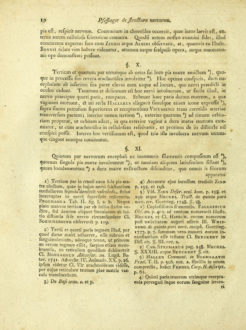 pia e/T, refpicit nervum. Contrarium in choroidea occurrit, quae intus- iaevis efl, ex- terna autem celiulofa fcieroticae connexa. Quodfi autem noffro examini fides, iliud concurrere expertus fum cum Zinnii atque Albini oblervatis, et, quamvis ea Illuftr. Bonnii relata vim habere videantur, attamen neque fcalpelii opera, neque maceratio- nis ope demonfirari poliunt. S- x. Tertium et quartum par utrumque ab ortus fui loco pia matre amictum *), quo- que in procelfu fuo revera arachnoidea involvitur 2). Hoc optime cOnfpicis, dum en» Cephalum ab inferiori fua parte elevas eum usque ad locum, quo nervi praedidti in oculos cadunt. Tenerum et delicatum efl hoc nervi involucrum, ut facile illud, in nervo praecipue quarti paris, rumpatur. Subeunt haec paria duram matrem , a qua Vaginam mutuant, e't uti redte Hallerus allegavit fimulque etiam icone expreffit 3), fupra linum petrofum fuperiorem et receptaculum Vieussenii trans carotidis arteriae transverfam partem; interius tamen tertium 4), exterius quartum s) ad rimam orbita- riam properat, ut orbitam adeat, in qua exterior vagina a dura matre mutuata exte- nuatur, ut cum arachnoidea in cellulofam refolvatur, ut protinus de iis difiir.cle nil' eonfpici polfit. Interea hoc verifiimum efl,. quod tria illa involucra nervum utrum- que cingant eunique comitentur. x r. Quintum par nervorum encephali ex innumeris filamentis compofitum efl x), quorum lingula pia matre involvuntur 2), ut taeniam aliquam latiufculam fiflant 3), quum loculamentum 4) a dura matre exflru&um difeinditur, quo omnis is filorum 1) Tertium par in cranii cavo fola pia ma- tre cindtum, quae in hujus nervi fubllantiam medullarem feptula*demittit vafculofii, ftrias interruptas in nervi fuperficie referentia. Prochaska Tab. II. fig. I. a. b. Neque piam matrem tertium par ab initio ftatim ve- llire, fcd demum aliquot lineolarum ab ini- tio di Itantia fefe nervo circumfundere Cl. SoemmeKring obfervavit p. 119. 2) Tertii et quarti paris tegmen illud, pet quod durae matri adhaeret, e(Te rubrum et fanguinolentutn, adeoque tenue, ut primum an verum tegmen effet, faepius etiam mem- branula, an reticulum quoddam dubitaverit Ci. Morgagnus Adverfar. an. Lugd. Ba- tav. 1741. Adverfar. IV. Animadv. XX. p. 26. ipfam videtur Cl. Vir arachnoideam vidifle, per cujvis reticulare textum piae matris vas- cula translucebant. 3) De Bafi cran. 0. et p. apparatus' 4) Accurate ejus incefium tradidit Zinn p. 195. et 196. 5) Vid. Z;nn Defer, ocul. hum. p. 198. et 199- atque Meckel Tradi, de quinto pctri? , nerv. cer. Goetting. 1748- ^.-38- 1) Copiofiffimis filamentis. Falloppius 01/. an. p. 407. ad centum numeravit llluftr. Meckel et Cl. Hirsch. eorum numerum poft nativitatem augeri afferit 111. Wris- berg de quinto pari nerv. enceph. Goetting.- 1777. p. 7. fummam vero numeri eorum in» conftantiam effe teftatur Cl. Beycicert in DilT. cit. g; III. not. a. 2) Car. Stephanus pag. 248. Meciceu- XXXlII. atque Beycicert §. cit. 3) Haller Comment. in Boerhaavii Praei. T. II. p. 506. not. a. fibrillis in unum comprefiis , habet Fernel Corp. H. defeript. p. 63- 4) Quinti paris truncum utrimque recepta- cula pervagari inque eorum fanguine irrora-