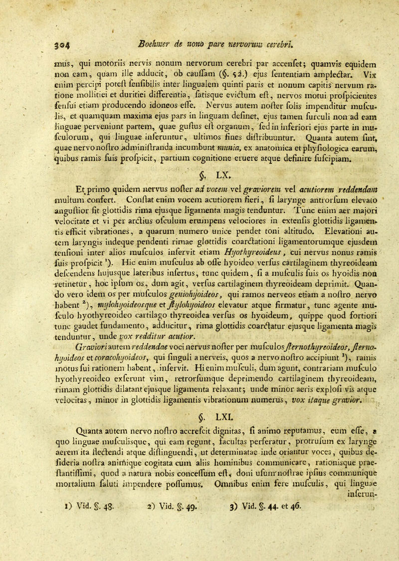 mus, qui motoriis nervis nonum nervorum cerebri par accenfet; quamvis equidem non eam, quam ille adducit, ob cauffam (§. sd-) ejus fententiam ampledar. Vix enim percipi poted fenfibilis inter lingualem quinti paris et nonum capitis nervum ra- tione mollitiei et duritiei differentia, iatisque evidum eft, nervos motui profpicientes fenfui etiam producendo idoneos effe. Nervus autem noder folis impenditur mufcu- lis, et quamquam maxima ejus pars in linguam delinet, ejus tamen furculi non ad eam linguae perveniunt partem, quae gudus efl organum, fedin inferiori ejus parte in nui. fculorum, qui linguae inferuntur, ultimos fines didribuuntur. Quanta autem fint, quae nervonodro adminidranda incumbunt munia, ex anatomica et phydologica earum, quibus ramis fuis profpicit, partium cognitione eruere atque definire fufcipiam. §, LX, Et primo quidem nervus noder ad vocem vel graviorem vel acutiorem reddendam multum confert. Condat enim vocem acutiorem fleri, fi larynge antrorfum elevato angudior fit glottidis rima ejusque ligamenta magis tenduntur. Tunc enim aer majori velocitate et vi per ardius olculum erumpens velociores in extenfis glottidis ligamen- tis efficit vibrationes, a quarum numero unice pendet toni altitudo. Elevatioiii au- tem laryngis indeque pendenti rimae glottidis coardationi ligamentorumque ejusdem tenfioni inter alios raufculos infervit etiam Hyothyreoideus, cui nervus nonus ramis luis profpicit *). Hic enim mufculus ab ode hyoideo verfus cartilaginem thyreoideam defcendens hujusque lateribus infertus, tunc quidem, fi a mufculis fuis os hyoidis non -retinetur, hoc iplum os, dum agit, verfus cartilaginem thyreoideam deprimit. Quan- do vero idem os per mufculos geniohyoideos, qui ramos nerveos etiam a nodro nervo habent 2), mylohyoideos que et Mylohyoideos elevatur atque firmatur, tunc agente mu- fculo hyothyreoideo cartilago thyreoidea verfus os hyoideum, quippe quod fortiori tunc gaudet fundamento, adducitur, rima glottidis coardatur ejusque ligamenta magis tenduntur, unde vox redditur acutior. Graviori autem reddendae voci nervus noder per mufculosJlernothyreoideos, Jlerno- hyoideos ctcoracohyoideos, qui dnguli anerveis, quos a nervonodro accipiunt 3), ramis motus fui rationem habent, infervit. Hi enim mufculi, dum agunt, contrariam mufculo hyothyreoideo exferunt vim, retrorfumque deprimendo cartilaginem thyreoideam, rimam glottidis dilatant ejusque ligamenta relaxant; unde minor aeris explod vis atque velocitas, minor in glottidis ligamentis vibrationum numerus, vox itaque gravior. §. LXL Quanta autem nervo nodro accrefcit dignitas, fi animo reputamus, eum effe, a quo linguae mufculisque, qui eam regunt, facultas perferatur, protrufum ex larynge aerem ita dedendi atque didinguendi, ut determinatae inde oriantur voces, quibus de- ftderia nodra anirftique cogitata cum aliis hominibus communicare, rationisque prae- dantiffnni, quod a natura nobis conceffum ed, doni ufunrnodrae ipflus communique mortalium faluti impendere podumus. Omnibus enim fere mufculis, qui linguae inferun-