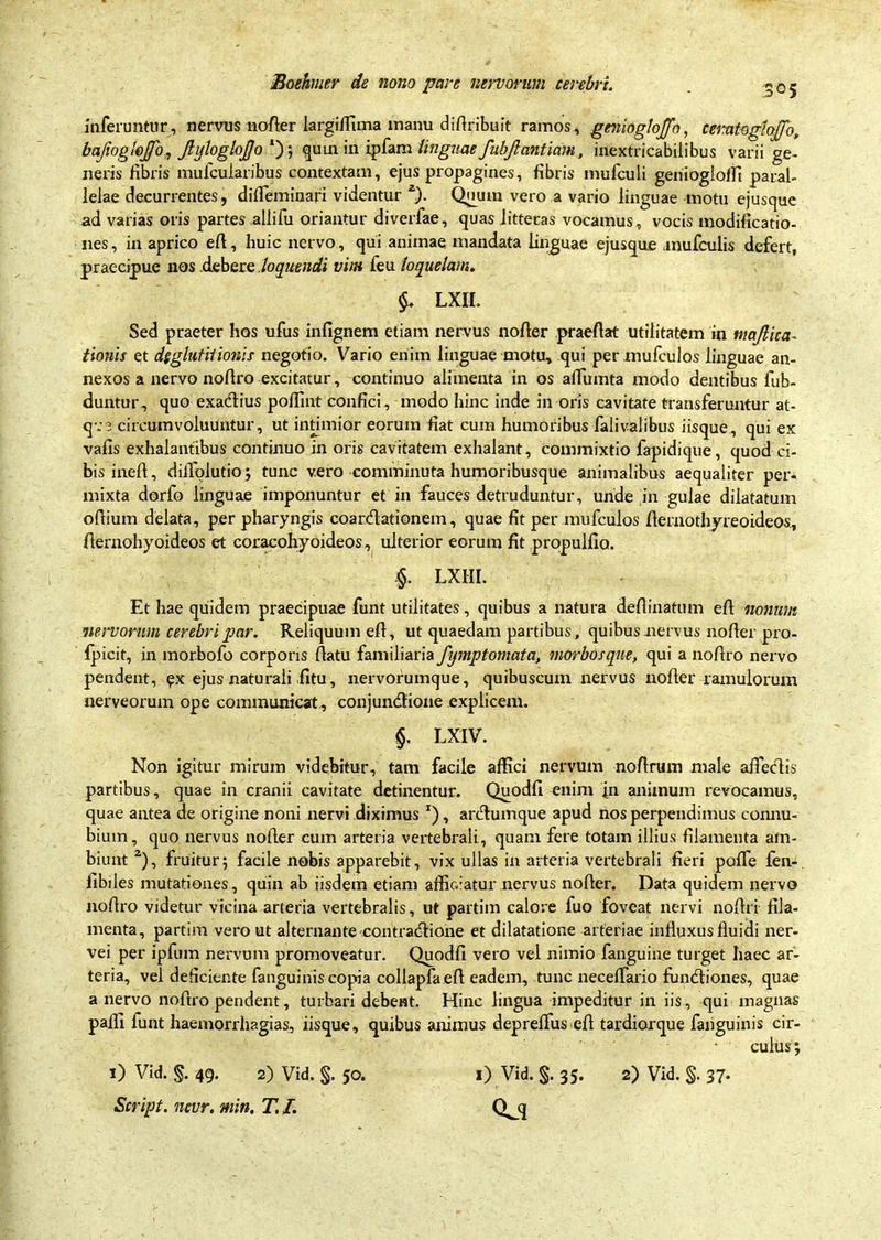 305 inferuntur , nervus nofler largiffima manu diflribuit ramos , genioglojfo, ceratoglefflo, bajioglefflo, JlylogloJJo1')-, quin in ipfam linguae fubjlantiam, inextricabilibus varii ge- neris fibris mufcularibus contextam, ejus propagines, fibris mufculi genioglofli paral- lelae decurrentes, diffieminafi videntur 2). Quum vero a vario linguae motu ejusque ad varias oris partes allifu oriantur diverfae, quas litteras vocamus, vocis modificatio- nes , in aprico efl, huic nervo, qui animae mandata linguae ejusque inufculis defert, praecipue nos debere loquendi vim feu loquelam. $. LXIL Sed praeter hos ufus infignem etiam nervus nofler praeflat utilitatem in majlica- tionis et dggluf itionis negotio. Vario enim linguae motu, qui permufculos linguae an- nexos a nervo noflro excitatur, continuo alimenta in os affumta modo dentibus fub- duntur, quo exadius pofiint confici, modo hinc inde in oris cavitate transferuntur at- q-;3 circumvoluuntur, ut intimior eorum fiat cum humoribus falivalibus iisque, qui ex vafis exhalantibus continuo in oris cavitatem exhalant, commixtio fapidique, quod ci- bis inefl, dilTplutio; tunc vero comminuta humoribusque animalibus aequaliter per. mixta dorfo linguae imponuntur et in fauces detruduntur, unde in gulae dilatatum ofiium delata, per pharyngis coardationem, quae fit per mufculos fiernothyreoideos, flernohyoideos et coracohyoideos, ulterior eorum fit propulfio. §. LXHI. Et hae quidem praecipuae funt utilitates, quibus a natura deflinatum efl nonum nervorum cerebri par. Reliquum efl, ut quaedam partibus, quibus nervus nofler pro- fpicit, in morbofo corporis flatu familiaria fijmptomata, morbosque, qui a noflro nervo pendent, ex ejus naturaii .fitu, nervorumque , quibuscum nervus nofler ramulorum nerveorum ope communicat, conjundione explicem. §. LXIV. Non igitur mirum videbitur, tam facile affici nervum no/lrum male affedis partibus, quae in cranii cavitate detinentur. Quodfi enim in animum revocamus, quae antea de origine noni nervi diximus x), ardumque apud nos perpendimus connu- bium, quo nervus nofler cum arteria vertebrali, quam fere totam illius filamenta am- biunt 2), fruitu-r; facile nobis apparebit, vix ullas in arteria vertebrali fieri poffe fen- fibiles mutationes, quin ab iisdem etiam affic.iatur nervus nofler. Data quidem nervo noflro videtur vicina arteria vertebralis, ut partim calore fuo foveat nervi noftri fila- menta, partim vero ut alternante contradione et dilatatione arteriae influxus fluidi ner- vei per ipfum nervum promoveatur. Quodfi vero vel nimio fanguine turget haec ar- teria, vel deficiente fanguinis copia collapfaefl eadem, tunc neceffario fundiones, quae a nervo noflro pendent, turbari debent. Hinc lingua impeditur in iis, qui magnas paffi funt haemorrhagias, iisque, quibus animus depreffus efl tardiorque fanguinis cir- culus; 1) Vid. §. 35. 2) Vid. §. 37. 1) Vid. §. 49. 2) Vid. §. 50.