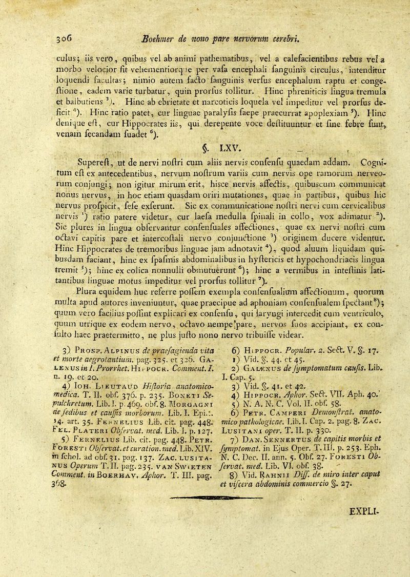 culus; iis vero, quibus vel ab animi pathematibus, vel a calefacientibus rebus vela morbo velocior fit vehementiorque per vafa encephali fanguinis circulus, intenditur loquendi facultas; nimio autem fado fanguinis verfus encephalum raptu et conge- flione, eadem varie turbatur, quin prorlus tollitur. Hinc phreniticis lingua tremula et balbutiens 3). Hinc ab ebrietate et narcoticis loquela vel impeditur vel prorfus de- ficit 4). Hinc ratio patet, cur linguae paralyfis faepe praecurrat apoplexiam 5). Hinc denique efi, cur Hippocrates iis, qui derepente voce defiituuntur et fine febre funt, venam fecandam fuadet 6). §. LXV. Superefi, ut de nervi nofiri cum aliis nervis confenfu quaedam addam. Cogni- tum efi ex antecedentibus, nervum noflrum variis cum nervis ope ramorum nerveo- rum conjungi; non igitur mirum erit, hisce nervis affedis, quibuscum communicat nonus nervus, in hoc etiam quasdam oriri mutationes, quae in partibus, quibus hic nervus profpicit, fefe exferunt. Sic ex communicatione nofiri nervi cum cervicalibus nervis *) ratio patere videtur, cur laefa medulla fpinaii in collo, vox adimatur 2). Sic plures in lingua obfervantur confenluales affediones, quae ex nervi nofiri cum odavi capitis pare et intercofiali nervo conjundione 3) originem ducere videntur. Hinc Hippocrates de tremoribus linguae jam adnotavit 4), quod aluum liquidam qui- busdam faciant, hinc ex fpafmis abdominalibus in hyfiericis et hypochondriacis lingua tremit 5); hinc ex colica nonnulii obmutuerunt 6); hinc a vermibus in intefiiuis lati- tantibus linguae motus impeditur vel prorfus tollitur7). Plura equidem huc referre polfem exempla confenfualium affeci io num, quorura multa apud autores inveniuntur, quae praecipue ad aphoniam confenfualem fpedant8) ; quum vero faciliuspoffint explicari ex confenfu, qui laryngi intercedit cum ventriculo, quum utrique ex eodem nervo, odavo nempe^pare, nervos fuos accipiant, ex con- iulto haec praetermitto, ne plus jufio nono nervo tribuifie videar. 3) Prosf. Alpinus de praefagienda vita 6) FLppocr. Popular. 2. Seft. V. §. 17. et morte aegrotantium, pag. 325. ec 326. Ga- i) Vid. 43. ct 45. eE.vus inl.Prorrhet. Hii pocr. Commeat.I. 2) Gal^xus deJymptomatum caufs. Lib. n. 19. et 20. I. Cap. 5. 4) Ioh. Likutaud Hiftoria anatomico- 3) Vid. §, 41. et 42, medica. T. II, obf. 376. p. 235. Boneti Se- 4) Hippocr. Aphor. Sed. VTL Aph. 40. pnlchretum. Lib. I. p.469. obf. 8. Morgagni 5) N. A. N. C. Vol. II. obi. 5S. cieJedibus et canfjis morborum. Lib. I. Epi.t. 6) Petr. Campeui Denionfirat. anato- »4. art. 35. Fehkeutjs Lib. cit. pag, 448* mico pathologicae. Lib. I. Cap. 2. pag. 8. Zac. Fel. Plateri Obfervat. med. Lib. I, p. 127. Lusitani oper. T. II. p. 330. 5) Fernf.lius Lib. eit. pag. 448. Petk. 7) Dan. Sennertus de capitis morbis et Fo resti Obfervat. et curat ion. med. Lib. XIV. fymptomat. in Ejus Oper. T. III. p. 253. Eph. rn fchol. ad obf. 31. pag. 137. Zac. lusita- N. C. Dec. II. ann. 5. Obf. 27. Fokesti Ob- nus Operum T. IT. pag. 235. vak Snvieten fervat, med. Lib. VL obf. 38* Commeat, in Boerhav, Aphor. T. III. pag. 8) Vid. Rahnii Diff. de miro inter caput 3^8- et vifcera abdominis commercio §. 27. 1WI1HHBBBB—» EXPLI-