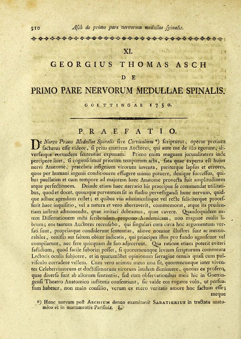 XI. GEORGIUS THOMAS ASCH D E PRIMO PARE NERVORUM MEDULLAE SPINALIS. GOETTtNGAE I750. PRAEFATIO. De Nervo Primo Medullae Spinalis fi ve Cervicalium *) fcripturus, operae pretium faturus effe videor, fi prius enarrem Audlores, qui ante me de illo egerunt, di- verfasque eorundem lententias exponam. Primo enim magnam jucunditatem inde percipere licet, fi cognofcimuS priorum temporum adfa, fata quae experta eft hujus nervi Anatome, praeclara infignium virorum inventa, pariterque lapfus et errores, quos per humani ingenii conditionem effugere minus potuere, denique fucceffus, qui- bus paullatim et cum tempore ad majorem haec Anatome provedta fuit amplitudinem atque perfedtionem. Deinde etiam haec narratio his praecipue fe commendat utilitati- bus, quod et docet, quousque perventum fit in Audio pervefiigandi hunc nervum, quid- que adhuc agendum reflet; et quibus viis adminiculisque vel rctfle feliciterque procef- ferit haec inquifltio, vel a natura et vero aberraverit, commemorat, atque ita pruden- tiam inftruit admonendo, quae imitari debeamus, quae cavere. Quandoquidem au- tem DilTertationem mihi fcribendam propono Academicam, non magnae molis li- brum*, eos tantum Audlores recenfebo, qui lingulari cura circa hoc argumentum ver- fati funt, propriasque condiderunt fententias, aliove nomine illuflres funt ac memo- rabiles , omiifis aut faltem obiter indicatis, qui principes illos pro fundo agnofcunt vel compilarunt, nec fere quicquam de fuo adjeceruut. Qua ratione etiam poterit evitari faflidium, quod facile fuboriri poffet, fi quorumcunque levium fcriptorum commenta Ledtoris oculis fubjicere, et in quarumlibet opinionum farragine omnia quafi cum pul- vifcuio corradere vellem. Cum vero animus meus non fit, quorumcunque inter viven- tes Celeberrimorum et ■dodliffimorum virorum laudem diminuere, quoties ea proferq, quae diverfa funt ab aliorum fententiis, fed cum obfervationibus meis hic in Goettin- genfi Theatro Anatomico inflitutis confentiunt, fic valde eos rogatos volo, ut perfua- fum habeant, non malo confilio, verum ex mero veritatis amore hoc fadhim effe; meque *) Hunc nervum poft Aschium denuo examinavit Sabatjerius in tradlatu anato-