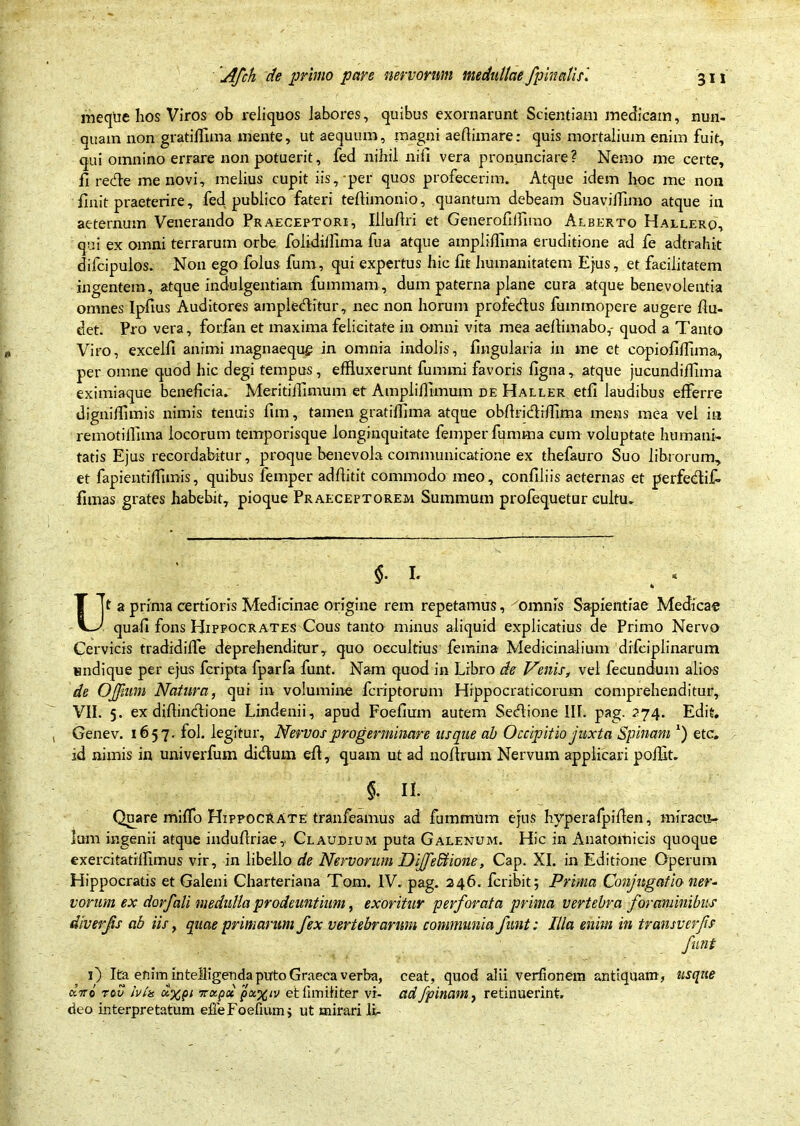 ineque hos Viros ob reliquos labores, quibus exornarunt Scientiam medicam, nun- quam non gratiffima mente, ut aequum, magni aeftimare: quis mortalium enim fuit, qui omnino errare non potuerit, fed nihil nili vera pronunciare? Nemo me certe, fi rede me novi, melius cupit iis, per quos profecerim. Atque idem hoc me non finit praeterire, fed publico fateri teftimonio, quantum debeam Suavilfimo atque in aeternum Venerando Praeceptori, Illu/lri et Generofifflmo Alberto Hallero, qui ex omni terrarum orbe folidillima fua atque ampliffima eruditione ad fe adtrahit difcipulos. Non ego folus fum, qui expertus hic fit humanitatem Ejus, et facilitatem ingentem, atque indulgentiam fummam, dum paterna plane cura atque benevolentia omnes Ipfius Auditores ampleditur, nec non horum profedus fummopere augere flu- det. Pro vera, forfan et maxima felicitate in omni vita mea aellimabo,- quod a Tanto Viro, excelfi animi magnaequg in omnia indolis, lingularia in me et copiofilfima, per omne quod hic degi tempus, effluxerunt fummi favoris ligna , atque jucundillima eximiaque beneficia. Meritifflmum et Amplifflmum de Haller etli laudibus efferre dignifflmis nimis tenuis fim, tamen gratifflma atque obftridifflma mens mea vel in remotifflma locorum temporisque longinquitate femperfumma cum voluptate humani- tatis Ejus recordabitur, proque benevola communicatione ex thefauro Suo librorum, et fapientiffimis, quibus femper adfiitit commodo meo, conliliis aeternas et perfedif- limas grates habebit, pioque Praeceptorem Summum profequetur cultu. Ut a prima certioris Medicinae origine rem repetamus, omnis Sapientiae Medicae quafi fons EJipfocrates Cous tanto minus aliquid explicatius de Primo Nervo Cervicis tradidilfe deprehenditur, quo occultius femina Medicinalium drfciplinarum undique per ejus fcripta fparfa funt. Nam quod in Libro de Venis, vel fecundum alio-s de OJJhim Natura, qui in volumine fcriptorum Hippocraticorum comprehenditur, VII. 5. ex difiindione Lindenii, apud Foefium autem Sedione III. pag. 274. Edit. Genev. 1657. fol. legitur. Nervos progerminare usque ab Occipitio juxta Spinam etc. id nimis in univerfum didum efl, quam ut ad nollrum Nervum applicari pofflt. §. II. Quare milfo Hippocrate tranfeamus ad fummum ejus hyperafpiflen, miracu- lum ingenii atque indufiriae, Claudium puta Galenum. Hic in Anatomicis quoque exercitatilfimus vir, in libello de Nervorum Diffedtione, Cap. XI. in Editione Operum Hippocratis et Galeni Charteriana Tom. IV. pag. 246. fcribit 5 Prima Conjugatio ner- vorum ex dorfali medulla prodeuntium, exoritur perforata prima vertebra foraminibus diverfs ab iis, quae primarum fex vertebrarum communia funt: Illa enim in transverfs funt 0 Ita enim intelligenda puto Graeca verba, ceat, quod alii verfionem antiquam, usque dno tov Iv ia u%pi Tixpct px%iv et fim i ii ter vi- ad /pinam, retinuerint,