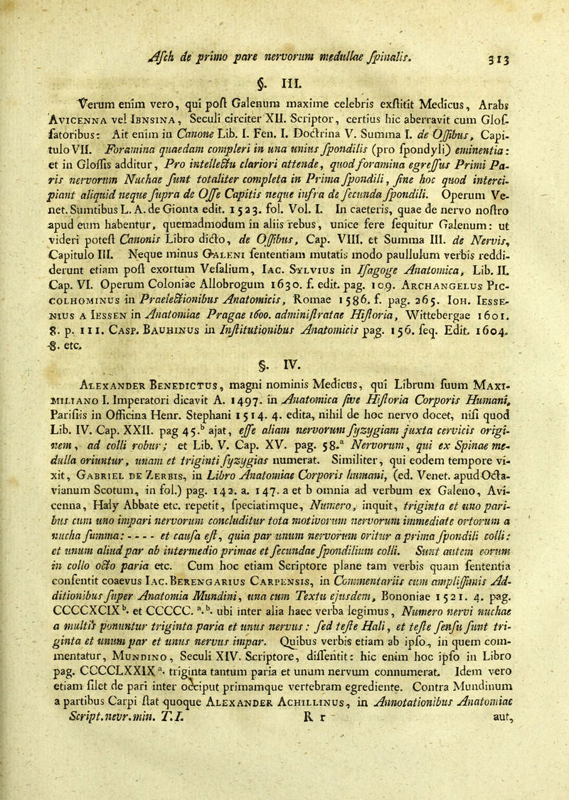 §. III. Verum enim vero, qui pofi Galenum maxime celebris exfiitit Medicus, Arabs Avicenna vel Ibnsina, Seculi circiter XII. 'Scriptor, certius hic aberravit cum Glofi fatoribus: Ait enim in Canone Lib. I. Fen. I. Dodrina V. Summa I. de OJfibus, Capi- tulo VII. Foramina quaedam compleri in una unius fpondilis (pro Ipondyli) eminentia: et in Glojflis additur, Pro intelleStu clariori attende, quod foramina egrcjfus Primi Pa- ris nervorum Nuchae funt totaliter completa in Prima fpondili, fi'ne hoc quod interci- piant aliquid neque fupra de OJfe Capitis neque infra de fecunda fpondili. Operum Ve- net. Sumtibus L. A. de Gionta edit. 1523. fol. Vol. I. In caeteris, quae de nervo nofiro apud eum habentur, quemadmodum in aliis rebus, unice fere fequitur Galenum: ut videri potefl Canonis Libro dido, de OJfibus, Cap. VIII. et Summa III. de Nervis, Capitulo III. Neque minus G-aleni fententiam mutatis modo paullulum verbis reddi- derunt etiam poli exortum Vefalium, Iac. Sylvius in Ifagoge Anatomica, Lib. IL Cap. VI. Operum Coloniae Allobrogum 1630. f. edit. pag. 10.9. Archangelus Pie- colhominus in Praeledlionibus Anatomicis, Romae 1 586. f. pag. 265. Ioh.Iesse- nius a Iessen in Anatomiae Pragae 1600. adminiflratae Hiforia, Wittebergae 1601. g. p. in. Casp. Bauhinus in Injlitutionibus Anatomicis pag. 156. feq. Edit, 1604. -8- etc, §. IV. Alexander Benedictus, magni nominis Medicus, qui Librum fuum Maxi- miliano I. Imperatori dicavit A. 1497.' in Anatomica fwe Hiforia Corporis Humani, Parifiis in Officina Henr. Stephani 1514. 4. edita, nihil de hoc nervo docet, nili quod Lib. IV. Cap. XXII. pag 4 5-b ajat, ejfe aliam nervorum fyzygiam Juxta cervicis origi- nem, ad colli robur; et Lib. V. Cap. XV. pag. 58-“ Nervorum, qui ex Spinae me- dulla oriuntur, unam et trigintifyzygias numerat. Similiter, qui eodem tempore vi- xit, Gabriel de Z,erbis, in Libro Anatomiae Corporis humani, (ed. Venet. apudOda- vianum Scotum, in fol.) pag. 142. a. 147. a et b omnia ad verbum ex Galeno, Avi- cenua, Haiy Abbate etc. repetit, fpeciatimque. Numero, inquit, triginta et uno pari- bus cum uno impari nervorum concluditur tota motivorum nervorum immediate ortorum a nucha furnina: et caufa ef, quia par unum nervorum oritur a prima fpondili colli: ei unum aliud par ab intermedio primae et fecundae fpondilium colli. Sunt autem eorum in collo otio paria etc. Cum hoc etiam Scriptore plane tam verbis quam fententia confentit coaevus Iac.Berengarius Carpensis, in Commentariis cum ampliffvmis Ad- ditionibus fuper Anatomia Mundini, una cum Texta ejusdem, Bononiae 1521. 4. pag. CCCCXCIXb- et CCCCC. a.b. ubi inter alia haec verba legimus, Numero nervi nuchae a multi's ponuntur triginta paria et unus nervus: fed tefe Hali, et tefe fenfu funt tri- ginta et unum par et unus nervus impar. Quibus verbis etiam ab ipfo, in quem com- mentatur, Mundino, Seculi XIV. Scriptore, difientit: hic enim hoc ipfo in Libro pag. CCCCLXXIXa- triginta tantum paria et unum nervum connumerat. Idem vero etiam filet de pari inter occiput primamque vertebram egrediente. Contra Mundinum a partibus Carpi fiat quoque Alexander Achillinus, in Annotationibus Anatomiae Script.71evr.min. T.I. R r aut.